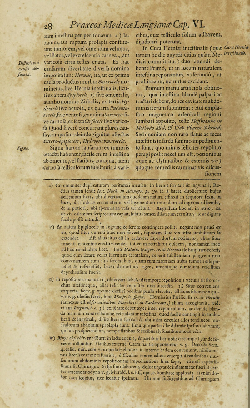 DifiinBio caujis de fumta. Signet, 28 Praxeos Medie ce Langi ana Cap. VI nim inteftina per peritonaeum / ) la¬ xatum, aut ruptum prolapfa conftitu- unt tumorem, vel omentumvelaqua, vel flatus,vel excrefcentia carnea , aut varicofa circa teftes enata. Ex hac caufarum diverfitate diverfa nomina impolita funt Hermis, ita, ut ex prima caufa productus morbus Enterocele no¬ minetur, five Hernia inteftinalis, ficu- ti ex altera Epiplocele t) live omentalis, aut alio nomine Zirbalis, ex tertia Hy¬ drocele hvc aquofa, ex quarta PneToma- tocelefixz ventofa,ex quinta Sarccceie fi¬ ve carnofa,exfextaCirfocele five varico¬ fa.Quod fi vero concurrant plures cau- fE,coinpofitus deinde gignitur affe&us Entero-epiplocele, Hydropnfiomatocele. Signa harum caufarum ex tumoris attactu habentur,facile enim inteftina ab omento,vel flatibus, aut aqua, item carnofa telticulorum fubftar.tia a vari¬ cibus, qua: tefticulo folutn adhaerent, dijudicari poterunt. In Cura Hernia: inteftinalis (qua: tamen hodie agyrtis citius quam Me¬ dicis committitur) duo attendi de¬ bent : Primo, ut in locum naturalem inteftina reponantur; //)fecundo, ut prohibeatur, ne rurfus excidant. Primum manu artificiofa obtine¬ tur, qua inteftina blande palpari ac tradtari debent,donec cavitatem abdo¬ minis iterum fubintrent: Aut empla- ftro magnetico arfenicali regioni lumbari appofito, tefte Hoffmanno in Methodo Medt id ClatJ. Eharm. Schroed Sed quoniam non raro flatus ac feces inteftinisinfar&i fummo impedimen¬ to funt, quo minus feliciter repofitio peragi posfitnecefllim eft, potionibus aeque ac dyfmatibus & externis w ) quoque remediis carminativis difeus- fionem s) Communiter duplicaturam peritonaei incufant in hernia fcrotali & ingvinali 5 Re¬ ctius tamen fentit Aut. Nuck. in Adenogr. p. ijo. fc. a latere duplicaturae hujus delcenfum fieri, ubi diverticulum quoddam natura effinxit in fequiore fexu, m loco, ubi fimbriae cornu uterini vel ligamentum rotundum ad ingvina adfcendit, & in potiori, ubi fpermatica vafa tranfeunt, Anguftum hoc eft in atrio, ita ut vix calamum feriptorium capiat, fubtus tamen dilatatum cernitur, fic ut digitus facile poffit intrudi. t) An autem Epiplocele in Ingvine & feroto contingere poffit, negant non pauci ex eo, quod fitus omenti huic non faveat, fiquidem illud vix infra umbilicum fc extendat. Aft alius litus eft in cadavere lupra dorfum reclinato, alius fitus omenti in homine eredto vivente, ibi enim retrahitur quidem, non tamen inde ad hoc concludere licet. Imo Malach. Gniger, tr.de Hermis de Empirico refert, quod cum fscare vellet Herniam lcrotalem, reperit fubftantiam pingvem non convenientem cum aliis fcrotalibus, quam cum materiam hujus tumoris efle pu- taflet & refecuiffet, brevi demortuus aeger, omentique dimidium refeiffum deprehenllim fuerit. x) In repofitione manuali i.)obfervari debet, ut tempore repofitionis vacuus fitftoma- chus inteftinaque, alias feliciter repofitio non fuccedit. 2.) Siius conveniens corporis, fiet v. g. optime declivi pedibus paulo eiev3tis, afthuncfitum non qui¬ vis v. g. obefus feret, hinc Monfr. le Gktin. Herniarius Parifienfis tr. de Herniis (annexus eft obfervationibiu Mnrchetti in Bnrbettam J alium excogitavit, vid. etiam BlegnusJ. e. 3.) exfpiraredebet aeger inter reponendum, ac deinde blan- •da manuum contrectatione retrudantur inteftina, quod facile contingit in umbi¬ licali & ingvinali, difficulter in fcrotali & ubi intra circulos illos tendineos mu- fculorum abdominis prolapfa funt, fimulque partes illae dilatatae fpafmo laborant, quibus profpiciendum, nempe flatibus & fecibus dyfmatibus ano inje&is. Iv) Mnys obf. chir.vef) @<U’U in ladc coquit, & partibus herniofis circumjicit, unde fe¬ ces emolliuntur. Fiatibus externe Carminantia opponuntur v. g. Decofta Sem. 4.calid. min. cum vino juxta Hclmont. it. interne eadem conveniunt, nihilomi¬ nus licet harc remota fuerint, difficultas tamen adhuc emergit a tendinibus mu¬ tulorum abdominis repofitionem impedientibus hinc fepe, etiamfi expertif- fimus fit Chirurgus. Si fpafmo laborent, dolor urgeat & inflammatae fuerint pari¬ tes externe anodyna v. g. Murald. 1. c. Effc opii. c. bombace applicat; fi enim do- ,or non fedetur, nec fedatur Ipafmus. His non fufficientibus ad Chirurgiam Cura Herui* intefiinalis. *