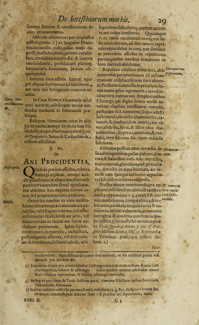 fioncm flatuum & emollitionem fe- fegnitiemdifficilemq; partum accide- cum promoveamus. re ani exitus confuevit. Quacunque Alterum obtinemus per emplaftra v. ex caufa occafionali contigerit Ice- ;adftringentia v ) ex fanguine Draco- fio mufculorum, ad duo tamen inpri- nis/arcocolk, pulv. gallar, nucis cu- mis refpici debet in cura, qute fimiliter preffigmaftiche,thure,gummi cerafor. ac pratcedens aftecftus in repofitione fucc, confolkkemajoris &c. & interna confolidantia, perfoliatam plantag. herniariam, faniculam, jaceam alb. oumquefol. Interim loco affixus hasreat a*ger peraliquotfeptimanas ad minimum_;, aut non nili fubligaculo munitus in¬ cedat. partim,pardm inteftini firmatione in loco naturali abfolvitur. Repolitio citislime debet fieri, alias Cu™Perre- intumefcitparsptominens cu inflam-^^*^ matione infphacelunon raro abeun- te.Praffiatur autem illa in principio fta- timmanuipfius aegrotantis $ acceden¬ tibus vero memoratis fymptomatibus Qira Her- ln Cura Hernia Omentalis nihil Chirurgi, qui digito linteo molli in- m*Om«ta-novi occurrit,adhibeatur modo me- voluto elapfum intcftinum retrudit, thodus medendi in Enterocele pra> poftquam fciUumorem(fiquisadeft) fcripta. lacfte tepido,decocfto chamomilla, ta- Reliquas Herniarum curas in aliis naceti,flffambuci,fem. anethi,aut vi- §# in venies, nempe Hydrocelem fub no calido &c. fovit, & illito oleo cha- tituloHydropis,Pnevmatocelem$/^ momelino,hyperici,anethino,fl.ver- de Tympanite, Sarco-& Cirfocelen de_» teftium affedibus. Dcfcriptio. Q Otufs% bafei, fevo hircino &c. viam reddidit lubricam. §• 10* Firmaturpofthac anus remediis Co-Firmati De lisadftringentibusgallar.pulvere/em. nem. Axtt DDnPTncxTTT a rutx,fl. balauftior.rofis rubr. myrtillis, iANi L RUC1DLJN IIA, nucecupresii,glandibus,rad.prunellae ' |Ualis Iit pratfens affedlus,rubrica &c. decoctis in aqua Mardata, aut vi- ftatim§i explicat, nempe acci- no & cum fpongiaautlinteo appofitis dit quandoque,ut aliqua inteftini redi vel fub pulveris forma adfperfis* pars inter cacandum fimul egrediatur, Fruftra tamen omnismedicjna ap-# rcmotla nec abfoluto hoc negotio iterum in- plicatur^nili fimul occafionali cauCxre-»r?maufa- tret, fed propendeat extra podicem. media opponantur v. g.paralyfi & ato- rum Oritur hic morbus ex vitio mufeu- ni^ mufculorum Antiparalytica & ro- tuen^a' lorum elevatorum ani atoniam aut pa- borantia,pituitofo fanguini acria & in- ralyfin, vel a frigore externo, vel afflu- ridentia,ladioni vulneraria,acrimoniae xu humoris vifeidi, ferofi aut acris, vel corrigetia & anodyna quorfum in fpe- nimio conatu in fecum aut fetus ex- cie fuffitusj) ex maftiche aut conis pini clufione patientium. Igitur hyber- ex Pauli£)uadrip.Botanfp.$oQ. Ijf Vel~ no tempore, in puerulis, cachecticis, fchii Miciojn. Centji. Obf.py, & remedia poftpurgantia alTumta, vel dyfenteri- in Tenefmo praderipta referri de¬ am & tenefmum,fedionecalculi, alvi bent. z) Pro- tranfeundum, atque diffecanda: partes fivc tendines, ut via reddatur patula vid. Mera Id, Job, Meckren & c. x) Empiricus aliquis pro arcano habebat Lythargyrium cum aceto co&um dccumLint. circumjectum, roborat & adftringit. Italus quidam externe adbibebat oleum Been infufum cumrofmar, & Afellis, adftringitmanifefte. y) Hehvig ex p-ice futor.&Tereb.fuffitum parat. Fontanus Bdellium carbonibus injicit, Thus extollit Hartmann. z) Si alvus redditur adftridta per emollientia recludatur, v. g. Syr. de Spina Cervina Scc, ne majori conatu deponi debeant feces : fi pruritus ani fuperveniat, aqua.
