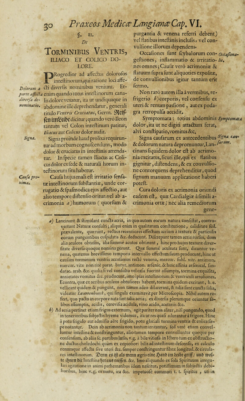 3° $♦ n> De Torminibus Ventris, ILIACO ET COLICO DO¬ LORE. Rogrcdior ad affectus doiorofos inteftinorum,qui ratione lociaffe- Lolorum a cti diverfis nominibus veniunt. Et- parte afflifta enim quando totus inteftinorum cana- diverfa de- lis dolore vexatur, ita ut undiquaque in nominatio, abdomine ille deprehendatur, generali titulo Ventri* Cruciatus, Germ. fen dicitur 3 quando vero Ileon tantum vel Colon inteftinum patitur, Iliacus aut Colicus dolor audit. Signa. Signa proinde haud prolixa requirun- mr ad morbum cognofcendum, modo dolor & cruciatus in inteftinis attenda¬ tur. Infpecie tamen Iliacus ac Coli¬ cus dolor ex fede & naturali horum in¬ teftinorum fitu habetur. Caufa pro- Caufa hujus mali eft irritatio fenfa- xima. t£ inteftinorum fubftantiae, unde cor- rugatio & fpafmodicaejus affe&io, aut alio tempore diltenfio oritur,vel ab a- crimonia a)humorum ( quorfum & purgantia & venena referri debent) vel flatibus inteftinis inclufis, vel con- vulfioneillorum dependens* Occafiones funt fcybalorum con- Occafona- geftiones, inflammatio <3c irritatio- //>♦ nes omnes jCaufie vero acrimoniae & flatuum fupra funt aliquoties expolitae, de convulfionibus igitur tantum erit ferino. Non raro autem illa a vermibus, re¬ frigerio b)corporis, vel confenfu ex uteri & renum pasfione , aut ex poda¬ gra retropulfa accidit. Symptomata : totius abdominis Symptomata dolor,ita ut ne digiti atta&um ferat, alvi conftipatio,vomitus &c. Signa caufarum ex antecedentibus s’£na eaH~ & dolorum natura depromuntur.Lan-^^**7* cinansfiquidem dolor eft ab acrimo¬ nia excitatus, ficuti ille,qui ex flatibus gignitur,diftendens,& ex convulfio- necontorquens deprehenditur,quod lignum manuum applicatione haberi poteft. Cura doloris ex acrimonia oriundi eadem eft, quae Cardialgite afimili a- crimonia ortae; nec alia remediorum gene- a) Lancinant &ftimulant eunda acria, in quo autem eorum natura confiftat, contro- vertunt Naturae confulti; aliqui enim in qualitatum conftitutione, caliditate fcil. praevalente, quaerunt, rediusrecentioreseffedum acrium a textura & particulis eorum pungentibus cufpidatis &c. deducunt. Dilcrepant tamen acria rurliis, dum alia aculeos obtufos, alia fumme acutos obtinent, hinc pro hujus texturae diver- fitate diverfa quoque nomina gerunt. Quae fumme aculeata funt, dicuntur ve¬ nena, quatenus breviffimo temporis intervallo effedumfuum producunt, hinc ut caufam torminum ventris accufamus rede venena, mercur. fubl. vitr. antimon. rnercur. vitae non rite parat, butyr. antimon. arfenic. & huic affinia arfenical. fan- darac. arab. &c. qualia fi vel confulto velcalu fuerint affumpta, tormina exquifita, anxietates vomitus cec. producunt, imo iplas inteftinorum & ventriculi arrofiones. Econtra, qua: ex acribus aculeos obtufiores habent, tormina quidem excitant, h. e. vellicant quidem & pungunt, non tamen adeo dilacerant, & talia funt eunda falia, videatur Leenvvenhoeck, qui fingula examinavit per Microfcopia. Nihil autem re¬ fert, quo pado in corpore nata fint talia acria; ex diverfis plerumque oriuntur fa- libusaflumptis, acidis, cerevifiaacidula, vino acido, acetariis &c. b) Ad acria pertinet etiam frigus externum, agitpariternon aliter,nifipungendo, quod in tenerioribus fubjcdishyeme videmus, ita utres quafi adurantur a frigore. Hinc a potu frigido autadmifio aere frigido, potu glaciali tormina ventris & colica fie- penotantur. Dein ab acrimonia non tantum irritantur, fed vere etiam convel¬ luntur inteftina&conftringuntur, alio tamen tempore convelluntur quoque per confenfum, ab aliis fc. partibus laefis, v.g. a bile vitiofa in Idero tum ex obftrudio- ne dudus choledochi quam ex copiofiori bilis ad inteftinum defcenfu, ex calculo renumque affedu five uteri &c. fcmperconftringunturfibra: longitud.&circula¬ res inteftinorum. ©enn CS tfl ale; tvenu aegriseme Jpant» tm ietbegrtff/ unt> woU te tfinen btC Inteftina fieraitS retjfeit. &c. Imo aliquando exfola Spirituum irregu¬ lari agitatione in animi pathematibus idem nafeitur, potiffimuminfubjedis debi¬