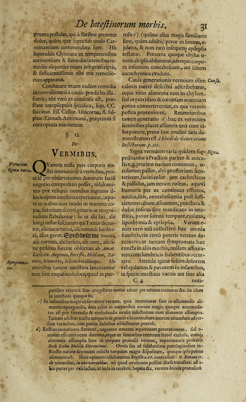 genera poftulat, qui a flatibus provenit dolor, quam qua: fuprafiib titulo Car¬ minantium commendata funt. His fuperadde Clysmata ex temperantibus acrimoniam & flatus discutientibus re¬ mediis aliquoties etiam jampraderiptis, & fuffkientiffimus tibi erit remedio¬ rum apparatus. Conducunt etiam eadem remedia inconvulfionefia caufis pradiclis illa., fuerit j ubi vero ex confenfu eft, prac- 'ftant antepileptica fpecifica, liqu. CC fuccinat. Effl Caftor. Unicornu, fl. ful- phur. Cinnab. Antimonii, praprimis fi cum opiatis maritentur. §. 12. De Vermibus. Vermltm / ^Vamvis nulla pars corporis no- figura varia. V^^ftri immunis fit a vermibus, pro¬ ut id perobfervation.es Autorum facili negotio comprobari poffet, nihilomi¬ nus pra reliquis omnibus ingratos il¬ los hofpites inteflina experiuntur, utpo- tein quibus non modo in maxima co¬ pia, fed etiam dlverfi generis ac magni¬ tudinis ftabulantur: fic ut alii lati, alii longi inftar fafeiarum quiT ania dicun¬ tur, alii cucurbitini, alii rotundi lumbri¬ ci, alias germ.(gpul)ftt>Urme vocati, alii cornuti, alii hirfiiti, alii cum, alii fi¬ ne pedibus fuerint obfervati ab Amat. Lufitan. Augento, For e Jio, Hildano, Za- Symptma- cutoi Sennerto, Scbenckio aliisque. Ab ta. omnibus tamen inteflina lancinantur non fine exquifito dolore, quod inpue- rulis c) (quibus alias magis familiares funt, quam adultis) pavor in fomno, e- julatus, & non raro infequens epilepfia teftatur. Praterea quoque 'chylus o- mnis ab ipfis abfumitur,adeoque corpo¬ ra infantum contabefcuntraut faltem cacochymica evadunt. Caufa generationis vermium olim Caufa. caloris nativi defe&ui adferibebatur, cujus vitio alimenta non in chylum_, fed in putridam & coenofam materiam potius converterentur, ex qua vermes poftea provenirent* Recentioribus tamen generatio d) hac ex vermium feminibus placet aflumtis una cum ci¬ bo potuve, prout hoc erudite fatis de¬ ni onftratum eft aRbedide Generatione Infe Florum .p.302. Signa vermium varia quidem fup- Signa. peditanturaPra&icis pariter & anicu¬ lis v.g.pruritus narium continuus, o- culorum pallor, alvi profluvium lien- tericum,faciei color jam cachetfticus & pallidus, jam iterum rofeus, aquofi humoris per os continuus effluxus, naufea,litis, contabefcentia poft fuffi- cientem cibum aflumtum, puntftura & dolor rofivus live mordicans in inte- ftinis, pavor fomni tempore,ejulatus, lipothymia& epilepfia* Verum e- nim vero nifi colledive hac omnia fumferis,vix certo poteris vermes de« cernerejut taceam fymptomata hac cunifla in aliis morbis, nullam affinita¬ tem cum lumbricis habentibus occur¬ rere. Attende igitur folum dolorem vel ejulatum & pavorem in infantibus, infpecieinteftinis vacuis aut fine alia C 4 nota- partibus externis fuos irregulares motus ednnt per artuum tremores &c. ita idem in inteftinis quoque fit. c) In infantibus magis obfervantur vermes, quia incautiores funt in affumendis ali¬ mentis repurgandis, dein calor in corporibus eorum magis quoque accomoda- tus eft pro fovendis & excludendis ovulis infe&orum cum alimento affumptis. Taceam adultos traflu temporis in primis viis contrahere acorem admodum adver- fum vermibus, cum potius dulcibus obleftentur pueruli. d) Reflius recentiores ftatuunt, negantes omnem sequivocam generationem, fed o- mnemeffe univocam dicentes,atque ex feminibus vermium femel exclufis, cumqj alimentis affumptis hinc in corpore pronafei vermes, experimentis probavit Redi Italus Nobilis Florentinus. Ovula fua ad fubftantiam putrilaginofam in- ftinflu naturae deponunt infefla tanquam magis difpofitam, quaeque ipfis potius alimento eft. Huic opinioni nihilominus Ruyfch.0.66. contradicit: it. Bonam tr. de viventibus, in non viventibus, eo quod ovula non poffint illaefa transferri ad a- fcas partes per vafa la&ea, ut inde in cerebro, hepate &c, vermes deinde pronafean