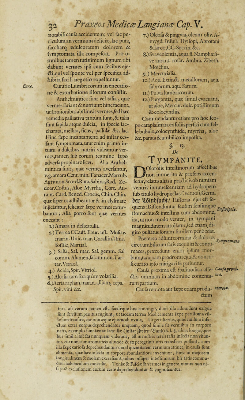 Cur4. notabili caufa accidentem; vel fac pe- 7.) Oleofe &pingvia,oleum oliv.A- riculum an vermium delicis, lac puta, faccharo edulcoratum dolorem Sc fymptomata illa compefcat*. Prs o- mnibus tamen tutisfimum fignumtibi dabunt vermes ipli cum fecibus eje- dli,qui vel fponte vel per fpecifica ad¬ hibita facili negotio expelluntur. CuratioLumbricorum in enecatio- ne & exturbatione illorum confidit. Anthelmintica funt vel talia , qus vermes feriant & nutriunt: hin c faciunt, nt a rofionibus abftineat vermes,fed haec •remedia palliativa tantum lunt,& talia mygd. Infufa Hyflbpi, Abrotani Sclares,CC. Succin. &c. g.) Svaveolentia, aqua fl. Namphs li¬ ve aurant. rolar. Arnbra. Zibeth» Mofchus. 9. ) Mercurialia. 10. ) Aqu. Extind. metallorum, aqu. fabrorum, aqu. Sanirn. n.) Pulvis lumbricorum. 12.) Purgantia, quae fimul evacuant, ut aloe, Mercur. dulc. potiffimum &colocyntJiis. Commendantur etiam pro hoc fico- - -i / ----j-- funt lapida atque dulcia, in Ipecie lac- pQ cataplalinata ex foliis perlici cum fel charata, mellita, ficus, pallulae &c. lac. le bubulo,colocynthide, myrrha, aloe Hinc fepe incantamenti ad inftar ces- &c< parata & umbilico impolita, iant fymptomata, utut enim primo in¬ tuitu a dulcibus nutriri videantur ver¬ mes,tamen liib eorum tegmine fepe- adverfa propinare licet. Alia Anthel¬ mintica funt, quae vermes averlantur, v.g. amara Cent. min.T anacet.Marrub. Agrinion.Scord.Ruta,Sabina,Rad. Ze- §■ lV De TyMPANITE. DOlorofis inteftinoriim affecftibus non immerito & praeiens accen- fetur,relatusaliasa praeficis ob nimiam -i-) —- -- / A doar.Coftus,Aloe Myrrha, Cort. Au- ventris intumefeentiam ad hyaropem rant. Card. Bened. Crocus, Chin. Chin. lub titulo hydropis flata. vento(i,Germ. quae li per os adhibeantur & in clylfnate bCP 3BtnbfUd)t/ Hiftoria ejus eft fc- injiciantur, feliciter fepe vermes extur- quens: Diftenduntur fenfim fenhmque bantur 5 Alia porro funt quae vermes ftomachus& inteftina cum abdomine, enecant: ita, ut non modo venter, in tympani 1. ) Amara in delicatulis. magnitudinem attollatur,fed etiani di- 2. ) Terrea CC.uft. Ebur. uft. Mulcus gito pullatus Ionum limilem pene edat. marin. Unie. mar. Corallin.Unic. Praeterea adiunt tormina & dolores «,rnptomat* foffile, Maitial. circa umbilicum fatis exquiliti & contu- 5.) Salia, Sal. mar. Sal. gemm. Sal maces,praecedunt enim ipliim mor- comtn. Alumen,lalammon.Tar- bum,tanquam prodromi ejus,& non ni- ■ tar. V itriol. li curato ipfo mitigari le patiuntur. 4. ) Acida, Spir. Vitriol. Caufa proxima eft Ipalmodica affe- CaufaproxU 5. ) Alcalia tam fixa quam volatilia. clio omnium in abdomine contenta- ma' 6. )Acria raphan.marin. allium, cepa, rum partium. Spir. vini &c. Caula remota aut fepe etiam produ- r. nm tnr; aft verum tamen eft, facilcque hoc contingit, dum illa admodum exigua funt &vifem penitus fugiunt, ut taceam terrea Medicamenta faepe periftomavil- lofum tranfee, cur non sque ejusmodi ovula. Urget ulterius, quod nullum infe- tftum extra corpus deprehendatur unquam, quod fenile fe vermibus in corpore natis, exemplo funttamfe latae illae (inftar ^Vtfen^anfc) h 8. ulnas longae, qui¬ bus funilia infe&a nunquam videmus , aftinnoftris terris talia inledta non vifun- tur, cur non cum aromaticis aliunde & ex peregrinis oris transferri pollent, cum illa fixpe cariofa deprehendantur? quod quantitatem vermium attinet, in caula funt alimenta, qiuehxcinfcifta in corporeabundantiora inveniunt, hinc in majorem longitudinem & molem excrefcunt, tubus infuper inteftinorum his fatisccmmo- dum habitaculum concedit. Taenia: & Fafciae & vermes in genere omnes non ni- fi poft exclufionem eorum certe deprehenduntur & cognofcuntur.