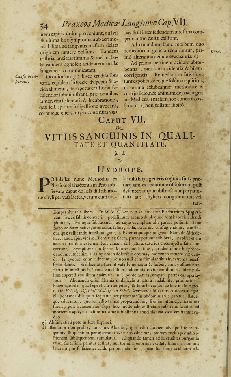 54 Praxeos Me dic ce Langiance Cc?p,V II. item capitis dolor proveniunt, quavis litis & ut inter fedendum inteftina. com- & ultima htecfymptomataabacrimo- primantur caufe exiftunt. nia biliola ad fangvinis malTam delata Ad curandum hunc morbum duo originem lumere poliunt. Tandem remediorum genera requiiuntur, pri- triftitia, anxietas fumma & melancho- mo alterantia deinde evacuantia. A) lia eandem agnolcit aciditatem malfe Ad priora pertinent acidum ablbr- iangvinete communicatam. bentia , pituitam incidentia & bilenij Caufa occa- Occafionem g ) hisce cruditatibus corrigentia. Remedia jam latis lupra fionjld. varia equidem inlpecie dylpepta & a- iunt expolita,adeoque iolum requiritur, eida alimenta, item potus craffior ac fe- ut omnia exhibeantur methodice & culentior fubminiftrant, prae omnibus cum judicio,nec animum dejiciat ager, tamen vita fedentaria & lucubrationes, aut Medicus,fi malum hoc contumacis- quae fcil. fpiritus a digeftione avocant, limum /)non tollatur fubito. corpusque enervant per continuas vigi- Caput VII. VITIIS SANGUINIS IN QLIALI- TATE ET QUANTITATE. 5. 1. De Hydrope. POftulaffet nunc Methodus ex la mihi hujus generis cognita fint, prae- Phyfiologia hactenus in Praxi ob- terquam ex coalitione oftiolorum poft fervata caput de ladfa diftributio- dyfenteriam,aut obftro&ione per pitui¬ ne chyli per vafa lactea,verum cum nui- tam aut chylum congrumatum vel tan- CurA. femper alvus fit libera. In M. N. C. Dec. 2. A. 10. laudatur Ele&uarium Spagyri- cum five ex falinis concretis, potiftimum arcano dupl. quod vim habet incidendi pituitam, alvumque fubducendi, ad cujus exemplum alia parari poliunt. Hoc fado ad carminativa, aromatica, falina, falfa, acida &c.confugiendum, cundta- que qua: vellicando inteftina agunt, it. Externa quoque ungvent Mart.deAlth.de- Bacc. Laur. fpir. vini & Eflentise ex Carm. paratae poliunt adhiberi, ut robur etiam accedat partibus externis item vincula & ligaturae exterius circumjedlae fatis fuc- currunt. Symptomata in fipecie dolores quod attinet, prudentiflime hicproce- dendum, utut enim alias opiata in doloribus optima, hic tamen temere vix dan¬ da, langvorem enim inducunt; & non nili cum ftimulantibus in extrema necefi- fitate dandq. Si dilacerata fuerint vala lymphatica & ladtea, non poliunt non flatus in inteftinis hadtenus conclufi in abdominis cavitatem dimitti, hinc nul¬ lum fupereft confilium quam ut, nili fponte natura rumpat5 partes eas aperia¬ mus. Aliquando enim Hernia umbilicalis a natura laudabiliter producitur f Pnevmatocele, quae fiepe etiam rumpitur, & hinc liberantur ab hoc malo aegro¬ ti. vid. Hrlvvig.obf. Phyf. Mcd.$p. in Scbol. Schrceckii. ubi varios Autores allegat. Nifpontanea difruptio fcquatur per paracentefin abdominis via paretur, flatus¬ que educantur 5 quo remedio tamen properandumfi enim intumefeentia nimia fuerit, poft Paracentefin fxpc hoc modo adminiftratam refpiratio Ixditur ad mortem usque, aut faltim ne omnis fubftantia conclufa una vice emittatur fva- deo. g) Abftinentia a potu in fexu fequiori. b) Blandiora non probo, imprimis Aloetica, quia adftridtionem alvi poft fe relin- qvunt, & quantum per ejusmodi evacuans educitur, tantum rurlusper adftri- «ftionem lubfequentem cumulatur. Aliquando tamen acida cruditas purgantia etiam fortiftima penitus caftrat, aut tormina enormia excitat, hinc ilia non nili faturato jam fufficientcr acido propinanda funt, quamdiu enim aciditates ad-