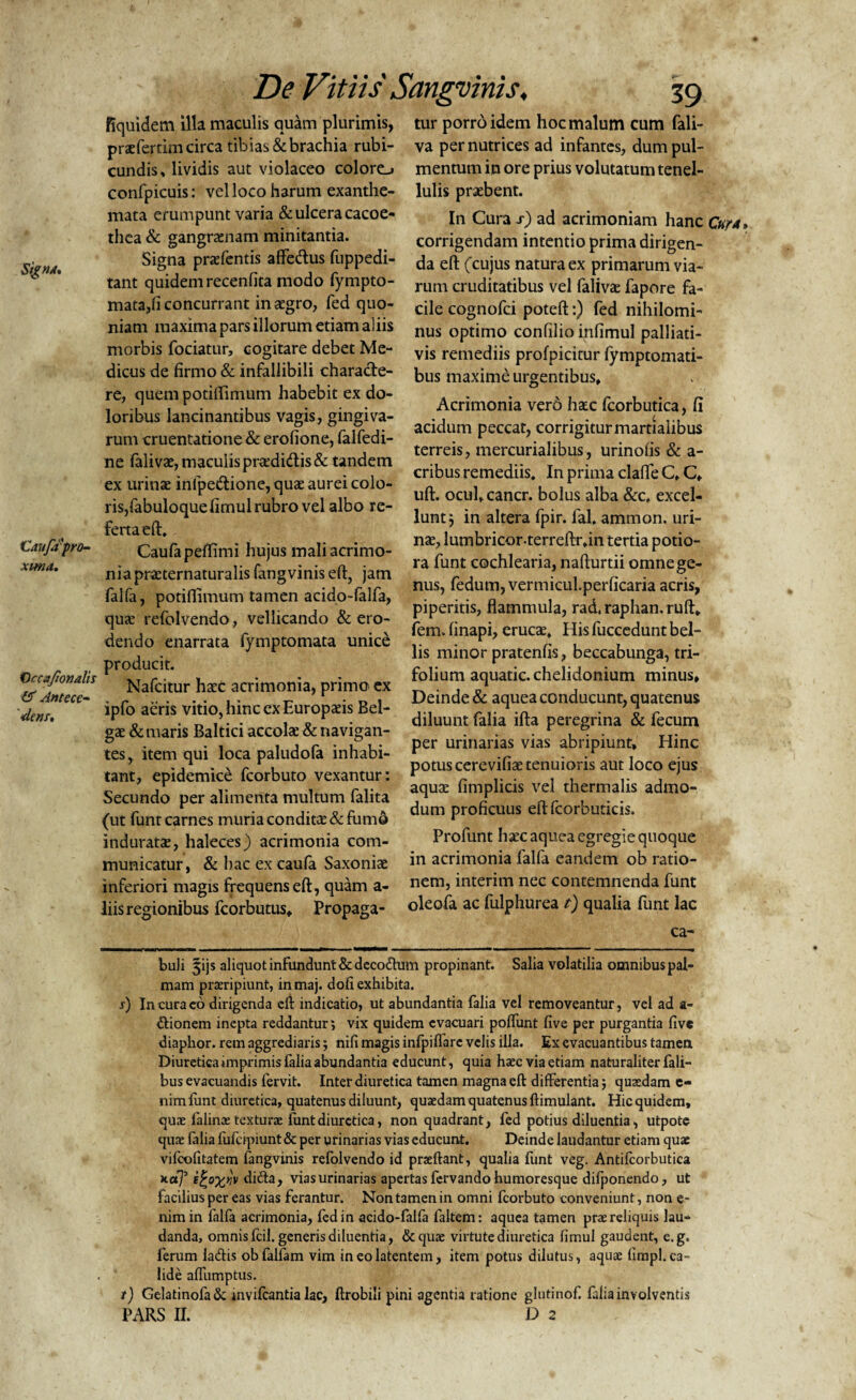 fiquidem illa maculis quam plurimis, praeferam circa tibias & brachia rubi¬ cundis, lividis aut violaceo colore^ confpicuis: vel loco harum exanthe¬ mata erumpunt varia & ulcera caco e- thea & gangraenam minitantia. Signa praefentis affedus fuppedi- tant quidem recenfita modo fympto- mata,fi concurrant in aegro, fed quo¬ niam maxima pars illorum etiam aliis morbis fodatur, cogitare debet Me¬ dicus de firmo & infallibili characte¬ re, quem potiflimum habebit ex do¬ loribus lancinantibus vagis, gingiva¬ rum cruentatione & erofione, falfedi- ne falivae, maculis praedidis& tandem ex urinae inlpedtionc, quae aurei colo¬ ris,fabuloque firnul rubro vel albo re¬ ferta eft. Caufipra- Caufapeflimi hujus mali acrimo¬ nia praeternaturalis fang vinis eft, jam falfa, potiflimum tamen acido-falfa, quae refolvendo, vellicando & ero¬ dendo enarrata fymptomata unice producit. Orc afionalis Nafcitur haec acrimonia, primo ex Aem. ipfo aens Vltl0> hinc ex Europaeis Bel¬ gae & maris Baltici accolae & navigan¬ tes, item qui loca paludofa inhabi¬ tant, epidemice fcorbuto vexantur: Secundo per alimenta multum falita (ut funt carnes muria conditae & fumo induratae, haleces) acrimonia com¬ municatur, & hac ex caufa Saxoniae inferiori magis frequens eft, quam a- liis regionibus fcorbutus, Propaga¬ tur porro idem hoc malum cum fali- va per nutrices ad infantes, dum pul¬ mentum in ore prius volutatum tenel¬ lulis praebent. In Cura s) ad acrimoniam hanc Cur a* * corrigendam intentio prima dirigen¬ da eft (cujus natura ex primarum via¬ rum cruditatibus vel falivae fapore fa¬ cile cognofci poteft:) fed nihilomi¬ nus optimo confilioinfimul palliati- vis remediis profpicitur fymptomati- bus maxime urgentibus. Acrimonia verd haec fcorbutica, fi acidum peccat, corrigiturmartialibus terreis, mercurialibus, urinolis & a- cribus remediis. In prima clafle C, C, uft. ocufcancr. bolus alba &c, excel¬ lunt ) in altera fpir. fal, ammon. uri¬ nae, lumbricor-terreftr,in tertia potio- ra funt cochlearia, nafturtii omne ge¬ nus, fedum, vermicul.perficaria acris, piperitis, flammula, rad. raphan. ruft, fem» finapi, erucae. His fuccedunt bel¬ lis minor pratenfis, beccabunga, tri¬ folium aquatic. chelidonium minus. Deinde & aquea conducunt, quatenus diluunt falia ifta peregrina & fecum per urinarias vias abripiunt. Hinc potus cerevifiae tenuioris aut loco ejus aquae fimplicis vel thermalis admo¬ dum proficuus eft fcorbuticis. Profunt haec aquea egregie quoque in acrimonia falfa eandem ob ratio¬ nem, interim nec contemnenda funt oleofa ac fulphurea t) qualia funt lac ca- buli 5ijs aliquot infundunt&deco&um propinant. Salia volatilia omnibuspal- mam praeripiunt, inmaj. doli exhibita. s) In cura cb dirigenda eft indicatio, ut abundantia falia vel removeantur, vel ad fi¬ ctionem inepta reddantur; vix quidem evacuari poffunt five per purgantia five diaphor. rem aggrediaris; nifi magis infpiflare velis illa. Ex evacuantibus tamen Diuretica imprimis falia abundantia educunt, quia haec via etiam naturaliter fali- bus evacuandis fervit. Inter diuretica tamen magna eft differentia; quaedam e- nimfunt diuretica, quatenus diluunt, quaedam quatenus ftimulant. Hicquidem, quae falinae texturae luntdiuretica, non quadrant, fed potius diluentia, utpote quae falia fufctpiunt& per urinarias vias educunt. Deinde laudantur etiam quae vifcofitatem fangvinis refolvendo id praeftant, qualia funt veg. Antifcorbutica *a7’ tfcoxvv diCta, viasurinarias apertasfervando humoresque dilponendo, ut facilius per eas vias ferantur. Non tamen in omni fcorbuto conveniunt, non e- nimin falfa acrimonia, fed in acido-falfa faltem: aquea tamen prae reliquis lau¬ danda, omnis fcil. generis diluentia, &quae virtute diuretica fimul gaudent, e.g. ferum ladis obfalfam vim in eo latentem, item potus dilutus, aquae fimpl. ca¬ lide affumptus. /) GelatinofaSc mvifcantia lac, ftrobili pini agentia ratione glutinof. falia involventis PARS II. D 2