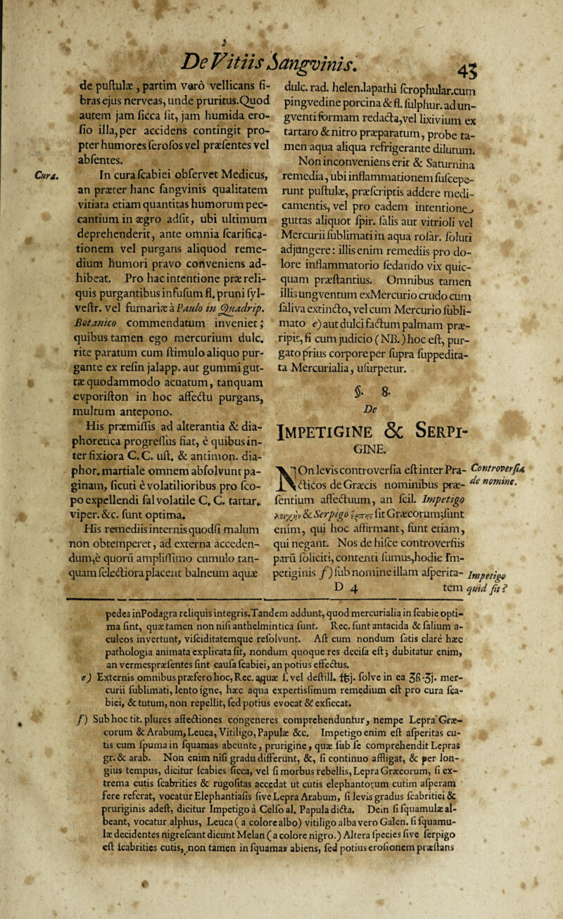 \ De Vit iis Aangvinis, <3e pudulte , partim varo vellicans fi¬ bras ejus nerveas, unde pruritus.Quod autem jam ficca fit, jam humida ero- fio illa, per accidens contingit pro¬ pter humores ferofos vel praefontes vel abfontes. Cura. In cura fcabiei obfervet Medicus, an prteter hanc fangvinis qualitatem vitiata etiam quantitas humorum pec¬ cantium in aegro adfit, ubi ultimum deprehenderit, ante omnia foarifica- tionem vel purgans aliquod reme¬ dium humori pravo conveniens ad¬ hibeat. Pro hac intentione pra: reli¬ quis purgantibus infufum fi, pruni fyl- veftr, vel fumaria a Paulo in fpuadrip. Botanico commendatum inveniet quibus tamen ego mercurium dulc, rite paratum cum ftimulo aliquo pur¬ gante ex refin jalapp. aut gummi gut¬ tae quodammodo acuatum, tanquam evporifton in hoc afie&u purgans, inultum antepono. His prtemiffis ad alterantia & dia¬ phoretica progreffus fiat, e quibus in¬ ter fixiora C.C. uft, & antimon. dia- phor.martiale omnem abfolvunt pa¬ ginam, ficuti e volatilioribus pro fco- po expellendi fal volatile C, C. tartar» viper.&c. funt optima» His remediis internis quodfi malum non obtemperet, ad externa acceden¬ dum,e quorii ampliflimo cumulo tan¬ quam ielediora placent balneum aquae 45 dulc. rad. helen.lapathi fcrophular.cum pingvedine porcina & fi. fulphur. ad un- gventi formam redacta,vel lixivium ex tartaro & nitro praeparatum, probe ta¬ men aqua aliqua refrigerante dilutum. Non inconveniens erit & Saturnina remedia, ubi inflammationem fufcepe- runt puftulae, praeforiptis addere medi¬ camentis, vel pro eadem intentione.^ guttas aliquot lpir. falis aut vitrioli vel Mercurii fiiblimatiin aqua rofar. foluti adjungere: illis enim remediis pro do¬ lore inflammatorio fedando vix quic- quatn praeftantius. Omnibus tamen illis ungventum exMercurio crudo cum faliva extincto, vel cum Mercurio fubli- mato e) aut dulci factum palmam pro¬ ripit, fi cum judicio (NB.) hoc eft, pur¬ gato prius corpore per fupra fuppedita- ta Mercurialia, ufiirpetur. §• 8- De Impetigine & Serpi- GINE Vj On levis controverfia eft inter Pra- Controverfu J^ dticos de Graxis nominibus pro- de nomine. fontium affeduum, an fcil. Impetigo ter/Jv & Serpigo fit Grocorum^funt enim, qui hoc affirmant, fiint etiam, qui negant. Nos de hifce controverfiis paru foliciti, contenti fumus,hodie Im¬ petiginis f)fub nomine illam afperita- impetigo D 4 tem quid fu ? pedes inPodagra reliquis integris.Tandem addunt, quod mercurialia in fcabie opti¬ ma fint, quae tamen non nili anthelmintica funt. Rec. funt antacida & falium a- culeos invertunt, vifeiditatemque refolvunt. Alt cum nondum fatis clare haec pathologia animata explicata fit, nondum quoque res decifa eft i dubitatur enim, an vermespraefentes fxnt caufa fcabiei, an potius effe&us. e) Externis omnibus praefero hoc, Rec. aquae f. vel deftill. ffij. folve in ea 3fl-3j* mer¬ curii fublimati, lento igne, haec aqua expertisfimum remedium eft pro cura fca¬ biei, & tutum, non repellit, fed potius evocat St exficcat. /) Sub hoc tit. plures affeftiones congeneres comprehenduntur, nempe Lepra'Grae¬ corum & Arabum, Leuca, Vitiligo, Papulae &c. Tmpetigoenim eft afperitas cu¬ tis cum fpuma in fquamas abeunte, prurigine, quae fub fe comprehendit Lepras gr. & arab. Non enim nifi gradu differunt, &, fi continuo affligat, & per lon¬ gius tempus, dicitur fcabies ficca, vel fi morbus rebellis, Lepra Graecorum, fi ex¬ trema cutis fcabrities & rugofitas accedat ut cutis elephantorum cutim afperam fere referat, vocatur Elephantiafis five Lepra Arabum, fi levis gradus fcabritiei& pruriginis adeft, dicitur Impetigo a Celfoal. Papula difta. Dein fi fquamulae al¬ beant, vocatur alphus, Leuca (a colore albo) vitiligo alba vero Galen.fi fquamu¬ lae decidentes nigrefeant dicunt Melan (a colore nigro.) Altera fpecies five ferpigo eft lcabritics cutis, non tamen in fquamas abiens, fed potius erofionem praeftans