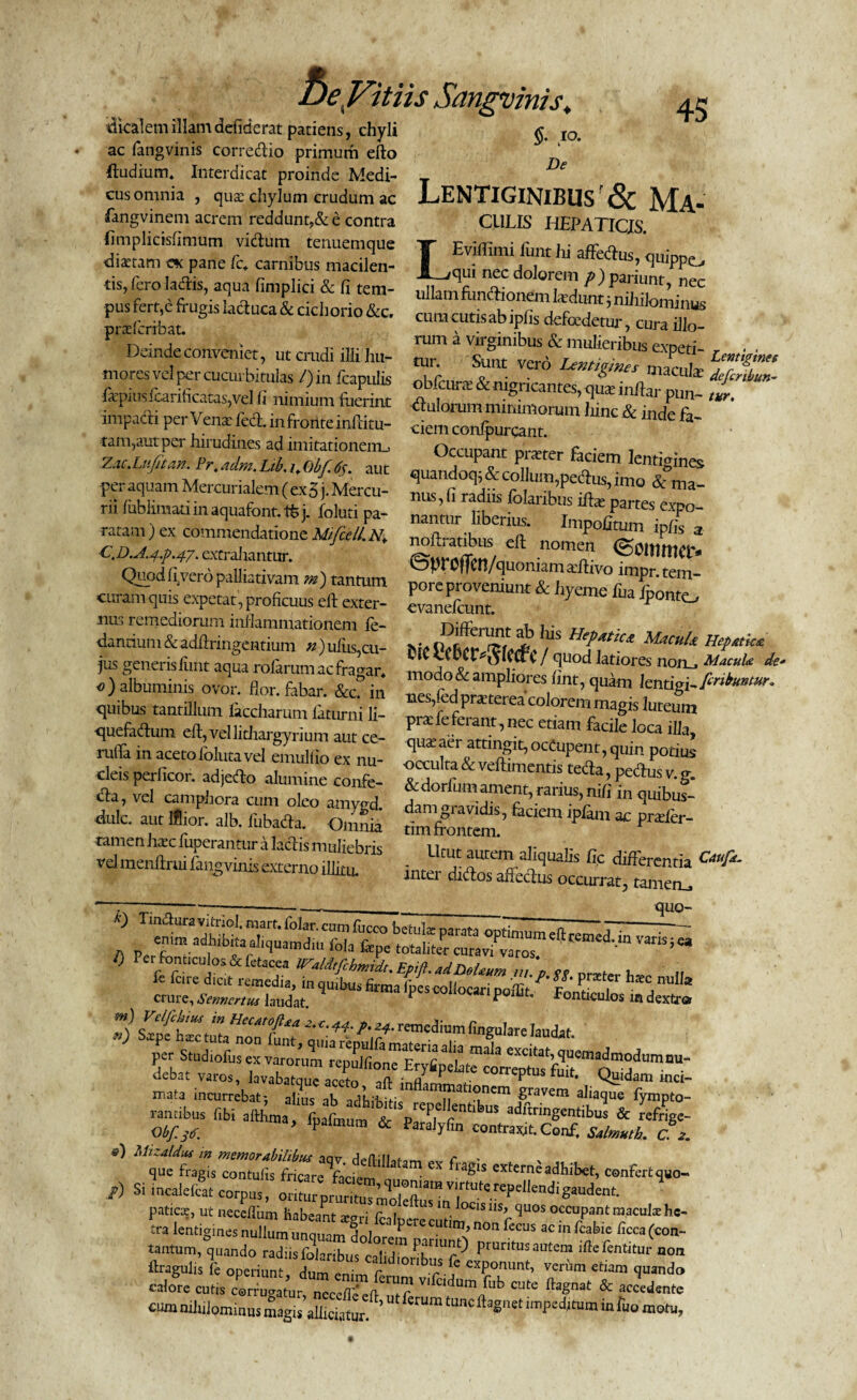 5- i°- 45 dlcalemillamdefiderat patiens, chyli ac fangvinis corredio primum efto ftudium. Interdicat proinde Medi- T De cus omnia , qua: chylum crudum ac LENTIGINIBUS & Ma- fangvmem acrem reddunt,& e contra CULIS HEPATICIS fimplkisfimutn vidum tenuemque j Eviffimi funt hi affedus t!‘“am “ P“e fC* ?™bUS,T,len' Lqui nec dolorem p) us, fero laAs, aqua fimpl.ct & fi tem- ullamfimftionem WumfnMomin^ pus fert,e frugis lactuca & cichorio &c. a inus prxfcribat. cum cutis ab ipfis defoedetur, cura illo- Deindeconveniet, ut crudi illi hu- ™ exPeti‘ Lentigine, mores vel per cucurbitulas /)i„ fcapulis obicum & nigricantes, S? fapiusfi:.arihcatas,vel fi ntmtum fuerit* florum minimorum fiinc & „de fa' impad. peryengfed.mfrMtteinftitB. ciemconfpurcant. f Occupant praster faciem lentigines quandoq; & collum,pedus, imo & ma- nus,fi radiis folaribus ilbe partes expo¬ nantur liberius. Impolitum ip/Is a noftratibus eft nomen (S0U1tHCl> ^^proffcn/quoniam adtivo impr. tem¬ pore proveniunt & hyeme fua iponto cvanelcunt. Ws Hepatica u,cuU ]JefMia t(C tCbCfr^lcdc / quod latiores notij Macula de* modo & ampliores iint, quam lentigi-P-nbuntur* nes.fed nrapterpi --• i 6 r-■ -uerocuuniuniUUlULU- tam,aut per hirudines ad imitationem.. Z.u.Luf tan. Pr. adm. Lib. u Obf <%. aut per aquam Mercurialem ( ex 5 j. Mercu¬ rii /ublimati in aquafont. tfc j. foluti pa¬ ratam ) ex commendatione Mfccll.N,\ C.D.A.g.p.47. extraliantur. Quod levero palliativam m) tanmm curam quis expetat, proficuus eft exter¬ nus remediorum inflammationem le- danciuni & adftringentium n) ulus,cu¬ jus generis lunt aqua rofarum ac fragar* .)albuminis ovor. flor, fabar. & in ^ quibus tantillum liccharum faturni li- ’fe fLTner^mmagts luteum quefadum eft,vellitliargyrium aut ce P leterant’necet,am facile loca illa, 2..IT.:.. . 8yr™” aut ce’ <l“*aer attmgtt,occupent,quin potiul rufta in aceto loluta vel emulfio ex nu¬ cleis perficor. adjedo alumine confe- <fta, vel camphora cum oleo amygd. dulc. aut Iflior. alb. fubada. Omnia tamen haec fuperantur a laciis muliebris velmenftrui fangvinis externo illitu, * o -puLlUS occulta & veftimentis tecla, pedus v. g. &dorfum ament, rarius, nifl in quibus- damgiavidis, faciem iplam ac prader- tim frontem. Utut autem aliqualis fle differentia Cauf^ inter didos afredus occurrat, tamen.» quo- ’ - —-— vjug- varis;®, TT h*r1,a crure, Sennertus laudat. P poiut. Fonticulos m dextra m) w HecMoftta 2. e. 44. p. remedium lingulare laudat rancibus libi afthma, fbafmum fr p/i r aduringentibus & refrige- Obf.sd ’ 11>almum & Paraiyfin contrait. Conf. Stimuli. c. e) ex extcrneadhibet, confert, /) Si incalefa. corpus, oritoDmrit„”l?Tn “ gaudent. ’ paticce, ut neceflhm habeant xoJ e. US m. ^°CIS iisb ^uos occupant rnaculs hc- tra lentigines nullum unquam dnJn PCrecutinb non ^ecus ac fcabie licca (con- tantum, quando radiis foLribus cab^ PfnU^ Pontus autem iftefentitur non ftragulis fc operiunt dum / c‘^«onbus fc exponunt, verum etiam quando calone ^ ‘ute ^at & Jedente cum niliilominus magis allidatur ^ tmC imped^m in ruo ra£*u>