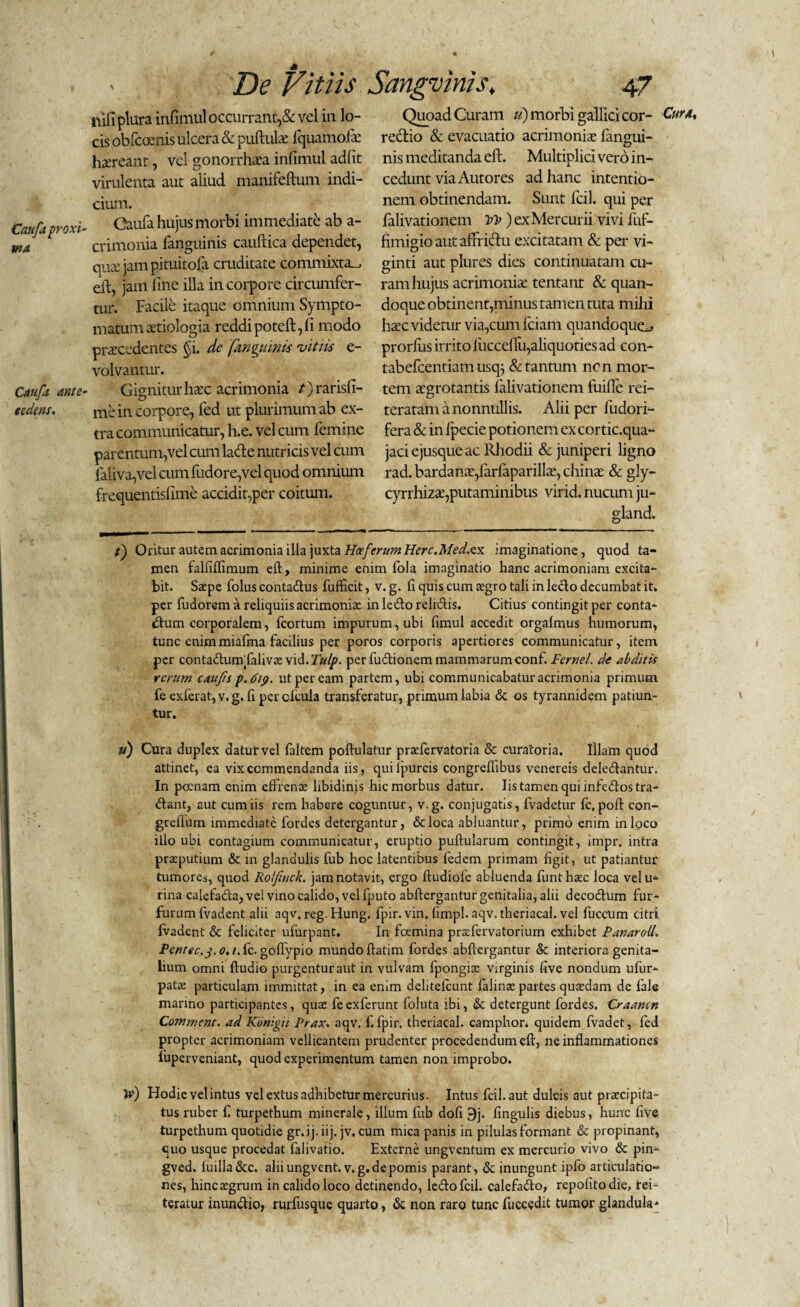 Quoad Curam tt) morbi galllci cor- Cur a, rectio & evacuatio acrimonia: fangui- nis meditanda eft. Multiplici vero in¬ cedunt via Autores ad hanc intentio¬ nem obtinendam. Sunt fcil. qui per falivationem ) ex Mercurii vivi fuf- fimigio aut afrridlu excitatam & per vi- ginti aut plures dies continuatam cu¬ ram hujus acrimonia: tentant & quan¬ doque obtinent,minus tamen tuta milii haec videtur via,cum fciant quandoquo prorfus irrito luccefTu,aliquoties ad con- tabefcentiam usq^ & tantum ncn mor¬ tem aegrotantis falivationem fuilfe rei- teratam a nonnullis. Alii per fudori- fera & in Ipecie potionem ex cortic.qua- jaciejusqueac Rhodii & juniperi ligno rad. bardanae/arfaparillae, chinae & gly- cyrrhizae,putaminibus virid. nucum ju- gland. t) Oritur autem acrimonia illa juxta Heeferum Here.Medxx imaginatione, quod ta¬ men falfilfimum eft, minime enim fola imaginatio hanc acrimoniam excita¬ bit. Saepe folus conta&us fufficit, v. g. fi quis cum aegro tali in lecto decumbat it. per fudorem a reliquiis acrimoniae inledoreliftis. Citius contingit per conta¬ ctum corporalem, fcortum impurum, ubi fimul accedit orgalmus humorum, tunc enimmiafma facilius per poros corporis apertiores communicatur, item per contacftunifalivae vid. Tulp. per fuftionem mammarum conf. Fernel. de abditis rerum caujis p.dip. ut per eam partem, ubi communicabatur acrimonia primum fe exierat, v.g. (i percfcula transferatur, primum labia & os tyrannidem patiun¬ tur. u) Cura duplex datur vel faltem poftulatur prsefervatoria & curatoria. Illam quod attinet, ea vix commendanda iis, quifpurcis congreftibus venereis deledantur. In poenam enim effrenae libidinis hic morbus datur. Iis tamen qui infedlostra- Ctant, aut cum iis rem habere coguntur, v.g. conjugatis, fvadetur fc, poft con- greflum immediate fordes detergantur, &loca abluantur, primo enim mloco illo ubi contagium communicatur, eruptio pullularum contingit, impr, intra praeputium & in glandulis fub hoc latentibus fedem primam figit, ut patiantur tumores, quod Rolfinck. jam notavit, ergo ftudiolc abluenda Ilinthaec loca velu- rina calefada,vei vino calido, vel fputo abftergantur genitalia, alii decodlum fur¬ furum fvadent alii aqv. reg. Hung. fpir. vin, fimpl. aqv. theriacal. vel fuccum citri fvadent & feliciter ufurpant. In foemina prsfervatorium exhibet PanarolL Pcntec.j.o, /.fc. goftypio mundo ftatim fordes abftergantur & interiora genita¬ lium omni ftudio purgentur aut in vulvam fpongiae virginis five nondum ufur- patae particulam immittat, in ea enim dclitelcunt falinae partes quaedam de fale marino participantes, quae feexferunt foluta ibi, & detergunt fordes. Craamn Commem, ad Konigii Prax. aqv. f. fpir. theriacal. camphor. quidem fvadet, fed propter acrimoniam vellicantem prudenter procedendum eft, ne inflammationes luperveniant, quod experimentum tamen non improbo. Ve) Hodie vel intus vel extus adhibetur mercurius. Intus fcil. aut dulcis aut praecipita¬ tus ruber fi turpethum minerale, illum fub dofi 9j. lingulis diebus, hunc five turpethum quotidie gr.ij. iij. jv. cum mica panis in pilulas formant & propinant, quo usque procedat falivatio. Externe ungventum ex mercurio vivo & pin- gved. luilla&c. aliiungvent. v.g. de pomis parant, <Sc inungunt ipfo articulatio¬ nes, hincaegrum in calido loco detinendo, leclofcil. calefafto, repolito die, tei- teratur inun&io, rurfusque quarto, & non raro tunc fuccedit tumor glandula* nifiplura infimul occurrant,& vel in lo¬ cis obfeoenis ulcera & pullulae fquamofe haereant, vel gonorrhaea infimul adfit virulenta aut aliud manifeltum indi¬ cium. Caufaproxi- Caufa hujus morbi immediate ab a- wa crimonia fanguinis caullica dependet, qux jam pituitofa cruditate commixta^ eft, jam fine illa in corpore circumfer¬ tur. Facile itaque omnium Sympto¬ matum aetiologia reddipoteft,fi modo praecedentes §i. de 'fanguipis vitiis e- volvantur. Caufa ante- Gignitur hac acrimonia /)rarisfi- tedens. me in corpore, fed ut plurimum ab ex¬ tra communicatur, h.e. vel cum femine parentum,vel cum ladle nutricis vel cum faliva,vel cum fudore,vel quod omnium frequentisfime accidit,per coitum.