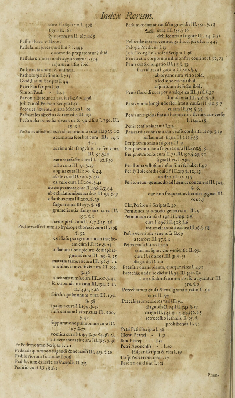 cura II.169/2 50.I. 498 figna II. 167 fymptomata II. 167,16S Pallio Iliaca v-Ileon. Pallulae majores quid fint ? 1.395. quomodo prxparcntur? ibid. Pallula; minores unde apportentur 1.394 cujusnamufus ibid. Pathemata animi v. animus. Pathologix definitio I. 715 Gvid.Patini Scripta 1.44 Petri Pau fcripta I. 31 Simon Pauli - I.45 Pavonis ftercus cujus ulus I.460,496 joh.NicoI.PechliniScnptd I.50 Pecqueti inventa in arte Medica 1.101 Pedorales affedus & remedia III. 191 Pedoralia remedia qvxnam &c qu1dfintI.7go.IiI, ipi-J-i Pedoris affcduu exacida acrimonia curaIII.i95.5- 20 acrimonia fcorbut.cura III. 196. §.21 acrimonia fangvinis ac feri cura HI.ip5.§.i7 aere rarefado cura III. 198.5.30 xftu cura III. 97.5.29 angina cura III.200. §. 44 afcite cura III.200. §. 40 calculo cura ILL200.5.41 ab empyemate cura 111.198.5.33,34 ab exhalationibus acribiisIII.195.5.19 a flatibus cura Iil.200, 5» 39 frigore cura 111,197. §. 2 8 grumefcentia fangvinis cura IIT. 193-M hxmoptyfi cura 1:1.197.5,27. -26 Pecftorisaftc&unm ab hydrope thoracis cura III. 198 3* cx illafu peregrinorum in trache¬ am ctira III. 126.5. 23 inflammatione pleurae & diaphra¬ gmatis cura III. 199.5. 3 5 materia tarfcarea cura 111.196.5. 2 2 motibus convulfiviscura III. 199, S- $6 obefitatc nimiacura III.200.5.43 iero abundante cura III. 194.5. ir, 1.2,13,14,15,16 icirriio pulmonum cura III. 199. §. 38 Ipafinis cura 111.199.5.37 iuffocatione hyfter.cura III. 200. i.42. iuppuratione pulmonum cura III. 197.5.27 vomica cura IH.193 §.9.i64.jf.io. vulnere thoracis cura 111.198'. 5.31 Pr.PcdemontardScripta I. 2 1 Pediculi quomodo fugandi & necandi III, 415.5.29 Pediiuviorum formula: I.706 Pediluvium ex iade ra VarioJis II, 253 Peditio quid 111.58-5**1 Pedum cedamat.caufiun gravidis III. 550. §. 1 g curain.558.5-16 dehifcentia a frigore III. 14. §. 52 Pelliculae intero. ventric.gallin.cujus uius 1. 445 Pelope Medicus 1.13 joh.Georg.PelshofcriScripta 1.36 Penetratio corporum nil monflri continet 1.72,73 Pems curti elongatio 111.515.5. 33. flacciditas a ligatura III.5io.§. 9 ab organorum vitio ibid* a fedione calculi ibid. a {pirituum defedu ibid. Penis flaccidi cura per analeptica 111.516.5.37 ftimulantia III. 516.5.36 Penis nimia longitudo ftenbtatis caulalii. 510.5,7 curata 111.515 §.34 Penis an rigidus fiatab humore in flatum converfo 1.214,218 Penis tenfionis caufa I.2ia Pericardii connexio cum v-afiscordis III.209.5.29 inflammati figna III.2 11.5.38 Peripnevmonia a frigore III. 9 Peripnevmomx a frigore cura III.408.5. 5. Peripnevmonia: cura II.71.111.190.5.69,70 figna II.72.1.730. Periftoma villofum inflar filtri fe habet I.97 Perifyftole cordis quid ? 111.219.5,12, .13 andeturl.112.115 Peritoneum quomodo ad hernias concurratIll.joi., 5- 6. cur non frequentius hernias gignat IIT. $01.5.7 Chr.Perizonii Scripta 1.39 Perniones quomodo generentur III. 9 Pernionum caula iI.196.III.ip9.5-6 cura II.196.iII.40g-5,6 intumeicencia a calore III.i6.§. 5 S Peftis veteribus venenofa IL99 a terrore III. 37.5. t Peftis caufa II.100.L506 cum malignis convenientia II. 99. cura II. 100.101 .III. 5'. 51 diagnofisILioo Petafitis qualis planta, ejusque vires 1.49 2 Petechix unde fic didx II.94.IIl.340. §.2 curexfudonferorum abufu augeantur III. 358.5.9 Petcchiarum caufa & malignitatis ratio II. 94 cura II. 95 Pctechiarum colores varii II. 94 diagnofis II.94.IlI. 345.5. 19 origo III. 343,5.14.355,356.5.5 retroceflio icthalis II. 95. d. prohibenda II. 95 Petri PetitiScripta 1.48 Henr. Petrxi - I.31 Sim Petreji - I.31 Petri Aponcnfis - 1.20 Hifpanifcripta & vita Lio Cafp.Pcuceri Scripta 1.17 Pezctte quid fint 1.358 Phan-