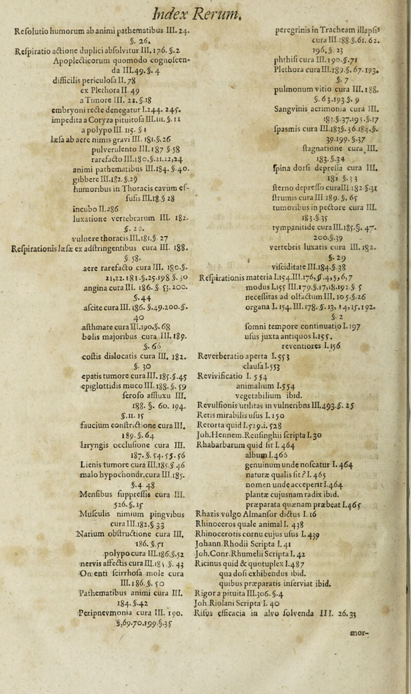 Refolutio humorum ab animi pathematibus III. 24. §. 2 6* Refpiratio adione duplici abfolvitur III. 176. §.z Apopledicorum quomodo cognolcen- da III.49.5. 4 difficilis pcriculofa II. 78 cx PlethoralL 49 aTiinore III. 22.§.ig embryoni rede denegatur I.244. 245, impedita a Coryza pituitofa III.111. 5* 11 a polypo III. 115. 5 • laefa ab aere nimis gravi III. i8i-5- 26 pulverulento III. 187 5-58 rarefado 111.180.5.21.22,24 animi pathematibus III. 184.5.40. gibbere III. 182.5.2$ humoribus in Thoracis cavum ef- fufis III.18.5 28 incubo II.286 luxatione vertebrarum III. 182» §. 29. vulnere thoracis III, 181.$ 27 Relpirationislaefaeexadftnngentibus curalii. 188. _ $.58. aere rarefado curalii. igc.5- 21,22. i'8i*§*25> 198 5.50 angina curalii. >86.5 53-20°* 5*44 afeite cura III. 186.5.49.200. §. 40 .afthmate cura III. 190.5.6g bolis majoribus cura III. 189. 5- 66 coitis dislocatis cura III. 182. .§• 30 epatis tumore cura III. 185.5.45 epiglottidis muco III. i88>5- 59 ferofo affluxu III. i88- §. 60. 194. $.11. IT faucium conltrid^one cura III* 189.5.64 laryngis occlufrone cura III. 187. §. 54-T5-f6 Lienis tumore cura III.185.5 46 malo hypochondr.cura Ill.igy. 5-4 48 Menfibus fuppreffis cura III. 526.§.iy Mufcuiis nimium pingvibus curaIII.i82.§ 33 ;Narium obftrudione cura III, 186.5.71 polypocura III.186.5.52 nervis affedis cura III.18 \ §• 43 On enti fcirrhofa mole cura III.186.5. 50 Pathematibus animi cura HI. 184.5-42 Peripnevmonia cura III. 190. J,69.70.1519.§.39 peregrinis in Tracheam illapfis curaIII.i88 5.6i. 62» 196.5 23 phthifi cura III. 190.5.71 Plethora curaIII.i89.§. 67,193* 5-7 pulmonum vitio cura III. 188. 5.63.193.5. 9 Sangvinis acrimonia cura III, Wv§-37'195'§-17 fpasmis cura III.1835.36.184.5* 39.199.5.37 ftagnationc curabili. *33-S-34 fpina dorfi deprelia cura III. 18* 5-3 3 fterno depretio curalii. ftrutxiis curaIII 189.5* 65 tumoribus in pedore cura III. i8i-§39 tympanitide curaIII.i89.§. 47. 200.5.39 vertebris luxatis cura III. igz. §•29 vifeiditate 111.184-5 38 Refpirationis materia I.154.III.176, jT-4,5,6,7 modusI.155 m.179.5.17,18.192.5 5 neceffitas ad oltadum III. 105.5-26 organa 1.154. III. 178.5« 13, 14, 17. 102. §■ 2 fomni tempore continuatio 1.197 ufus juxta antiquos I.155. reventiores 1.156 Revetberatio aperta 1.553 claufa I.553 Revivificatio I. 5 54 animalium I.554 vegetabilium ibid. Revulfionis Utilitas in vulneribnsIII.493.5. 25 Retis mirabilis ufus 1.15 o Retorta quid 1.729.1. 528 Joh.Hennem.Reulinghii feripta 1.30 Rhabarbarum quid fit 1.464 album I.466 genuinum unde nofcatur 1.464 naturae qualis fit PI. 465 nomen unde acceperit I.464 plantae cujusnam radix ibid. praeparata quaenam praebeat I.465 Rhazis vulgo Almanfor didus 1.16 Rhinoceros quale animali. 438 Rhinocerotis cornu cuius ufus 1.439 Johann.Rhodii Scripta I.41 Joh.Conr.Rhumelii Scripta 1.42 Ricinus quid &quotuplex I.487 qua dofi exhibendus ibid. quibus praeparatis inferviat ibid. Rigor a pituita III.306. §.4 Joh Riolani Scripta I. 40 Ritus efficacia in alvo folvenda III. 26.33 ’\r mor-