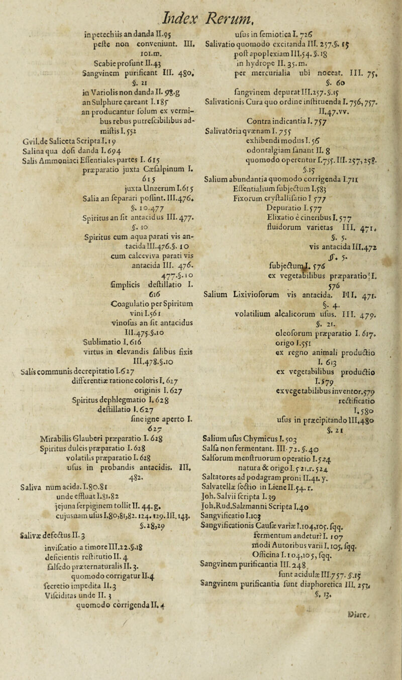 inpetechiis an danda II.95 pefte non conveniunt. III, ioi.m. Scabie profunt II.43 Sangvinem purificant III. 480, $. 21 in Variolis non danda II. an Sulphure careant I. i8f an producantur folum ex vermi¬ bus rebus putrefcibiiibus ad- miftisl, 552 Gvil.de Saliceta Scripta J. 1 9 Salina qua dofi danda 1.694 Salis AmmoniaciEfientiales partes I. <5 r 5 praeparatio juxta Caefalpinum I. 615 juxta Unzerum I.6r 5 Salia an feparari pofiint. 111.476* §• io-477 Spiritus an fit antacidus III. 477. §. 10 Spiritus cum aqua parati vis an- tacida 111.476.$. 10 cum calceviva parati vis antacida III. 476. 477.5. i° fimplicis deftillatio I. 616 Coagulatio per Spiritum vini 1.561 vinofus an fit antacidus IlI.475.5ao Sublimatio 1.616 virtus in elevandis falibus fixis III.478.5ao Salis communis decrepitatio 1.6 2 7 differentiae ratione coloris 1,627 originis I.627 Spiritus dcphlegmatio 1,628 deftillatio I.627 fine igne aperto I. 627 Mirabilis Glauberi praeparatio 1.628 Spiritus dulcis praeparatio 1.628 volatilis praeparatio 1.628 ufus in probandis antacidis. III* 482. Saliva num acida.I.go.81 unde effluat I.8i,82 jejuna ferpiginem tollit II. 44. g, cujusnam ufus I.8o,8i;82. »24.129. III. 143. S.28;29 Salivae defc&us II. 3 invifeatio a timoreIII.22.§.iS deficientis reftitutioll. 4, falfedo praeternaturalis II. 3. quomodo corrigatur II.4 fecretio impedita II.3 Vifciditas unde II. 5 quomodo corrigenda II, 4 ufus in femiotica 1.726 Salivatio quomodo excitanda III. 257.$. poftapoplexiamIll.54.$. 18 m hydrope II. 35. m. per mercurialia ubi noceat. III. 75* $. 60 fangvinem depurat 111.257.5,15 Salivationis Cura quo ordine inftituenda 1.756,757. II.47.vv. Contra indicantia I. 757 Salivatoria qvaenam 1.755 exhibendi modus 1.56 odonralgiam fanant II. 8 quomodo operentur I.755. III. 257,258* $■15 Salium abundantia quomodo corrigenda I.711 Eflentiahum fubjecftum I.585 Fixorum cryftallifatio I 777 Depuratio I.577 Elixatio e cineribus 1.577 fluidorum varietas III, 471* S- 5- vis antacida 111,472 JT* 5* fubje&umj* 576 ex vegetabilibus praeparatio !I, 576 Salium Lixivioforum vis antacida. I'II* 471. §• 4* volatilium alcalicorum ufus. III. 479. 5> 2r. oleoforum praeparatio I. 617. origo I.551 ex regno animali produ&io I. 613 ex vegetabilibus produ&io I.J79 cx vegetabilibus inventor.579 redfificatio 1*58» ufus in praecipitando 1II*48o 5. 21 Salium ufus Cbymicus I. 503 Salia non fermentant. III- 72. $. 40 Salforum menftruorum operatio 1.524 natura & origo 1.5 2i.r. 524 Saltatores ad podagram proni II.41. y. Salvatellae fe<ftio in Liene II.54. r. Joh.Salvii feripta 1.39 Joh.Rud.Salzmanni Scripta L40 Sangvificatiol.103 Sangvificationis Caulae varias 1.104,105. fqq. fermentum andetur?I. 107 modi Autoribus varii 1.105, fqq. Officina 1.104,105, fqq. Sangvinem purificantia III. 248 funt acidulae III.757. Sangvinem purificantia funt diaphoretica III. 25^ $♦ 13» Wiare,-
