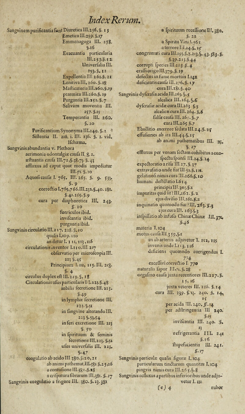Sangvinem purificantia funt Diuretica 111.25(5. $. 15 Emetica 111.255?-. 5.17 Ernmenagoga III. 258. §.16 Evacuantia particularia III. 2 5 3.$, 12 Univerfalia III. 253-^12 ExpellentiaIII.261.$. 21 Lenitiva III* 260. §. i§ Mafticatoria III.160.5.19 ptarmica III. 26 o,§. 19 Purgantia III.i 51. 5.7 Salivam moventia IIL 257.5.15 Temperantia III, 260. §. 20 Purificantium Synonyma III.249. §. i 3 Siftentia II. 216. i. III. 236. §. 1. vid. Ifchxma, Sangvinis abundantia v. Plethora acrimonia odontalgiae caufa II, g, z. teftuantis caufa III.72,§.38.7». 5.43 affluxus ad caput quot modis impediatur III.yi.§. 10 Aquofi caufa: I. 765* Ilf. 265, §. 9. 533. §. 9 corrcdlio 1.765,766.111.232.5.40.281. 5.41.265.5.9 cura per diaphoretica III. 243. §. 20 fonticulos ibid. invifcantia ibid. purgantia ibid. Sangvinis circulatio III. 217. 228.§.10 qualis I.109.110 an detur I. 1 11,113,116 circulationis inventor I.n 0.III.217 obfervatio per microfcopia III. , 5.45 Principium I.112, 115. III. 21 g. §• 4 circulus duplexeft III. 219. §. 18 Circulationis ufus particularis Iil. 2 23.5*48 inbilis fecretione III, 223. 5-49 in lympha; fecretione IIL 222.5.51 infangvinc alterando III. 223 §-53-64 inferi excretione IIL 223 §. 50 in fpirituum & feminis fecretione III. 2 23.5.52. ufus univerfalis III. 223. §•47 coagulatio ab acido III 380.5.20,2 r ab animi pathemat.III.3g1.5,2 5,26 a contufione IH.jg 1.5.28 a crifpatura fibrarum III.381. §. 27 Sangvinis coagulatio a fngore III. 380.5* 23.38* a jpirituum recellionenf*3go. 5- 22 a Spiritu Vini I. 56 x a terrore 111.24.5« 27 •congrumati cura III. 193,5.8.213,§* 43.384.5. .5.39.213.5.44 corrupti fpecies III.263.5.4 crafii origo III.379.5-19 defectus infame mortuis 1.141 deficientis caufa iU. 276. 5.17 cura III.28i.§. 40 Sangvinis dyfcrafia acida III.263. §.5 alcalica 111.264.5.6' dyfcrafia: acidae cura III.263 5.5 alcalicae cura III. 264. 5.6 falfaecaufa III. 26 f. 5. y cura 111.265.5.7 Ebullitio moerore fedata IU.24.5. zj cffufiones ab ira 111.44.5,15 ab animi pathematibus III. 27« '§. 27 -effluxus per venam fedtam cohibitusa-con- fpedufponfi III.24,5.24 ■cxpe&oratio a rifu III 27.5.37 extravafatio unde fiat IIL52.5.1 n. gelatinofi nimis cura IIL266.5. ro humani deltiilatio 1.614 principia 111.303.5.1 impuritas quid (it ? III.262. §. z ejus divifio il/.26z.$;z inquinatio quomodo fiac ?III, 3-63, ejus cura II!. 263.5.3 infpiflatio ab infufo ChinxChinx IIL371, ($.46 materia T. 104 motus caufa III.3 59.§oX an ab arteriis adjuvetur!, hi, i 15 invenis unde I.i 13. 116 deficiens quomodo corrigendus L 774 excefflvicorredtio I. 770 naturalis fapor IH.71.5.28 orgafmo caufa juxta recentiores III.227.5» 15, 16 juxta veteres III. 226. 5.14 cura III. 239. 5.13. 240. 5. 14* »5 per acida III. 240« Jf. 14 per adftringentia III 240, §•15 invifcantia IIL 240. 5* J3 refrigerantia III. 241 5.16 ftupefacientia IIL 241. §• 17 Sangvinis particulx qualis figura: 1.104 particularum tin&arum quantitas 1.104 pingvis nimis cura IIL2.6 5.5.8 Sangvinis refluxus a partibus inferioribus unde adju¬ vetur I. ni 4 rubor