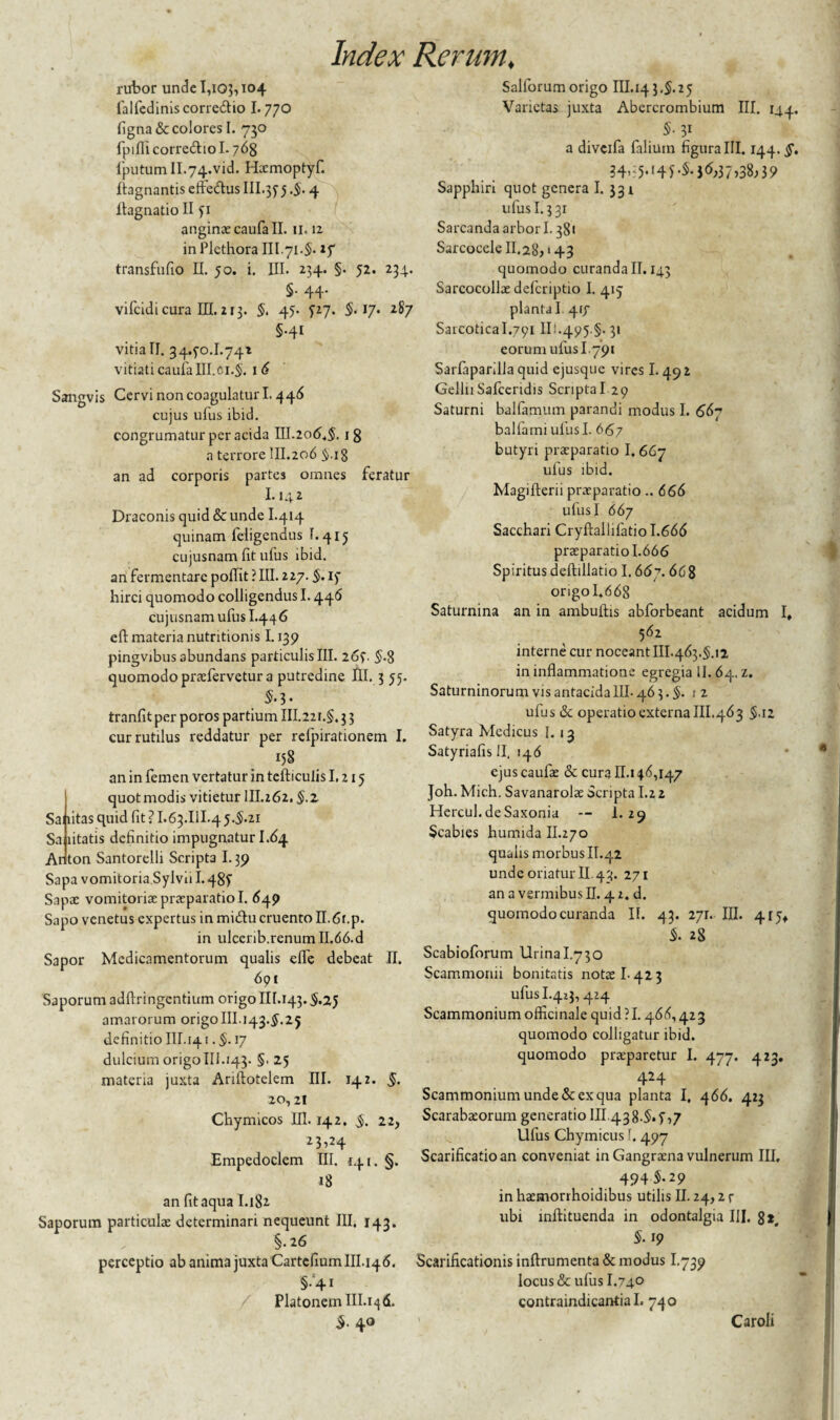 rubor unde 1,103,104 falfedinis correftio 1.770 figna& colores I. 730 fpiflicorredhol. 763 fputumll.74.vid. Hxmoptyf. ftagnantis effeftus 111.355 -5- 4 flagnatio II 51 anginxcaufall. 11.12 in Plethora III.71.5. if transfufio II. 50. i. III. 234. §. 52. 234. §• 44- vifcidi cura III. 213. §. 45- 527. 5.17. 287 5-41 vitia II. 3440.1.741 vitiati caufaIII.61.5. 16 Sangvis Cervi non coagulatur 1.446 cujus ufus ibid. congrumatur per acida III.206.5. 1 g a terrore III.206 $.ig an ad corporis partes omnes feratur 1.142 Draconis quid & unde I.414 quinam feligcndus 1.415 cujusnam fit ufus ibid. an fermentare pofiit ? III. 227. §. 15 hirci quomodo colligendus 1.446 cujusnam ufus I.446 eft materia nutritionis 1.139 pingvjbus abundans particulis III. 265. 5-8 quomodo prxfervetur a putredine IU. 3 55. 5-3- tranfit per poros partium III.22i.§, 3 3 cur rutilus reddatur per relpirationem I. 158 an in femen vertatur in tefticulis 1.215 quot modis vitietur III.262. §.z Sai litas quid fit ? I.63.IU.4 5.5.21 Sa litatis definitio impugnatur I.64 Anton Santorelli Scripta 1.39 Sapa vomitoria,Sylvu 1.485 Sapx vomitoriae praeparatio I. 649 Sapo venetus expertus in midlu cruento II. 6r.p. in ulcerib.renum 11.66.d Sapor Medicamentorum qualis eflb debeat II. 691 Saporumadftringentium origo Iir.143.5.25 amarorum origoIII.143.5.25 definitio III. 141.§. 17 dulcium origo 111.143. §. 25 materia juxta Ariftotelem III. 142. 5* 20,21 Chymicos III. 142. $. 22, 23>24 Empedoclem III. 141. §. 18 an fit aqua I.182 Saporum particulae determinari nequeunt III. 143. §.26 Salforumorigo III. 143.5.25 Varietas juxta Abercrombium III. 144. 5- 31 a diveifa filium figura III. 144.5'. 34>;5,l4b5-jd;37,38;39 Sapphiri quot genera I. 331 ufus 1.331 Sarcanda arbori. 381 Sarcocele II.28,143 quomodo curanda II. 143 Sarcocollae delcriptio I. 415 planta I 417 Sarcotical.791 II;-495 §. 31 eorum ufus 1.791 Sarfaparilla quid ejusque vires 1.49 2 GelliiSafceridis ScriptaI 29 Saturni balfamum parandi modus I. 667 ballami ulusl. 667 butyri prxparatio I. 667 ufus ibid. Magifterii praeparatio.. 666 ulusI 667 Sacchari Cryftallilatio 1.666 praeparatio 1.666 Spiritus deftillatio 1.667. 668 origo 1.668 Saturnina an in ambuftis abforbeant acidum I, 562 interne cur noceant III.463.5.12 in inflammatione egregia 11. 64, z. Saturninorum vis antacida III- 46 3. §. 12 ufus & operatio externa III.463 5-i2 Satyra Medicus I. 13 Satyriafis II, 146 ejus caufae & cura II. 146,147 Joh. Mich. Savanarolx Scripta 1.2 2 Hercul. de Saxonia -- 1. 29 Scabies humida II.270 qualis morbus II.42 unde oriatur II 43. 271 an a vermibus II. 41. d. quomodo curanda II. 43- 271. 28 III. 4^ Scabioforum Urina I.730 Scammonii bonitatis notae 1-423 ufus I.423, 414 Scammonium officinale quid ?1.466,423 quomodo colligatur ibid. quomodo praeparetur I. 477. 423. 424 Scammonium unde & ex qua planta I, 466. 423 Scarabaeorum generatio III 438.5.5,7 Ufus Chymicus f. 497 Scarificatio an conveniat in Gangraena vulnerum III. 4945.29 in hxmorrhoidibus utilis II. 24,2 r ubi inftituenda in odontalgia III. 8*# 5-19 perceptio ab anima juxta Cartefium III. 146. Scarificationis inftrumenta& modus I.739 §.‘41 locus & ufus I.740 Platonem III.i^d. contraindicanflal. 740 5- 40 Caroli