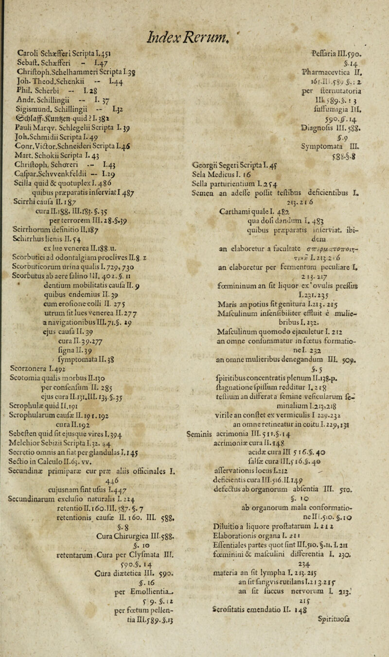 r Caroli Schaefieri Scripta I.451 Sebafi. Schaefferi - I.4 7 Chriftoph.Schelhammeri Scripta I.jg ]oh. Theod.Schenkii — I.44 Pliil. Scherbi -- 1.28 Andr, Schillingii — I. 37 Sigismund. Schillingii — I.32 0d)fajf;jvun^cn quid ? 1.382 Pauli Marqv. Schlegelii Scripta L39 Joh.Schmidii Scripta 1.49 Conr.Vidtor.Schneideri Scripta L45 Mart. Schokii Scripta 1.43 Chriftoph, SchoYeri I.43 Cafpar.Schvvenkfeldii — I.29 Scilla quid & quotuplexl. 486 quibus praeparatis inferviatl 487 Scirrhi caufa II. 187 curall.i88* HI.^83. 35 per terrorem III. z 8*§«35> Scirrhorum definitio II.187 Schirrhus lienis II. y4 ex lue venerea II. 188 u. Scorbutici ad odontalgiam proclives ILg. z Scorbuticorum urina qualis 1.729, 730 Scorbutus ab aere falino I II. 40 2. §. 11 dentium mobilitatis caufa II. 9 quibus endemius II. 39 cum erofione colli II. 27 5 utrum fit lues venerea II. 27 7 a navigationibus III. 71.§. 19 ejus caufa II. 39 cura II.39.277 figna II. 3 9 fymptomata II. 38 Scorzonera I.492 Scotomia qualis morbus II.130 perconfenfum II. 285 ejus cura II.i^i.III. 13}.$. 35 Scrophulae quid If.ipi Scrophularum caufa: II. 191.192 cura II.192 Sebeften quid fit ejusque vires 1.394 Melchior Sebizii Scripta 1.32. ^,4 Secretio omnis an fiat per glandulas 1,145 Sedtio in Calculo II.63. vv. Secundinas primipara: cur prae aliis ofticinales I. 446 cujusnam fintufus I.447 Secundinarum exclufio naturalis 1.224 retentio II. 1 do.III. 587* §• 7 retentionis caufa: II. 160. III. 588* $-8 Cura Chirurgica IH-588- §. 10 retentarum Cura per Clyfmata IIL S9°-§* «4 Cura diaetetica III. 590. $.16 ' per Emollientia-, T 9- $•ll per foetum pellen¬ tia III. y 89. i.13 Pedaria III. 990. $.14 Pharmacevtica II. ldf.IIi.y89 ,5.; Z per flernutatoria IIL >-89.$.! 3 fuffumigia IU. 5S°-iT‘I4 Diagnofis III. 588. §‘9 Symptomata IIL *88.§.* Ge-orgn Scgeri Scripta 1.47 Sela Medicus I. 16 Sella parturientium 1.2f4 Semen an adelle pollit tefiibus deficientibus I, 213.21 6 Carthami quale I. 482, qua dofi dandum I* 483 quibus prxparatis inferviat, ibi¬ dem an elaboretur a facultate cTr.puuroTroir,- tpir 1.213.216 an elaboretur per fermentum peculiare I. 213.117 foemininuman fit liquor ex'ovuhs preffus I.231.235 Maris an potius fit genitura I.213. 215 Mafculinum infenfibiiiter effluit e mulie¬ bribus I. 232. Mafculinum quomodo ejaculetur I. 212 an omne conlummatur in foetus formatio¬ ne I. 232 an omne mulieribus denegandum IIL 509. 5-5 fpiritibus concentratis plenum II.138-P- ftagnationefpiflum redditur 1.2 rg teftiuman dilferata lemine veficularum fe¬ minalium I.2131218 virile an confiet ex vermiculis I 229.231; an omne retineatur in coitu 1.229,131 Seminis acrimonia III. 511.5.14 acrimoniae cura II. 148 acidae cura III 5 16.§. 40 falfie cura III.y 16,§, 40 alTervationis locus I.212 ^ deficientis cura III.516. II, 149 defectus ab organorum abfentia IIL yro. §. 10 ab organorum mala conformatio¬ ne III.51O. §.10 Diluitioa liquore proflatarum I.212 Elaborationis organa I. 211 Efientiales partes quot fint HI.510. §.n. 1.211 foeminini & mafculini differentia I. 230. 234 materia an fit lympha I. 213.215 an fitfangvisrutilansI.21 3.217 an fit fuccus nervorum L 213.' ziy Serofitatis emendatio II- 148 Spirituofa