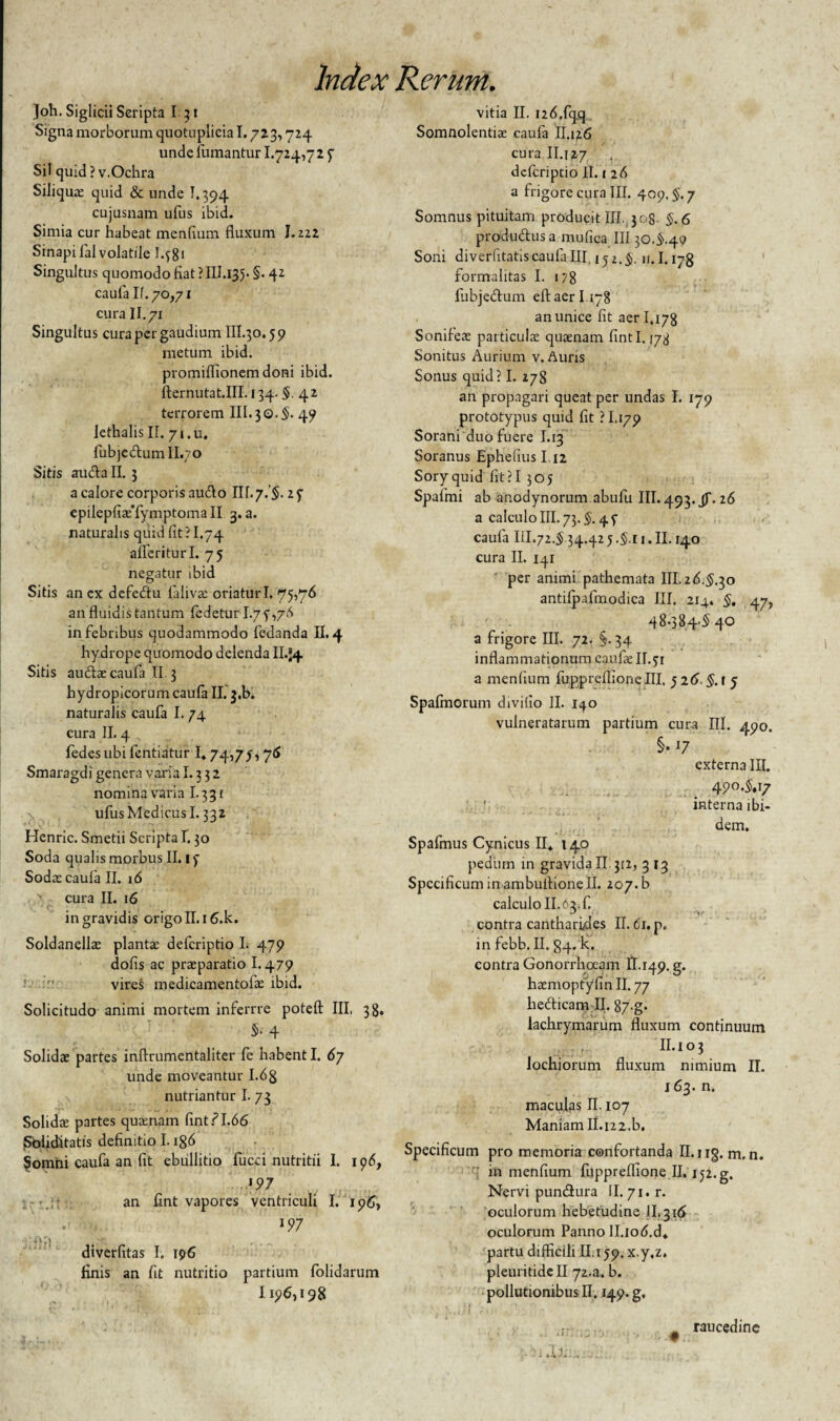 Joh. Siglicii Scripta I 31 Signa morborum quotuplicia 1.723,724 unde (limantur 1.724,72 f Sil quid ? v.Ochra Siliquce quid & unde 1.394 cujusnam ufus ibid. Simia cur habeat mendum fluxum 1.222 Sinapi fal volatile I.58* Singultus quomodo fiat ? III.135. §. 42 caufa If.70,71 cura II. 71 Singultus cura per gaudium III.30.5 9 metum ibid. promiflionem doni ibid. fternutat.III. 134. $. 4 2 terrorem III. 30.§. 49 lethalisII. 7i.u, fubjedumll.70 Sitis auda II. 3 a calore corporis audo III. 7.'$. 2 f epilepfiaffymptomall 3. a. naturalis quid fit ? I.74 aflcriturl. 75 negatur ibid Sitis an cx defedu lalivac oriatur I, 75,76 an fluidis tantum fedetur I.7 5476 in febribus quodammodo fedanda II. 4 hydrope quomodo delenda II.J4 Sitis audae caufa II 3 hydropicorum caufa II. j.b. naturalis caufa I. 74 cura II. 4 fedesubi fentiatur I» 74,75,76 Smaragdi genera varia 1.3 3 2 nomina varia 1.331 ufus Medicus 1.332 Henric. Smetii Scripta 1.30 Soda qualis morbus II. 15 Sodas caufa II. 16 ' cura II. 16 in gravidis origo II. i6.k. Soldanellac plantae deferiptio I. 479 dofis ac praeparatio 1.479 vires medicamentofae ibid. Solicitudo animi mortem inferrre potefl: III, 38. $• 4 Solidae partes inflrumentaliter fe habent I. 67 unde moveantur 1.68 nutriantur I. 73 Solidae partes quaenam fintf 1.66 Soliditatis definitio 1.186 Somni caufa an fit ebullitio fucci nutritii I. 196, an fint vapores ventriculi I. 196, nrj , .... diverfitas I. 196 finis an fit nutritio partium folidarum 1196,198 vitia II. I26.fq_q Somnolentiae caufa II.126 cura .II.127 deferiptio It. 1 26 a frigore cura III. 409.5.7 Somnus pituitam producit III. 308- 5.6 produdusa mufica III 30.5.49 Soni diverfitatiscaufa III. 152.5. 11.1.178 formalitas I. 178 lubjedum eftaeri 178 an unice fit aer 1.178 Sonifeae particulae quaenam fintl. 178 Sonitus Aurium v. Auris Sonus quid? I. 278 an propagari queat per undas I. 179 prototypiis quid fit ? 1,179 Sorani duo fuere I.13 Soranus Ephefius I 12 Soryquid fit?I 305 Spafmi ab anodynorum abufu III. 493. JT- 26 a calculo III. 73.5. 45 caufa III.72.5 34.42 5.5.11. II. 140 cura II. 141 per animi pathemata III.26.5.30 antilpafmodica III. 214. §. 47, 4 8-3 8 4^40 a frigore III. 72. §. 34 inflammationum eaufae II. 51 a menfium fuppreflione III, 5 26. §. 1 5 Spafmorum divifio II. 1^0 vulneratarum partium cura III. 490. §■ l7 externa III. 490.5.17 interna ibi- ■• - • - Ci - . ! ' * dem, Spafmus Cynicus II4 140 pedum in gravida II. 312, 3 13 Specificum in ambuitione II. 207. b calculo II.62.fi contra cantharides II. 61. p. in febb. II. 84. k. contra Gonorrhoeam 11.149. g. heemopfiyfin II. 77 hedicam II. 87-g* lachrymarum fluxum continuum II. I o 3 lochiorum fluxum nimium II. 163. n. maculas II. 107 Maniam II.i22.b. Specificum pro memoria confortanda II. 113. m, n. in menfium fuppreflione II. 152. g. Nervi pundura II. 71. r. oculorum hebetudine II,316 oculorum Panno Il.iod.d* partu difficili II.159. x.y.z. pleuritidell 72.a. b. pollutionibus II, 149. g. raucedine