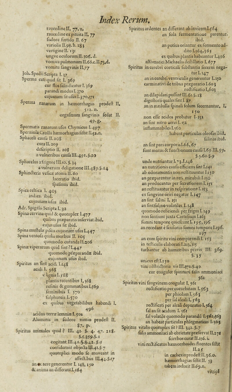 raucedine II. 77.13* raucedine ex pituita II, 77 fudore foetido II. 67 variolis II.98.I1.2g} vertigine II. i^r ungve oculorum II. 106. d. vomica pulmonum II.66.c.II.73+d, vomitu langvinis II.77 Joli. Spedii Scripta 1.37 Sperma ceti quid fit I. 369 cur flos falis dicaturi. 369 parandi modus 1.370 cujusnam fit ufus 1.370,371 Sperma ranarum in haemorrhagiis prodefl II. 512. n. orgafmum langvinis fedat II. 49-g* Spermatis ranarum ufus Chymicus 1.497 Sperniola Crollii haemorhagias fiftit Il.jj.n. Sphaceli caufa II. 208 cura II. 209 j deferiptio II. 208 a vulneribus caufa III. 491. §.zo Sphacelus affigore III.io. §. 34 a vulnerum deligatione III.489-S.f4 Sphinderis veficaeatoniall. do •' - laceratio ibid. ipafmus ibid. Spica celtica 1. 405 indica, ibid. cujusnam ufus ibid. Adr. Spigelu Scripta I. 32 Spina cervina quid & quotuplex 1-477 quibus praeparatis inferviatibid. cujus ufus fit ibid. Spina muftelae pifcis cujusnam ufus I.447 Spina ventofa qualis morbus II. 205 quomodo curanda II.206 Spinae viperarum quid fint ? I.447 quomodo praeparandae ibid, cujusnam ufus ibid. Spiritus an ‘fint acidi I.14S acidi J. 568 ■e lignis 1.7 68 plantis recentibus 1,568 refinis & gummatibus 1,569 feminibus I. 570 fulphureis 1.570 cx quibus vegetabilibus habendi I. 496 acidus terrae lemniae 1.902 Aluminis in fudore nimio prodefl II. 87. p- Spiritus animales quid? III. 41. §. 4. 47. 218- S.9.359-S-1 cogitant III.41 .§.8>42,. $.9 conlidcrant objc&alU.qi.S) 7 quotuplici modo fe moveant in affeftibus III.44.Si.t7 an «x aere generentur I. 148,190 Sc anima an diiferantl. 164 Spiritus ardentes an differant abinviceml.964 an fola fermentatioue parentur, ibid. an potius oriantur ex fermento ad¬ dito 1.564,965 ex quibus plantis habeantur I.496 afthmaticiMichaelisdeftillatio I. 677 Spiritus in cerebri corticali fubftantia fecerni nega¬ turi. 147 an in cerebri ventriculis generentur 1.150 carminativi de tribus praeparario I.60 3 reftificatio 1,603 an dilapidari poffint III.61.5. 18 digeftorii quales fint I. 87 an in medulla fpinalifolum fccernantur. I* 150 non efle acidos probatur 1.152 an fint nitro aerei 1.152 inflammabiles I.560 habent particulas oleofas ibid. falinasibid. ' ‘ 1 an fint pars corporisl.66, 67 funt motus & fun&ionum caufii I.69.IH, 99. 5-5-6o.§.9 unde nutriantur 1.17 3.1.146 an nutritionis caufa efficiens fint I.141 ab odoramentis non reftituuntur 1150 an praeparentur in reti mirabili I.150 an producantur per fecretionem I. ip an reftituantur in refpiratione 1.153 ex fangvine oriri negatur 1.147 an fint falini I. 151 an fint fafino volatiles 1.148 quomodo reficiendi per frigus 1.149 non lentiunt juxta Cartefium 1.163 fomni tempore quiefcuntl. /99,196' an recedant e fenforiis fomni tempore I.196. 197 • an cum fpiritu vini comparandi I. 193 in tefliculis elaborati I.213,215 turbantur ab humoribus pravis III. 369, $•' 3 5 unicus efthi 50 viniadftridforia vis 111.372.5.49 cur coagulet fpintum falis ammoniaci Spiritus vini fangvinem coagulat I. 561 re&fficatio per cucurbitam 1.963 per phiolam I.563 per falalcalil. 763 re&ificati per alcali depuratio 1.564 fal an fit acidum 1.561 fal volatile quomodo parandu I. 962,963 an habeat particulas phlegmaticas 1.565. Spiritus vitalis quotuplex fit ? III. 342. §. 7 falis ammoniaci ab ebrietate prxfervat II.27I fcirrhos curat II.156. i. vini re&ificatus haemorrhoides fluentes fiflit ' 11.2 9 in cachexia prodefl: II. 3 6.0. haemorrhagias fiftit II. 53 tabem inducit II.69.rn vitriol