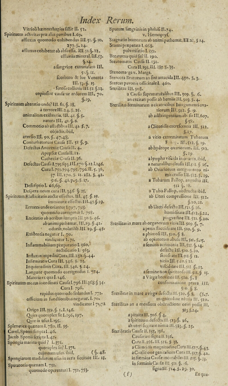VitriolihtEmorrhagias fidit II. 52* Spirituum adivitaspraealiis partibus 1.6y* aftluxus quomodo cohibendus III. 51, $. 10, 277,5*24. affluxus cohibetur ab abfcedu. III. 52. §. 12. effluviis rnineral. Ill.y §■'4* a fangvine extravafato III, 5',§. n. , ficorbuto & lue Venerea OI.5j.f15. . -ferofa colluvieIII.52 flj. copiofior caufatur ardorem IIL 70» _ $'l9> Spirituum alteratio unde? III. 61. $. ig, d terrore I II.24. 2f- animalium exiftentia. III. 41 $.5. natura III. 41, $. 6. Commotio ab affledibus III, 41. $. 7, objedis.ibid, averfio III. 90. $. 47,48. Conturbatorum Caufa III. 5! $. 9. Defedlus Anorexia: Caufa II. 4, Apepfiat Caufa II. 12. Cachexiae C?ufa II. 36. DefedusCaufa 1,793 jqcj.IIf,270 $. 22.1.14(5, Cura1.793,794,79) j 796. II. 5. 36, 37.111.270. §. 11. 282. 5. 42. 516, $. 4i4v5.fr !?♦ 'Defcriptiol. 66,69. Defpera orum cura III. 346 §.25. Spirituum Elafticitatis au&a: efferus. III. 45. $. 19. imminutae effeflui 111.45.^ 19. Errores unde oriantur 1.797,798- quomodo corrigendi I. 798. Excitatio ab acribus fumptisIII 30,§. 46. ab animi pathcmat, III,29.$.42* odorib.volaniib.IIL 29, f 4^' Exiftentia negatur I. 70. vindicatur 1. 71. Inflammabilium praeparatio I. 560, re&ificatio 1. 563, Influxus impeditiCura.III. 282*§'44' Infirmitatis Cura lll. 346. $. 23. Inquietudinis Cura. III. 346. §. 24. Languor quomodo corrigendus I. 774' Materia ex qua 1.146. Spirituum motus inordinati Caufa 1.796.111.368,$ 34. Cural 796. rapidus quomodo fedandusL 772. officium in funUionibus negatur. I.70» vindicaturi 71,72 Origo 111.359,$. i,1.146, Quies cjuotuplex fit L196,197' Quie is ufusl. 195. - Splenutica quaenam 1.780. II. 55. Carol.Sponii fcripta 1,46, , Jacob Sponii fcripta I.47* Spongia marina quid ? 1.37I. quotuplexfit? 1.37B cujusnam ufus. ibid, (§'4$4 Spongiarum madidarum ufus in aeris ficcitate III* ij* Sputatoria quaenam I. 752. quomodo operentur? 1.752? 753* Sputum fimgvinisin phthifiIJ.74, v, Haemoptyf Stagnatio humorum ab animi pathemat, III,21. § 14, Stanni praeparata 1.66%- pulverifalio I. 551-. Stearomaquid fit? II. 190, Steatomatis Caufa II. 191. CuraII.i91.IIl. 38j- .5* 35* Stenoma^a v. Marga. Stercora Brutoruman fintantacida Illoto* §. 3. Stercus pavonis officinalel. 460. 'Sterilitas III. jog. a Caufis fupfanatutalibus 1IL 509. §. 6, an excitari poffit ab herniis HI. 503, §* 4. Sterilitas fbeminarum a cicatricibus Integumentiova- riorurn III.512. $. 19. ab addringentium ab, fu III.607, „ $5S- a Clitoridis excrefcentia III, 512. S.17. a vitio extremitatum Tubarum F !l s . 111.512.$. 59. ab hydrope ovariorum, Ili. 512. a lympha vilcida in o' an is. ibid. a naturalibus claufis III.5/1, $ j^* ab Ovariorum integuti cnto ni¬ mis craflb III. fi2.$* 19. a Tubarum fallop. angudia ili, 512 §* !&. a Tubis Fallop. obftruffis ibid. ab Uteri compreflione lll. 512. $.20,21. ab Uteri defetftu lll.fii.f 16. humiditate 111.512,^,22, pingvedine III. 512. $.20. Sterilitas in.mafe ab organorum viriis Uj. 509. $* 7. a penis dacciditate ili. 510,$, 9, a phimofi lII.5io.$ 8. ab opiatorum abufu III* 511* f* j^4 a feminis acrimonia tll.yii. $,14, defetdulll.^io.g, io. ferofirate Ifl,5n.$ 12. Viciis HI. 5.10.§ i i. Vilbid-tate 111.50. $.13. a femine non fpirituofo ni. 50,$ (<;. a Virgae brevitate Ili. 5I0. $*§ conformatione prava Ili, 510 $ 8* Sterilitas in mare a virgae defethi III. 510. $. 8. (5*7. magnitudine nimia Hi, 510* Sterilitas an a menfium obdoidiorie oriri poffit III, 513 5,24* a pituita III. 306 $ 4, a ipirituum defetdu Lll. 513.$. ad* ab uteri fiqcitate nimia III. )ij,f 25. Sterilitatis Caufaeil. 155,156* Caufarum figna II. 156* Curall.i5dail.5r?. $.33. a Clitoridis magnitudineCufa IH.517^.43, a Coalitione genitalium Cura 111,517.$. 42, in foemioaCaufae incurabilesIII ^15. f ;j. in foeminis Canfx in 511 $, 6. fignaIII. 514,5* 29. 30, (fj Ex qua-