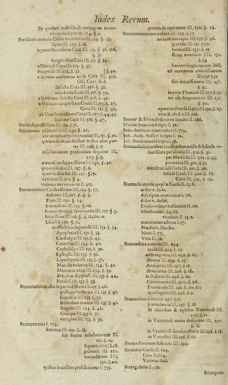 Ex quadam indivlduali conjuguna incon¬ venientia figna IU, 514, $.31. Stcrilitatisinmare Caufa incurabiles III,515. §. 33. ligna III. 514.2S- s penis flacciditate Cura III. 515. 36. 51(5. i 37- longitudine Cura III. 515. $. 34* aPhimofi Cura III. 515. §. 35. Progncfis 111.515.$. 32. ($-4°* a feminis acrimonia acida Cura III. 516, falfa Cur3.,bid, defeftu Cura III. 516. §. 38. vifciditate Cura III. 516. §. 39«. afpirituum tSefe&u Curalii. 516.$. 41. a Vitiis utriusque fexusCaufa III.513.§. 27, Cura III, fl8.$c 49* ab Uteri humiditate Cura III, 517.5,44,45. ficcitate Cura III. 518, §. 47. Sterni deprefli Cura III181. $.3'* Sternutatio aCatarrhisIIL. 130. §. 21. cur totum corpus concutiat III. 131. $. 30, quomodo in coofenfuro trahat alias par¬ tes III. 128. §. 15 infpirationem profundam fequitur III, 127.^8. amenfi.imfuppreflioneLI. 130. 5,21. quomodo fiat III. 127. $, 6. quotvicibusfiatlli 127. §. 7, a pituita III. 205 § 4, violenta nervis nocet II.303. Sternutationis Caufa efficiens III. 129. §, 17, definitio III. 127. §, 4, 5. Finis III. 130. §. 24. FormalicasIII, 129- §. t<5. homony mia & fynonymia III. 127. $ 3. fubjedfum III. 128. 9; 12,10,11. UfuslII. 132. §,31. inafFed.busfoporofisIII. 132. §. 34. .Apoplexialll. 132.5. 33. Cardtalgialll. 135.5. 43. Catarrhislli. 134. §* 40. Cephalalg'a III. 132,5. 32. Epilcpfialll. 133. §.36. Lipothymia III. 133. §. 37* Maculis volaticis III, 134. §,41. Mcmorite vitiis III. 134, §. 39. Mcnfium fupprelf. III, 1:5. §, 44. Paralyfi III'. 133.5- 38- Sternutationis ufus in partu difficili IU. 135, § 46. paffione hyrtesica III. 135.5.45, lcotomia III. 133. §. 35. fecundmis retentis III. 135. §. 47. fingultuIII. 134. 5. 42. fyncope III,133.5. 37. vertiginelll, 133. §. 35. Sttrnutatorial. 754. Externa III. 129. §♦ 18, fub forma exhalationum III. 129.5.19. liquoris ibid.(5.l8. pulveris III. 129. turundarum III. 130.5.20, quibus in cafibus prohibeantur 1,755. quomodo operentur lll. 130. 5. 22. Sternutatoriorum natura III. /29.5. !7- noxa in conceptu lll, 137,5. 56. gravidis III. 137.5-57* herniis III. 137. 5 55- fluxu menfium III, 137, $♦54 haemorrhagia narium, ibid. ©b nervorum concuflionem III.136 5.52 feri detra&ionem III. jj6. §' 51. in vitiisTboracis III, 137.5.53. ex ufu frequention III. 136. 5 fo. operatio diverfa 11.327.111,130,5,23. ufus & abufusIII. 126. Stertor & Rhonchifmus ex Incubo II. 286. Nicolai Stenonisfcripta I, 52. Stimulantia atoniam curant 1.779, Joh. Andr, Stifieri lcripta I 52, Joh. Stockmannifcriptal.38. Stomachalis menftrui cruditatibus acidis & biliofis vi¬ tiati Cura peraicalialll. 302.5. 32. per Martialia III, 302. §, 34. per terrea III. 301.5.31. menftrui lalfi Cura III, 301. §. 30. vifeidi Caufa III. 300. §. 28. Cura III, 301, §. 29. Stomachi atonia apepfse Caufa II. 13. b. ardor v. foda, deferiptio anatomica I» 76. dolor v. dolor. Erofio toiliturbaIfamicisII,20. Menflruum I 84,85. vitiolum II 13. a. motuscontra&ivus I.77. Naufea v. Naufea. Nervii, 77. Vitia II. it. Stomachica remedia III. 294. acidaIII. 299.5.25. adffringentia III. 299. 5. 22, Amara III. 299. 5.23 Analeptica III. 297.5-*5» Aromatica III. 298. §. 18* in Bulimia III. 296. §. 10. Carminativa III. 300. §. 26. Evacuantia III. 298. §• 2°, 21. in refrigerio III. 296, §. 9, Stomachica falinafll. 297. §.17. ivaveolentia III, 297. 5- id. in ulceribus & aphthis Ventriculi III. 20(5, 5-J2-. in Ventriculi motu deficiente III, 297. 5. d. in Ventriculi ferofacolluvie 111,298. $.l8. in Vermibus III. 296. §. II. Stomachicorum definitio III, 294. Strabifmi Caufic II. 104. Cura II.104. Varieca» ibid. Strangulatio II./p, Stranguria
