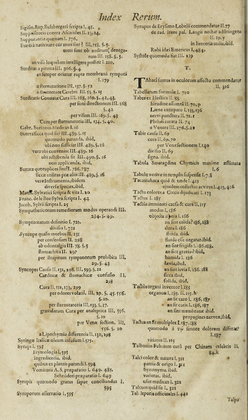 Sigifm.Rup.Sulzbergeri fcripta 1.45. , Suppo^toria contra AfcaridesII. 23, 24. Suppurantia quinam 1. 776. Surdi a nativitate cur muti fint ? III. r^. S.?. muti funt ob auditum) denega¬ tum III. 158. §. an vifu loquelam intelligere poflint 1.210, Surditas a pituita 111. 306. $. 4 anfiemper oriatur rupta membrana tympani I.179 a fternutationc III. 137. §■ f z a (loatomate Cerebri III. 53. §.15 Surditatis ConnataeCura III. 168,169. §. 42,43. per 1'oni diredionem III. 168 §.42 pervifumlll. 169. §. 43 Curaper fternutatorialll, 1J4. §,40. Gabr. SurianusMedicus 1.16 Sutura ficca quid iit? III.489.$. quomodo paranda, ibid, ubinon fufficiatlll. 489. §. 16 vera ubi conveniat III. 489.16 ubi adhibenda fit lll. 490.5, id non applicanda, ibid. Suturae quotuplices fint?!.78 6,7%y ficcae utilitas prae aliis ili. 489,$. t6 veraelnftrumenta.ibidem diverfae fpecies.ibid. Mattff. Sylvatici fcripta & vita 1.20 Franc. de leBoeSylvii fcripta I. 44 Jacob. Sylvii fcripta I. 25 Sympatheticorum remediorum modus operandi III, 234'§• 49* Symptomatum definitio I. 721. divifio I.722 Syncope qualis morbus II. 131 perconfenfum II. 298 ab odontalgia III. 78- §•$ flomachicall. 297 per ftrepitum tympanorum prohibita Il!t, 29,5.43 Syncopes Caufae II. 132, 298. IIL $93- §. 2* Cardiacae & ftomachicae confufio II. 298 Cura II. 132,133, 299 per odores volatil* III, 29, §, 47. 5.10. per fternutatoria III, 133. §. 37. gravidarum Cura per analeptica III, 556. §.10 per Venae fedion. III, yf<5. §. 10 a Lipothymia differentia II. 132,298 Syringae Italicae oleum infufum I475. Syrupi I. 593 Etymologia 1.593 Ingredicntia. ibid. quibus ex plantis parandi L 594 Vomitorii A. S. praeparatio I. 649. 4S5» Schroderi praeparatio I. 649 Syrupis quomodo gratus fapor conciliandus I, Syruporum afTervatio 1,595 Syrupus de Eryfimo Lobelii commendatur II.77 de rad. Ireos pal. Langii necLr adftringens Il.ip.y in lienteria utilis.ibid. Rubi idaeiEmeticus 1,484» Syftolc quomodo fiat III. 219 T. TAbaci fumus in oculorum affedu commendatur II. 316 Tabellarum formulae I. 710 Tabes ex Hedica II. 88 hirudine affumta II. 70, p Liene extirpato 1.133,136 nervi pundura II. 71. c Phthrficurata II. 74 a Venere III. 276.5.2* Tabis caufa II. 69 cura H.69,70 per Venaefedionem 1,140 divifio II. 69 figna. ibid. Tabula Smaragdina Chymicis maxime aeftimata 1,6 Tabulae votivae in templis fufpenfae 1.7,8 Tacamahaca quid & unde 1.415 eiusdem colledio aevires L415,416 Taducoloresa Coecisdijudicati 1.173 Tadus I. igf Tadus imminuti caufa & cura II. ny modus 1.186 objeda afjkera 1.1S6 an fint calida? ig6,188 dural. 186 fluida, ibid. fluida efie negatur.ibid. an fint frigida 1.186,188» an fuit gravia? ibid* humidal. ig6 laevia.ibid. an fint levia I, '186.188 ficcaibid. foiida. ibid» Taclus organi inventori. 185 organon I.185. n.115. h an fit caro I. 186,187 • an fu cutis I.186,187 an fint membranae ibid» propagines nerveae.ibid, Tadus anfit multiplex 1.187?*88 quomodo a tu lentire dolorem differat? I-187 vitiatus II. 115 TalbotiusFebijum curri per Chinam celebris II» 84* k falci color & natura 1.321 1 patria & origo 1.321 Synonyma, ibid. varietas, ibid. ufus medicus I. 322 Talcum quid fit I, 321 Tali lepori* oflicinalcsl. 442
