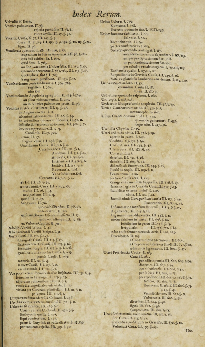 Volvullisv; Ileon» Vomica pulmonum. II. 7$. rejeda per tuffim.TI. 75. 'c, rupta Arifu. III. 27. 5. 37. Voraicr Caufa. II. 73. III. >93- 5* 9« Cura. II. 73,74- M. i93* §• 9» »94* 5- *o. §• S^> figna.ll.73. Vomitoria qutenam. 1.484. IU* 159- 5< *7* augeantur in dufi in Apoplexia. III. 36. §. 22. qua ciofi exhibenda. I. 692. quidfint? I. 763. an fint EvacuantiaUniverfalia. III. 279. §.17». quomodo operentur. 1.763,764. III. 279. §. 17. quotuplicia fint? I. 763. Sangvinem purificant. III, 279.5* 17* Vomitoriorum contraindicantia. 1.764,7<s7* regimen. I.764, u(us ibid. ' Vomitorium in Apoplexia egregium. II. 134. f.304» an pleuriticis cnoveniat. II. 297. an in Vomica pulmonum profit. II. 7}. Vomitus ab Aeris fubtilitate. III. 13. §. 48. in Angitia noxius. II. 12. ab animi pathematibus. III. 26, 5. 34. in ardentibus quomodo (iftendus. II. 90. vs. biiiofus & llercoreus ab herniis. III. J02. §.7» ex circumgyratione. II. 17. q» ♦ Confcnfh. II. 17. 300. • ecum, II. 27. frigore cura. III 29A. \ 9. Gravidarum Caufa III.747’ §-4> Cura per acida. III. SI 1. 5» 2> Anodyna, III. ffz. §. 2-» Antacida. III. 371-. §• 2. Incidentia. III, 171. §.2* ienitiva, III. n1- §.2» Roborantia, ibid. Ven.vfectionein.ibkk Cruentus. III. 546, §, 4. ab Irci. III. 26. §• 34- a motu nimio Cura. III. 414. §> 27. mufica III. 26. §. 34. navigatione. II. 17. q. quid? II. 16,17. Sangviriis. II. 76. quomodo fiftendus. II. 7^3 77* unde oriatur. II. 76. ex ftomacho per E dentiam iffedo. II, 17. quomodo fillendus, II. 17,18» ex Vulnere Capitis. II. 301, Adolph, Vorilii feripta. I. 42. /Elii Everhardi Vorilii Scripta. 1.32. Vocis Caufa. III. 170. §• 3- Clangofe Caufa. III. IO. §. ijT- t.1 flexionis di verfe Caufa. III. 153. §. 16. formatio integra. III. iT3.§-if. 1« 206» gracilioris in Ev nuchis Cauia. I» icq» pueris Cauia» I. 209. materia. III. 1 >'!.§. 4. IUuciCaufa. 111.it?» .if varietas unde. III. 152. ■ .7. Vox potell etiam formari ab aere infpirato, III. 171, §v 4, formatur in Larynge. IU. if 3. §. I3. adjuvatur pulmonibus. III, 171, §. 7. rauca Stclangofa ab uvula exefa, I. no. Vitiata per Coryzam pituitofam. Ill.m.§..u» polypum. III. nr. §• 1. | UpuPareme(^'um adverfus Colicam. I. 496. I Urethrae exitus praeternaturalis. III. 710. §. 8. Urina au fit alcalica, III. 469. §. 1. Cruenta ab efu Cochinil. III. 4 32. 5.8* Embryonis qualis. I. '46. Equi vomitorium. I. 498. potus & f,ngvinisan recte dicatur I. u8>n£b per Yomitumrejecta. III. 319. §»30* Urina: Colores. 1.729* Contenta. 1.718. Excretio quomodo fiat. 1.116.II. 279. ■Urina: humanxdeftillatio. I.614. Sal volat.1.614» Incontinentia. II. 79. partes conftitutivee. 1,614'. Secretio quomodo contineat. I. ity. an a fermento renum dependeat. I. H?} an per prascipitationem fiat. ibid. an pertranfmutationem fiat. ibid. per tubulos renales negatur 1.117,118,410 Subftantia qualis. 1.117,118,121. Supprellionis in Gravidis Cauia, III. 5:49. §. ,<5. Vafa ex glandulis lumbaribus au dentur. I, xig Urina: vitia ex ardore. II. 77. eorundem Caufa II. s8. Cura. II. 78,59, Urinatores quomodo refpirent. 1.160. Urofcopia. 1.726, 728. Urticarum idus profunt in apoplexia. Uhyy, §, 19, Urtico Cantharorum ortus. III. 438. §, 7. metamorphofes. ibid. Ufnea Granei humani quid ? I. 4^4. quomodo generetur? 1,473» cujus ufus. 1.477,4j6. Utenfilia Chymica. I. 719. Uteri arctitudo nimia. III. S78* §. 19. apertio in partu. I 248. Coalitus. III.478. §.19» Coaliti Cura. III. 484.5.47. Clauficura, III. ,184. §.47» Conatus. I. 248. -defectus, III. fu. §. 16» definitio, 111.603. §. 43. dillenfioab Embryone. III.744,§, 11, Evulfi Exempla. III. 389- §. U. fermentum. 1.210. foetoris Caufa vera. 1.123. Gangrena a menfibus fuppreffis. III. 326. haemorrhagia: in Gravidis Cura, III. 557. 5. 1 j. ■humiditas externa unde ? I. 120. nimia. III. 512. f. 22. humi.li nimis Cura per Evacuantia III. ny. §. 44. Roborantia. III. 717.5. 4^ Inflammatio a menfibus fuppreffis. III. 526.§. 13, Ligamenta, III, 348. §,u. -Ligamentorum dilaceratio. III. 748.5» 11. motus deficiens in partu. III. 176.5.12. infufficiens in partu III. 776.5.13. irregularis - - III. 376,777. 14. odor an fit fermentaceus & acris, 1.220. 223. Procidentia. II. 163. a Conatu nimio parturiendi. III. 607.’ a Corporis coiiitutione f. rofa. III, 607,5.70* a difruptis ligamentis. III, 604. 5- 47» Uteri Procidentia Caufa:. II, 163. Cura. II. 164, per adflringentia III. 606,60 7.5.34^ 'dietetica. II1.. 607. 5. 39. per difeutientia. IU. 606. §■. 72. per falcias. 111,607. 5-^S. per repofitione. 111,607.5.711606,5.72» fuffitus. IU. 607.5- 78. Terrorem. II. 164. f. III. 606.5.73, . p.29.§.4i. Venarfedionem. III. 6 07. §. 31. Vulneraria. III. 606.5.52» «divfirfitas. III. 604. 5.48. figna. III, 607. 5.49. fymptomata. III. 603. §.yi. Uteri ficcitas nimia unde oriatur. III. 313.5.23» ficci Cura. III. s 18.5- 47* ftillicidii aquofi Caufa in Gravidis. III, 770,5* Vulnerati Cura, Ili, 793,5.27, Ute.