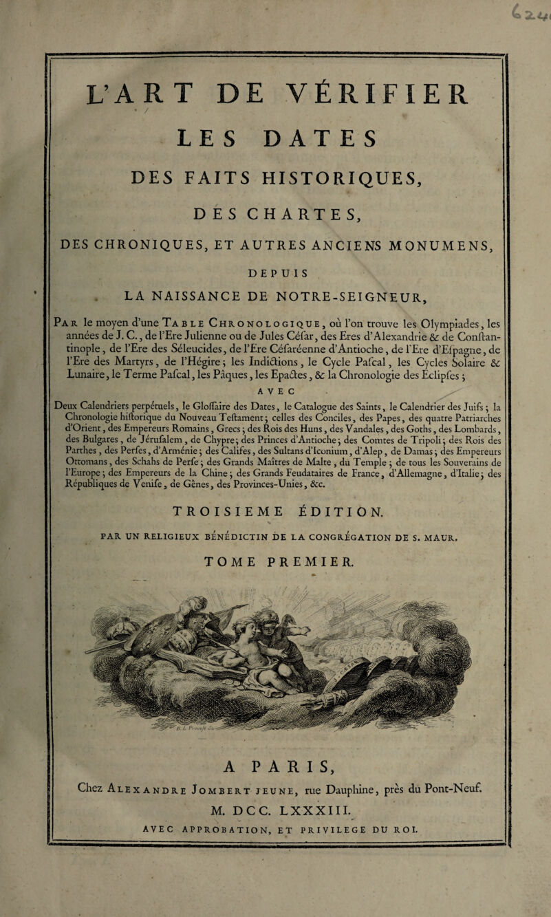 • / LES DATES DES FAITS HISTORIQUES, DES CHARTES, DES CHRONIQUES, ET AUTRES ANCIENS MONUMENS, DEPUIS LA NAISSANCE DE NOTRE-S El GNEUR, Par le moyen d’une Table Chronologique, où l’on trouve les Olympiades, les années de J. C., de l’Ere Julienne ou de Jules Céfar, des Eres d’Alexandrie & de Conftan- tinople, de l’Ere des Séleucides, de l’Ere Céfaréenne d’Antioche, de l'Ere d’Elpagne, de l’Ere des Martyrs, de l’Hégire ; les Indiélions, le Cycle Pafcal, les Cycles Solaire & Lunaire, le Terme Pafcal, les Pâques, les Epaéles, & la Chronologie des Eclipfes ; AVEC Deux Calendriers perpétuels, le Glofïaire des Dates, le Catalogue des Saints, le Calendrier des Juifs ; la Chronologie hiftorique du Nouveau Teftament; celles des Conciles, des Papes, des quatre Patriarches d’Orient, des Empereurs Romains, Grecs; des Rois des Huns, des Vandales, des Goths, des Lombards, des Bulgares, de Jérufalem, de Chypre; des Princes d’Antioche; des Comtes de Tripoli; des Rois des Parthes , des Perfes, d’Arménie ; des Califes, des Sultans d’Iconium, d’Alep, de Damas ; des Empereurs Ottomans, des Schahs de Perfe ; des Grands Maîtres de Malte , du Temple ; de tous les Souverains de l’Europe ; des Empereurs de la Chine ; des Grands Feudataires de France, d’Allemagne, d’Italie ; des Républiques de Venife, de Gênes, des Provinces-Unies, &c. TROISIEME ÉDITION. PAR UN RELIGIEUX BENEDICTIN DE LA CONGREGATION DE S. MAUR. TOME PREMIER. A PARIS, Chez Alexandre Jombert jeune, rue Dauphine, près du Pont-Neuf. M. DCC. LXXXIIL AVEC APPROBATION, ET PRIVILEGE DU ROI.