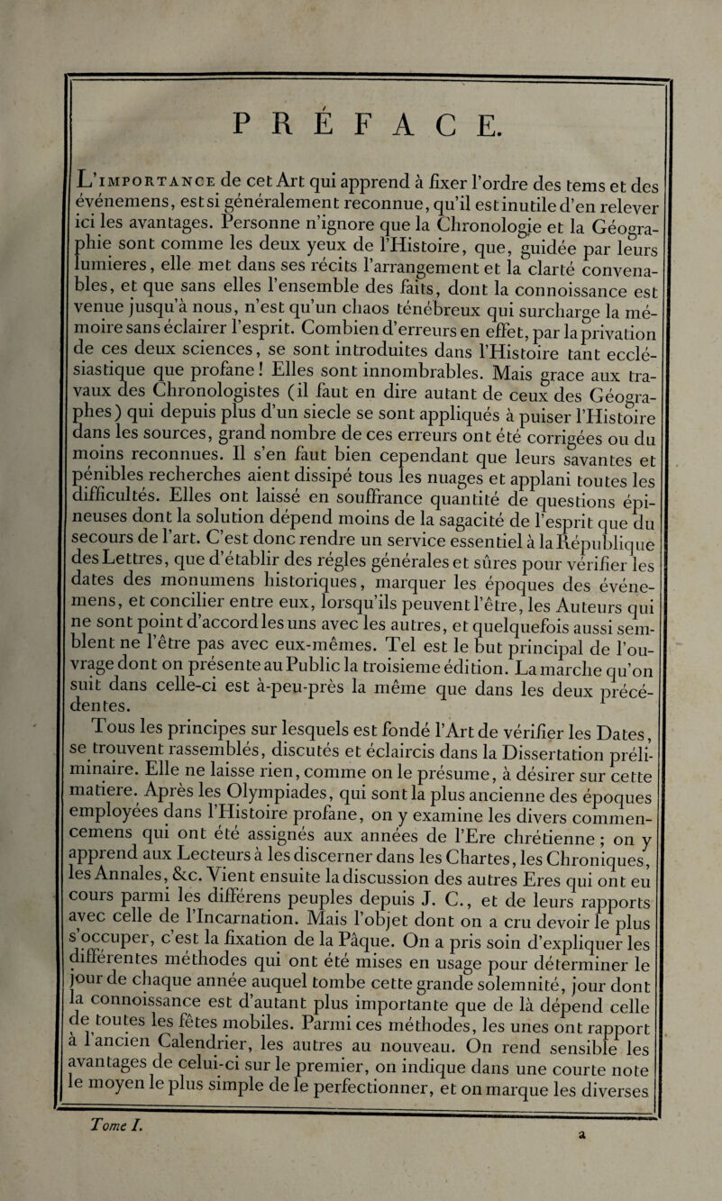 PREFACE. L’importance de cet Art qui apprend à fixer l’ordre des tems et des événemens, est si généralement reconnue, qu’il est inutile d’en relever ici les avantages. Personne n’ignore que la Chronologie et la Géogra¬ phie sont comme les deux yeux de l’Histoire, que, guidée par leurs lumières, elle met dans ses récits l’arrangement et la clarté convena¬ bles, et que sans elles 1 ensemble des faits, dont la connoissance est venue jusqu’à nous, n’est qu’un chaos ténébreux qui surcharge la mé¬ moire sans éclairer l’esprit. Combien d’erreurs en effet, par la privation de ces deux sciences, se sont introduites dans l’Histoire tant ecclé¬ siastique que profane! Elles sont innombrables. Mais grâce aux tra¬ vaux des Chronologistes (il faut en dire autant de ceux des Géogra¬ phes) qui depuis plus d’un siecle se sont appliqués à puiser l’Histoire dans les sources, grand nombre de ces erreurs ont été corrigées ou du moins reconnues. Il s’en faut bien cependant que leurs savantes et pénibles recherches aient dissipé tous les nuages et applani toutes les difficultés. Elles ont laissé en souffrance quantité de questions épi¬ neuses dont la solution dépend moins de la sagacité de l’esprit que du secours de 1 art. C est donc îendre un service essentiel à la République des Lettres, que d’établir des régies générales et sûres pour vérifier les dates des monumens historiques, marquer les époques des événe¬ mens, et concihei entre eux, lorsqu ils peuvent l’être, les Auteurs qui ne sont point d’accord les uns avec les autres, et quelquefois aussi sem¬ blent ne l’être pas avec eux-mêmes. Tel est le but principal de l’ou¬ vrage dont on présente au Public la troisième édition. Lamarche qu’on suit dans celle-ci est à-peu-près la même que dans les deux précé¬ dentes. Tous les principes sur lesquels est fondé l’Art de vérifier les Dates, se trouvent rassemblés, discutés et éclaircis dans la Dissertation préli¬ minaire. Elle ne laisse rien, comme on le présumé, à désirer sur cette matière. Après les Olympiades, qui sont la plus ancienne des époques employées dans l’Histoire profane, on y examine les divers commen- cemens qui ont ete assignes aux années de l’Ere chrétienne ; on y apprend aux Lecteuisa les discerner dans les Chartes, les Chroniques, es Annales, &c. Tient ensuite la discussion des autres Eres qui ont eu couis painn les différens peuples depuis J. C., et de leurs rapports avec celle de 1 Incarnation. Mais 1 objet dont on a cru devoir le plus j?rrPL1Pei ’ C ef ^ dxation de la Pâque. O11 a pris soin d’expliquer les diffeientes méthodes qui ont ete mises en usage pour déterminer le jour de chaque annee auquel tombe cette grande solemnité, jour dont la connoissance est d’autant plus importante que de là dépend celle de toutes les fêtes mobiles. Parmi ces méthodes, les unes ont rapport a 1 ancien Calendrier, les autres au nouveau. On rend sensible les avantages de celui-ci sur le premier, on indique dans une courte note le moyen le plus simple de le perfectionner, et on marque les diverses Tome /. a