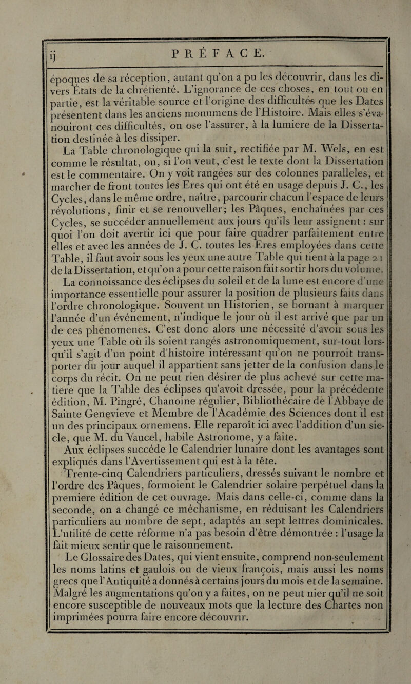 P R. É F A C E. époques de sa réception, autant qu’on a pu les découvrir, dans les di¬ vers États de la chrétienté. L’ignorance de ces choses, en tout ou en partie, est la véritable source et l’origine des difficultés que les Dates présentent dans les anciens monumens de l’Histoire. Mais elles s’éva¬ nouiront ces difficultés, on ose 1 assurer, a la lumière de la Disserta¬ tion destinée à les dissiper. La Table chronologique qui la suit, rectifiée par M. Wels, en est comme le résultat, ou, si l’on veut, c’est le texte dont la Dissertation est le commentaire. On y voit rangées sur des colonnes parallèles, et marcher de front toutes les Eres qui ont été en usage depuis J. G., les Cycles, dans le même ordre, naître, parcourir chacun l’espace de leurs révolutions, finir et se renouveller; les Pâques, enchaînées par ces Cycles, se succéder annuellement aux jours qu’ils leur assignent : sur quoi l’on doit avertir ici que pour faire quadrer parfaitement entre elles et avec les années de J. C. toutes les Eres employées dans celte Table, il faut avoir sous les yeux une autre Table qui tient à la page 21 de la Dissertation, et qu’on a pour cette raison fait sortir hors du volume. La connoissance des éclipses du soleil et de la lune est encore d’une importance essentielle pour assurer la position de plusieurs fàiis clans l’ordre chronologique. Souvent un Historien, se bornant à marquer l’année d’un événement, n’indique le jour où il est arrivé que par un de ces phénomènes. C’est donc alors une nécessité d’avoir sous les yeux une Table où ils soient rangés astronomiquement, sur-tout lors¬ qu’il s’agit d’un point d’histoire intéressant qu’on ne pourroit trans¬ porter du jour auquel il appartient sans jetter de la confusion dans le corps du récit. On ne peut rien désirer de plus achevé sur cette ma¬ tière que la Table des éclipses qu’avoit dressée, pour la précédente édition, M. Pingré, Chanoine régulier, Bibliothécaire de 1 Abbaye de Sainte Genevieve et Membre de l’Académie des Sciences dont il est un des principaux ornemens. Elle reparoît ici avec l’addition d’un siè¬ cle, que M. du Vaucel, habile Astronome, y a faite. Aux éclipses succède le Calendrierlunaire dont les avantages sont expliqués dans l’Avertissement qui esta la tête. Trente-cinq Calendriers particuliers, dressés suivant le nombre et l’ordre des Pâques, formoient le Calendrier solaire perpétuel dans la première édition de cet ouvrage. Mais dans celle-ci, comme dans la seconde, on a changé ce méchanisme, en réduisant les Calendriers particuliers au nombre de sept, adaptés au sept lettres dominicales. L’utilité de cette réforme n’a pas besoin d’être démontrée : l’usage la fait mieux sentir que le raisonnement. Le Glossaire des Dates, qui vient ensuite, comprend non-seulement les noms latins et gaulois ou de vieux françois, mais aussi les noms grecs que l’Antiquité a donnés à certains jours du mois et de la semaine. Malgré les augmentations qu’on y a faites, on ne peut nier qu’il ne soit encore susceptible de nouveaux mots que la lecture des Chartes non imprimées pourra faire encore découvrir.