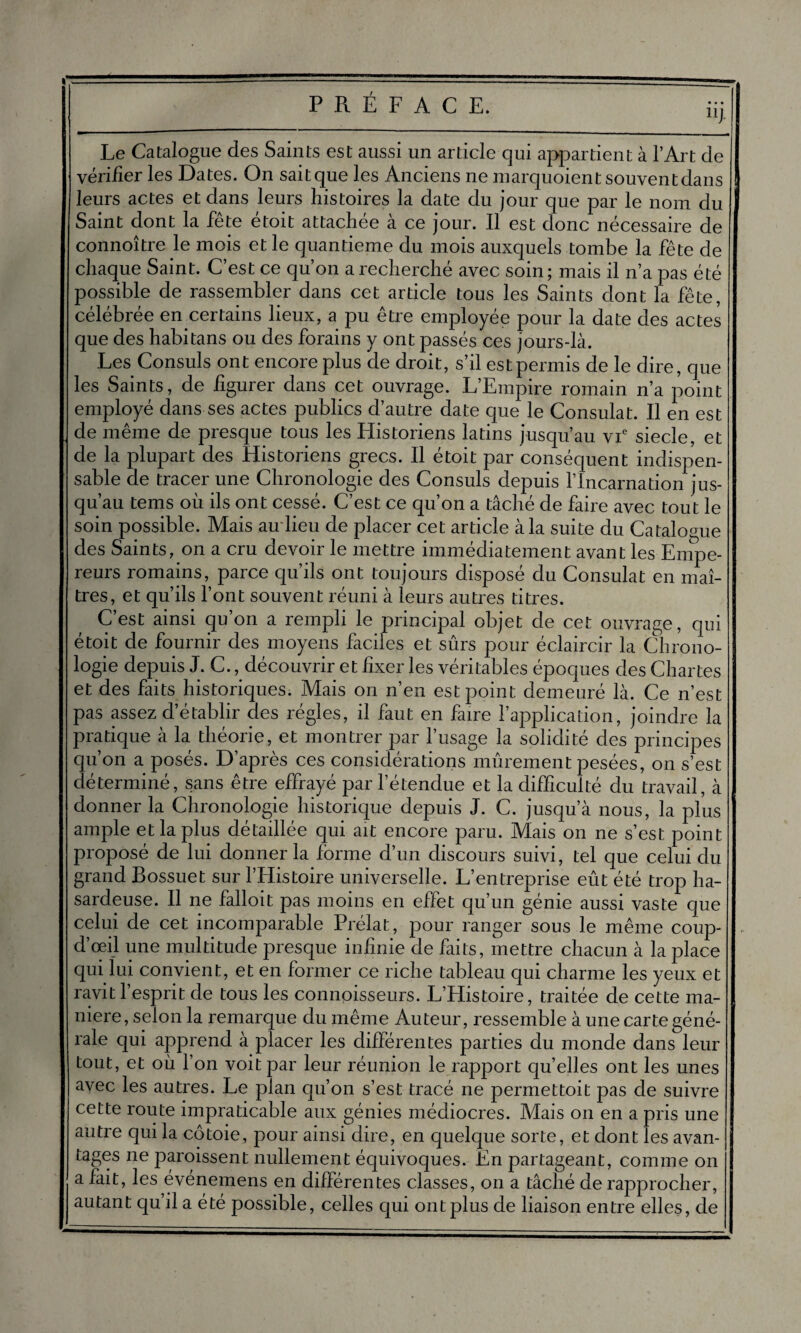 Le Catalogue des Saints est aussi un article qui appartient à l’Art de vérifier les Dates. On saitque les Anciens ne marquoientsouventdans leurs actes et dans leurs histoires la date du jour que par le nom du Saint dont la fête étoit attachée à ce jour. Il est donc nécessaire de connoître le mois et le quantieme du mois auxquels tombe la fête de chaque Saint. C’est ce qu’on a recherché avec soin; mais il n’a pas été possible de rassembler dans cet article tous les Saints dont la fête, célébrée emcertains lieux, a pu être employée pour la date des actes que des habitans ou des forains y ont passés ces jours-là. Les Consuls ont encore plus de droit, s’il est permis de le dire, que les Saints, de figurer dans cet ouvrage. L’Empire romain n’a point employé dans ses actes publics d’autre date que le Consulat. Il en est de même de presque tous les Historiens latins jusqu’au vie siecle, et de la plupart des Historiens grecs. Il étoit par conséquent indispen¬ sable de tracer une Chronologie des Consuls depuis l’Incarnation jus¬ qu’au tems où ils ont cessé. C’est ce qu’on a tâché de faire avec tout le soin possible. Mais au lieu de placer cet article à la suite du Catalogue des Saints, on a cru devoir le mettre immédiatement avant les Empe¬ reurs romains, parce qu’ils ont toujours disposé du Consulat en maî¬ tres, et qu’ils l’ont souvent réuni à leurs autres titres. C’est ainsi qu’on a rempli le principal objet de cet ouvrage, qui étoit de fournir des moyens faciles et sûrs pour éclaircir la Chrono¬ logie depuis J. C. ^découvrir et fixer les véritables époques des Chartes et des faits historiques. Mais on n’en est point demeuré là. Ce n’est pas assez d’établir des régies, il faut en faire l’application, joindre la pratique à la théorie, et montrer par l’usage la solidité des principes qu’on a posés. D’après ces considérations mûrement pesées, on s’est déterminé, sans être effrayé par l’étendue et la difficulté du travail, à donner la Chronologie historique depuis J. C. jusqu’à nous, la plus ample et la plus détaillée qui ait encore paru. Mais on ne s’est point proposé de lui donner la forme d’un discours suivi, tel que celui du grand Bossuet sur l’Histoire universelle. L’entreprise eût été trop ha¬ sardeuse. Il ne falloit pas moins en effet qu’un génie aussi vaste que celui de cet incomparable Prélat, pour ranger sous le même coup- d’œil une multitude presque infinie de faits, mettre chacun à la place qui lui convient, et en former ce riche tableau qui charme les yeux et ravit l’esprit de tous les connoisseurs. L’Histoire, traitée de cette ma¬ niéré, selon la remarque du même Auteur, ressemble à une carte géné¬ rale qui apprend à placer les différentes parties du monde dans leur tout, et où l’on voit par leur réunion le rapport quelles ont les unes avec les autres. Le plan qu’on s’est tracé ne permettoit pas de suivre cette route impraticable aux génies médiocres. Mais on en a pris une autre qui la côtoie, pour ainsi dire, en quelque sorte, et dont les avan¬ tages ne paroissent nullement équivoques. En partageant, comme on a fait, les événemens en différentes classes, on a tâché de rapprocher, autant qu’il a été possible, celles qui ont plus de liaison entre elles, de