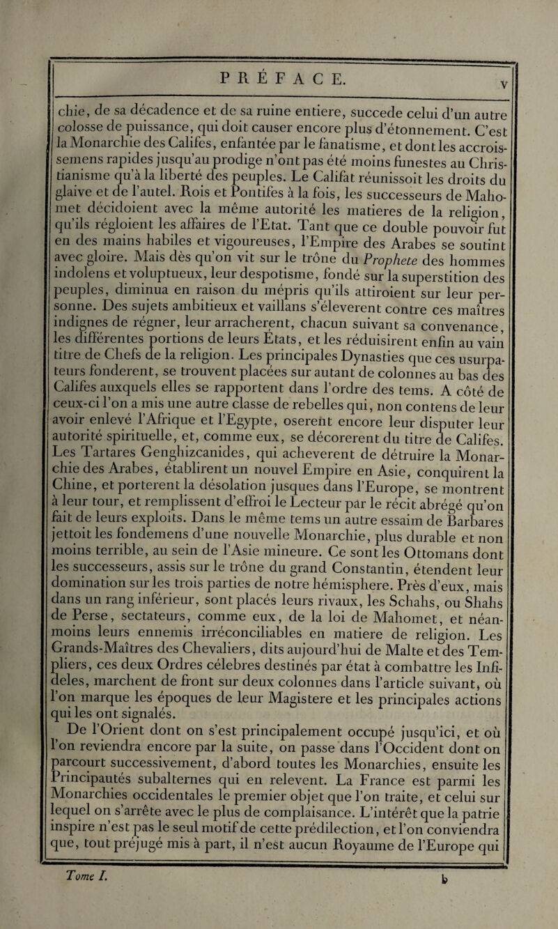 chie, de sa décadence et de sa ruine entière, succédé celui d’un autre colosse de puissance, qui doit causer encore plus d’étonnement. C’est la Monarchie des Califes, enfantée par le fanatisme, et dont les accrois- semens rapides jusqu’au prodige n’ont pas été moins funestes au Chris¬ tianisme qu’à la liberté des peuples. Le Califat réunissoit les droits du glaive et de l’autel. Rois et Pontifes à la fois, les successeurs de Maho¬ met décidoient avec la même autorité les matières de la religion, qu’ils régloient les affaires de l’Etat. Tant que ce double pouvoir fut en des mains habiles et vigoureuses, l’Empire des Arabes se soutint avec gloire. Mais dès qu’on vit sur le trône du Prophète des hommes indolens et voluptueux, leur despotisme, fondé sur la superstition des peuples, diminua en raison du mépris qu’ils attiroient sur leur per¬ sonne. Des sujets ambitieux et vaillans s’élevèrent contre ces maîtres indignes de régner, leur arrachèrent, chacun suivant sa convenance les différentes portions de leurs Etats, et les réduisirent enfin au vain titre de Chefs de la religion. Les principales Dynasties que ces usurpa¬ teurs fondèrent, se trouvent placées sur autant de colonnes au bas des Califes auxquels elles se rapportent dans l’ordre des tems. A côté de ceux-ci l’on a mis une autre classe de rebelles qui, non contens de leur avoir enlevé l’Afrique et l’Egypte, osèrent encore leur disputer leur autorité spirituelle, et, comme eux, se décorèrent du titre de Califes. Les Tartares Genghizcanides, qui achevèrent de détruire la Monar¬ chie des Arabes, établirent un nouvel Empire en Asie, conquirent la Chine, et portèrent la désolation jusques dans l’Europe, se montrent à leur tour, et remplissent d’effroi le Lecteur par le récit abrégé qu’on fait de leurs exploits. Dans le même tems un autre essaim de Barbares jettoit les fondemens d’une nouvelle Monarchie, plus durable et non moins terrible, au sein de l’Asie mineure. Ce sont les Ottomans dont les successeurs, assis sur le troue du grand Constantin, étendent leur domination sur les trois parties de notre hémisphère. Près d’eux, mais dans un rang inférieur, sont placés leurs rivaux, les Schahs, ou Shahs de Perse, sectateurs, comme eux, de la loi de Mahomet, et néan¬ moins leurs ennemis irréconciliables en matière de religion. Les Grands-Maîtres des Chevaliers, dits aujourd’hui de Malte et des Tem¬ pliers, ces deux Ordres célébrés destinés par état à combattre les Infi¬ dèles, marchent de front sur deux colonnes dans l’article suivant, où 1 on marque les epoqu.es de leur Magistère et les principales actions qui les ont signalés. De l’Orient dont on s’est principalement occupé jusqu ici, et où l’on reviendra encore par la suite, on passe dans l’Occident dont on parcourt successivement, d’abord toutes les Monarchies, ensuite les Principautés subalternes qui en relevent. La France est parmi les Monarchies occidentales le premier objet que l’on traite, et celui sur lequel on s’arrête avec le plus de complaisance. L’intérêt que la patrie inspire n est pas le seul motif de cette prédilection, et l’on conviendra que, tout préjugé mis à part, il n’est aucun Royaume de l’Europe qui b