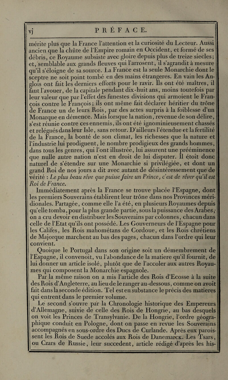 mérite plus que la France l’attention et la curiosité du Lecteur. Aussi ancien que la chute de l’Empire romain en Occident, et formé de ses débris, ce Royaume subsiste avec gloire depuis plus de treize siècles; et, semblable aux grands fleuves qui l’arrosent, il s’agrandit à mesure qu’il s’éloigne de sa source. La France est la seule Monarchie dont le sceptre ne soit point tombé en des mains étrangères. En vain les An- glois ont fait les derniers efforts pour le ravir. Ils ont été maîtres, il faut l’avouer, de la capitale pendant dix-huit ans, moins toutefois par leur valeur que par l’effet des funestes divisions qui armoient le Fran¬ çois contre le François ; ils ont même fait déclarer héritier du trône de France un de leurs Rois, par des actes surpris à la foiblesse d’un Monarque en démence. Mais lorsque la nation, revenue de son délire, s’est réunie contre ces ennemis, ils ont été ignominieusement chassés et relégués dans leur Isle, sans retour. D’ailleurs l’étendue et la fertilité de la France, la bonté de son climat, les richesses que la nature et l’industrie lui prodiguent, le nombre prodigieux des grands hommes, dans tous les genres, qui l’ont illustrée, lui assurent une prééminence que nulle autre nation n’est en droit de lui disputer. 11 étoit donc naturel de s’étendre sur une Monarchie si privilégiée, et dont un grand Roi de nos jours a dit avec autant de désintéressement que de vérité : Le plus beau rêve que puisse faire un Prince, c’est de rêver qu’il est Roi de France. Immédiatement après la France se trouve placée l’Espagne, dont les premiers Souverains établirent leur trône dans nos Provinces méri¬ dionales. Partagée, comme elle l’a été, en plusieurs Royaumes depuis quelle tomba, pour la plus grande partie, sous la puissance des Arabes,- on a cru devoir en distribuer les Souverains par colonnes, chacun dans celle de l’Etat qu’ils ont possédé. Les Gouverneurs de l’Espagne pour les Califes, les Rois mahométans de Cordoue, et les Rois chrétiens de Majorque marchent au bas des pages, chacun dans l’ordre qui leur convient. Quoique le Portugal dans son origine soit un démembrement de l’Espagne, il convenoit, vu l’abondance de la matière qu’il fournit, de lui donner un article isolé, plutôt que de l’accoler aux autres Royau¬ mes qui composent la Monarchie espagnole. Par la même raison on a mis l’article des Rois d’Ecosse à la suite des Rois d’Angleterre, au lieu de le ranger au-dessous, comme on avoit fait dans la seconde édition. Tel est en subs tance le précis des matières qui entrent dans le premier volume. Le second s’ouvre par la Chronologie historique des Empereurs d’Allemagne, suivie de celle des Rois de Hongrie, au bas desquels on voit les Princes de Transylvanie. De la Hongrie, l’ordre géogra¬ phique conduit en Pologne, dont on passe en revue les Souverains accompagnés en sous-ordre des Ducs de Curlande. Après eux parois- sent les Rois de Suede accolés aux Rois de Danemarcx. Les Tsars, ou Czars de Russie, leur succèdent, article rédigé d’après les his-