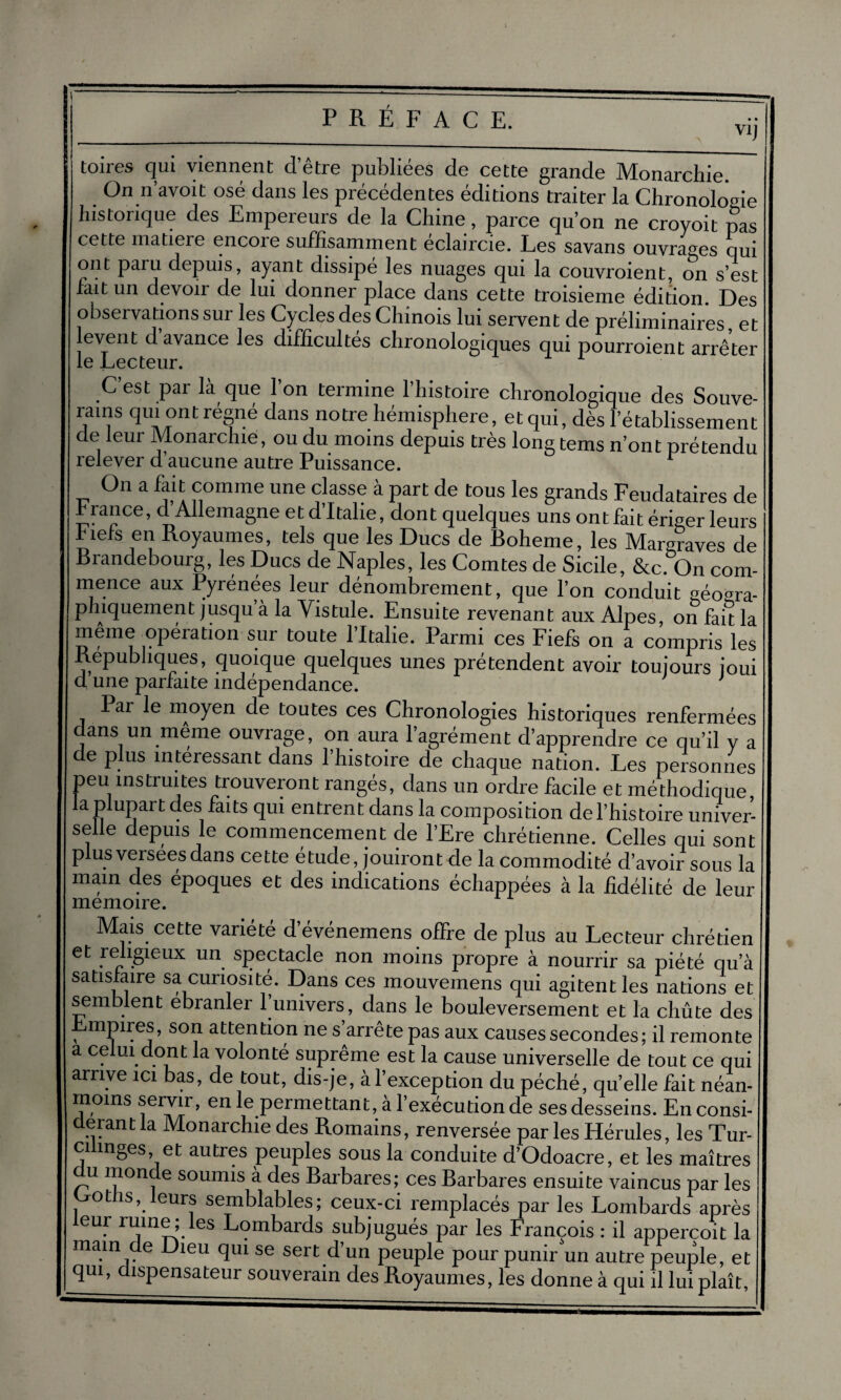 V1J toires qui viennent d’être publiées de cette grande Monarchie. On n’avoit osé dans les précédentes éditions traiter la Chronologie historique des Empereurs de la Chine, parce qu’on ne croyoit pas cette matieie encoie suffisamment eclaircie. Les savans ouvrages qui ont paiu depuis, ayant dissipe les nuages qui la couvroient, on s’est fait un devon de lui donner place dans cette troisième édition. Des observations sur les Cycles des Chinois lui servent de préliminaires, et event d avance les difficultés chronologiques qui pourroient arrêter J—i0O00111*• C’est par là que l’on termine l’histoire chronologique des Souve- rains qui ont régné dans notre hémisphère, et qui, dès l’établissement de leur Monarchie, ou du moins depuis très long tems n’ont prétendu relever d’aucune autre Puissance. On a fait comme une classe à part de tous les grands Feudataires de h rance, d Allemagne et d’Italie, dont quelques uns ont fait ériger leurs Fiels en Royaumes, tels que les Ducs de Boheme, les Margraves de Brandebourg, les Ducs de Naples, les Comtes de Sicile, &c On com¬ mence aux Pyrénées leur dénombrement, que l’on conduit géogra¬ phiquement jusqu’à la Vistule. Ensuite revenant aux Alpes on fait la même opération sur toute l’Italie. Parmi ces Fiefs on a compris les Républiques, quoique quelques unes prétendent avoir toujours joui d une parfaite indépendance. Par le moyen de toutes ces Chronologies historiques renfermées ans un même ouvrage, on aura l’agrément d’apprendre ce qu’il y a de plus intéressant dans l’histoire de chaque nation. Les personnes peu instruites trouveront rangés, dans un ordre facile et méthodique la plupart des faits qui entrent dans la composition de l’histoire univer¬ selle depuis le commencement de l’Ere chrétienne. Celles qui sont plus verseesdans cette étude, jouiront de la commodité d’avoir sous la main des époques et des indications échappées à la fidélité de leur mémoire. Mais cette variété d’événemens offre de plus au Lecteur chrétien et religieux un spectacle non moins propre à nourrir sa piété qu’à satisfaire sa curiosité. Dans ces mouvemens qui agitent les nations et semblent ebranler funivers, dans le bouleversement et la chûte des Empires, son attention ne s’arrête pas aux causes secondes; il remonte a celui dont la volonté suprême est la cause universelle de tout ce qui arrive ici bas, de tout, dis-je, à l’exception du péché, qu’elle fait néan¬ moins servir, en le permettant, à l’exécution de ses desseins. En consi¬ dérant la Monarchie des Romains, renversée par les Hérules, les Tur- ci mges, et autres peuples sous la conduite d’Odoacre, et les maîtres u mon e soumis à des Barbares; ces Barbares ensuite vaincus par les ^otfis, leurs semblables; ceux-ci remplacés par les Lombards après eur ruine; les Lombards subjugués par les Lrançois : il appercoit la mam de Dieu qui se sert d’un peuple pour punir un autre peuple, et qui, dispensateur souverain des Royaumes, les donne à qui il lui plaît,