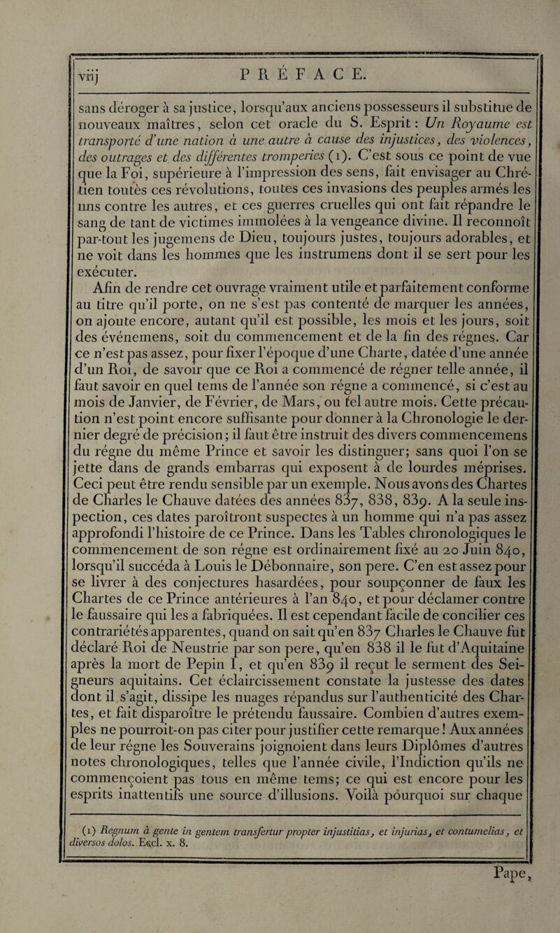 sans déroger à sa justice, lorsqu’aux anciens possesseurs il substitue de nouveaux maîtres, selon cet oracle du S. Esprit: Un Royaume est, transporté d'une nation à une autre à cause des injustices, des violences, des outrages et des différentes tromperies (1). C’est sous ce point de vue que la Foi, supérieure à l’impression des sens, fait envisager au Chré¬ tien toutès ces révolutions, toutes ces invasions des peuples armés les uns contre les autres, et ces guerres cruelles qui ont fait répandre le sang de tant de victimes immolées à la vengeance divine. Il reconnoît par-tout les jugemens de Dieu, toujours justes, toujours adorables, et ne voit dans les hommes que les instrumens dont il se sert pour les exécuter. Afin de rendre cet ouvrage vraiment utile et parfaitement conforme au titre qu’il porte, on ne s’est pas contenté de marquer les années, on ajoute encore, autant qu’il est possible, les mois et les jours, soit des événemens, soit du commencement et de la fin des régnes. Car ce n’est pas assez, pour fixer l’époque d’une Charte, datée d’une année d’un Roi, de savoir que ce Roi a commencé de régner telle année, il faut savoir en quel tems de l’année son régne a commencé, si c’est au mois de Janvier, de Février, de Mars, ou tel autre mois. Cette précau¬ tion n’est point encore suffisante pour donner à la Chronologie le der¬ nier degré de précision ; il faut être instruit des divers commencemens du régne du même Prince et savoir les distinguer; sans quoi l’on se jette dans de grands embarras qui exposent à de lourdes méprises. Ceci peut être rendu sensible par un exemple. Nous avons des Chartes de Charles le Chauve datées des années 837, 838, 83p. A la seule ins¬ pection, ces dates paroîtront suspectes à un homme qui n’a pas assez approfondi l’histoire de ce Prince. Dans les Tables chronologiques le commencement de son régne est ordinairement fixé au 20 Juin 840, lorsqu’il succéda à Fouis le Débonnaire, son pere. C’en est assez pour se livrer à des conjectures hasardées, pour soupçonner de faux les Chartes de ce Prince antérieures à l’an 840, et pour déclamer contre le faussaire qui les a fabriquées. Il est cependant facile de concilier ces contrariétés apparentes, quand on sait qu’en 837 Charles le Chauve fut déclaré R.oi de Neustrie par son pere, qu’en 838 il le fut d’Aquitaine après la mort de Pépin I, et qu’en 83ç il reçut le serment des Sei¬ gneurs aquitains. Cet éclaircissement constate la justesse des dates dont il s’agit, dissipe les nuages répandus sur l’authenticité des Char¬ tes, et fait disparoître le prétendu faussaire. Combien d’autres exem¬ ples ne pourroit-on pas citer pour justifier cette remarque ! Aux années de leur régne les Souverains joignoient dans leurs Diplômes d’autres notes chronologiques, telles que l’année civile, l’Indiction qu’ils ne commençoient pas tous en même tems; ce qui est encore pour les esprits inattentifs une source d’illusions. Yoilà pourquoi sur chaque (i) Regnurn à gente in gentem transfertur propter injustilias, et injurias, et contumelias, et dwersos dolos. Eçcl. x. 8. Pape;