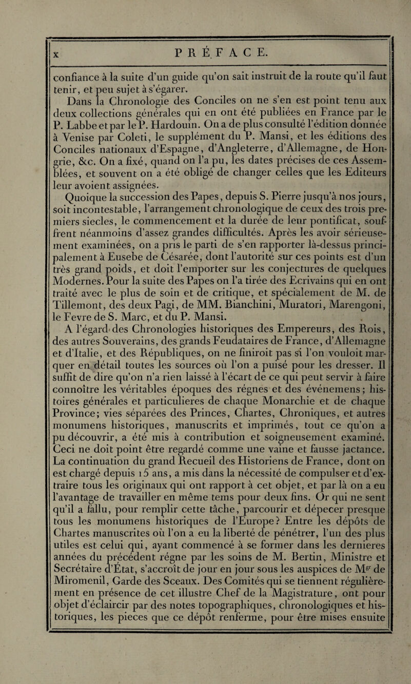 confiance à la suite d’un guide qu’on sait instruit de la route qu’il faut tenir, et peu sujet à s’égarer. Dans la Chronologie des Conciles on ne s’en est point tenu aux deux collections générales qui en ont été publiées en France par le P. Labbeetpar le P. Hardouin. On a de plus consulté l’édition donnée à Venise par Coleti, le supplément du P. Mansi, et les éditions des Conciles nationaux d’Espagne, d’Angleterre, d’Allemagne, de Hon¬ grie, &c. On a fixé, quand on l’a pu, les dates précises de ces Assem¬ blées, et souvent on a été obligé de changer celles que les Editeurs leur avoient assignées. Quoique la succession des Papes, depuis S. Pierre jusqu’à nos jours, soit incontestable, l’arrangement chronologique de ceux des trois pre¬ miers siècles, le commencement et la durée de leur pontificat, souf frent néanmoins d’assez grandes difficultés. Après les avoir sérieuse¬ ment examinées, on a pris le parti de s’en rapporter là-dessus princi¬ palement à Eusebe de Césarée, dont l’autorité sur ces points est d’un très grand poids, et doit l’emporter sur les conjectures de quelques Modernes. Pour la suite des Papes on l’a tirée des Ecrivains qui en ont traité avec le plus de soin et de critique, et spécialement de M. de Tillemont, des deux Pagi, de MM. Bianchini, Muratori, Marengoni, le Fevre de S. Marc, et du P. Mansi. A l’égard» des Chronologies historiques des Empereurs, des Rois, des autres Souverains, des grands Feudataires de France, d’Allemagne et d’Italie, et des Républiques, on ne finiroit pas si l’on vouloit mar¬ quer en détail toutes les sources où l’on a puisé pour les dresser. Il suffit de dire qu’on n’a rien laissé à l’écart de ce qui peut servir à faire connoître les véritables époques des régnes et des événemens; his¬ toires générales et particulières de chaque Monarchie et de chaque Province; vies séparées des Princes, Chartes, Chroniques, et autres monumens historiques, manuscrits et imprimés, tout ce qu’on a pu découvrir, a été mis à contribution et soigneusement examiné. Ceci ne doit point être regardé comme une vaine et fausse jactance. La continuation du grand Recueil des Historiens de France, dont on est chargé depuis 15 ans, a mis dans la nécessité de compulser et d’ex¬ traire tous les originaux qui ont rapport à cet objet, et par là on a eu l’avantage de travailler en même tems pour deux fins. Or qui ne sent qu’il a fallu, pour remplir cette tâche, parcourir et dépecer presque tous les monumens historiques de l’Europe? Entre les dépôts de Chartes manuscrites où l’on a eu la liberté de pénétrer, l’un des plus utiles est celui qui, ayant commencé à se former dans les dernieres années du précédent régne par les soins de M. Bertin, Ministre et Secrétaire d’Etat, s’accroît de jour en jour sous les auspices de Mgr de Miromenil, Garde des Sceaux. Des Comités qui se tiennent régulière¬ ment en présence de cet illustre Chef de la Magistrature, ont pour objet d’éclaircir par des notes topographiques, chronologiques et his¬ toriques, les pièces que ce dépôt renferme, pour être mises ensuite