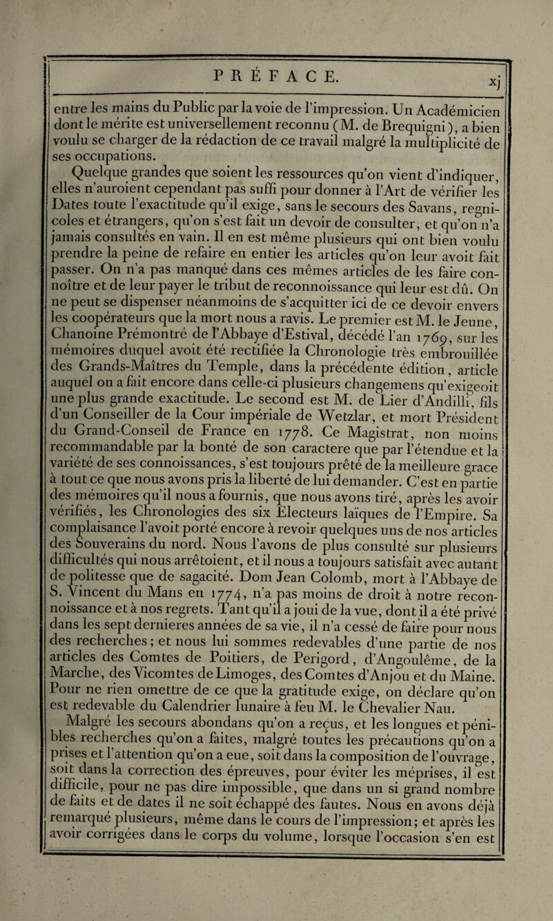 entre les mains du Public par la voie de l’impression. Un Académicien dont le mérite est universellement reconnu (M. de Brequigni), a bien voulu se charger de la rédaction de ce travail malgré la multiplicité de ses occupations. Quelque grandes que soient les ressources qu’on vient d’indiquer, elles n’auroient cependant pas suffi pour donner à l’Art de vérifier les Dates toute 1 exactitude qu’il exige, sans le secours des Savans, regni- coles et etrangers, qu’on s’est fait un devoir de consulter, et qu’on n’a jamais consultés en vain. Il en est même plusieurs qui ont bien voulu prendre la peine de refaire en entier les articles qu’on leur avoit fait passer. On n’a pas manqué dans ces mêmes articles de les faire con- noître et de leur payer le tribut de reconnoissance qui leur est dû. On ne peut se dispenser néanmoins de s’acquitter ici de ce devoir envers les coopérateurs que la mort nous a ravis. Le premier est M. le Jeune Chanoine Prémontré de l’Abbaye d’Estival, décédé l’an 1769, sur les mémoires duquel avoit été rectifiée la Chronologie très embrouillée des Grands-Maîtres du Temple, dans la précédente édition, article auquel on a fait encore dans celle-ci plusieurs changemens qu’exigeoit une plus grande exactitude. Le second est M. de Lier d’Andillf, fils d’un Conseiller de la Cour impériale de Wetzlar, et mort Président du Grand-Conseil de France en 1778. Ce Magistrat, non moins recommandable par la bonté de son caractère que par l’étendue et la variété de ses connoissances, s’est toujours prêté de la meilleure grâce à tout ce que nous avons pris la liberté de lui demander. C’est en partie des mémoires qu’il nous a fournis, que nous avons tiré, après les avoir vérifiés, les Chronologies des six Electeurs laïques de l’Empire. Sa complaisance l’avoit porté encore à revoir quelques uns de nos articles des Souverains du nord. Nous l’avons de plus consulté sur plusieurs difficultés qui nous arrêtoient, et il nous a toujours satisfait avec autant de politesse que de sagacité. Dom Jean Colomb, mort à l’Abbaye de S. Vincent du Vlans en 1774» *1 3. pas moins de droit à notre recon¬ noissance et à nos regrets. Tant qu’il a joui de la vue, dont il a été privé dans les sept dernieres années de sa vie, il n’a cessé défaire pour nous des recherches; et nous lui sommes redevables d’une partie de nos articles des Comtes de Poitiers, de Périgord, d’Angoulême, de la Marche, des Vicomtes de Limoges, des Comtes d’Anjou et du Maine. Pour ne rien omettre de ce que la gratitude exige, on déclare qu’on est redevable du Calendrier lunaire à feu M. le Chevalier Nau. Malgré les secours abondans qu’on a reçus, et les longues et péni¬ bles recherches qu’on a faites, malgré toutes les précautions qu’on a prises et 1 attention qu’on a eue, soit dans la composition de l’ouvrage, soit dans la correction des épreuves, pour éviter les méprises, il est difficile, pour ne pas dire impossible, que dans un si grand nombre de faits et de dates il ne soit échappé des fautes. Nous en avons déjà remarqué plusieurs, même dans le cours de l’impression; et après les avoir corrigées dans le corps du volume, lorsque l’occasion s’en est