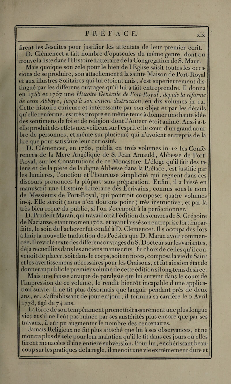 xix firent les Jésuites pour justifier les attentats de leur premier écrit. D. Clémencet a fait nombre d’opuscules du même genre, dont on trouve la liste dans l’Histoire Littéraire de la Congrégation de S. Maur. Mais quoique son zele pour le bien de l’Eglise saisît toutes les occa¬ sions de se produire, son attachement à la sainte Maison de Port-Royal et aux illustres Solitaires qui lui étoient unis, s’est supérieurement dis¬ tingué par les différens ouvrages qu’il lui a fait entreprendre. Il donna en 1 y55 et 1757 une Histoire Générale de Port-Royal, depuis la réforme de cette Abbaye, jusqu à son entière destruction, en dix volumes in 12. Cette histoire curieuse et intéressante par son objet et par les détails quelle renferme, est très propre en même teins àdonner une haute idée des sentimens de foi et de religion dont l’Auteur étoit animé. Aussi a-t- elle produit des effets merveilleux sur l’esprit etle cœur d’un grand nom¬ bre de personnes, et même sur plusieurs qui n’avoient entrepris de la lire que pour satisfaire leur curiosité. D. Clémencet, en 1760, publia en trois volumes in-12 les Confé¬ rences de la Mere Angélique de S. Jean Arnauld, Abbesse de Port- Royal, sur les Constitutions de ce Monastère. L’éloge qu’il fait des ta- lens et de la piété de la digne Abbesse dans la Préface , est justifié par les lumières, fonction et l’heureuse simplicité qui régnent dans ces discours prononcés la plupart sans préparation. Enfin, il a laissé en manuscrit une Histoire Littéraire des Ecrivains, connus sous le nom de Messieurs de Port-Royal, qui pourroit composer quatre volumes in-4. Elle seroit (nous n’en doutons point) très instructive, et par-là très bien reçue du public, si l’on s’occupoit à la perfectionner. D. PrudentMaran, qui travailloitàl’éditiondesœuvresdeS. Grégoire de Nazianze, étant mort en 1762, et ayant laissé son entreprise fort impar¬ faite, le soin de l’achever fut confié à D. Clémencet. Il s’occupa dès-lors à finir la nouvelle traduction des Poésies que D. Maran avoit commen¬ cée. Il revit le texte des différens ouvrages du S. Docteur sur les variantes, déjà recueillies dans les anciens manuscrits, fit choix de celles qu’il con- venoit de placer, soitdans le corps, soit en notes, composa la vie du Saint et les avertissemens nécessaires pour les Oraisons, et fut ainsi en état de donneraupublicle premier volume de cette édition silong-temsdesirée. Mais une fausse attaque de paralysie qui lui survint dans le cours de l’impression de ce volume, le rendit bientôt incapable d’une applica¬ tion suivie. Il ne fît plus désormais que languir pendant près de deux ans, et, s’affoiblissant de jour en jour, il termina sa carrière le 5 Avril 1778, âgé de 74 ans. La force de son tempéramen t prome t toi t assurémen tune plus longue vie; et s’il ne l’eût pas ruinée par ses austérités plus encore que par ses travaux, il eût pu augmenter le nombre des centenaires. Jamais Religieux ne fut plus attaché que lui à ses observances, et ne montra plus de zele pour leur maintien qu’il le fit dans ces jours où elles furent menacées d’une entière subversion. Pour lui, enchérissant beau- | coup sur les pratiques de la réglé, il menoi t une vie extrêmemen t dure e t