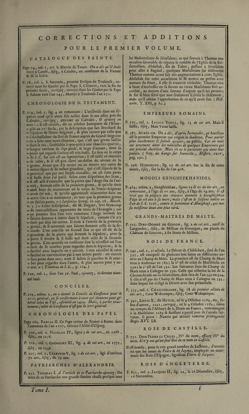 POUR LE PREMIER VOLUME. CATALOGUE' DES SAINTS. « Page 74, col. i, art. S. Marrin de Tours. On a dit quil étoit *mort à Candé, lifeà Candcs, au confluent de la Vienne 6c de la Loire. P. 78 , col. i. S. Saturnin , premier Evêque de Touloufe, en¬ voyé dans les Gaules par le Pape S. Clément, vers la fin du premier fiecle, corrige{ , envoyé dans les Gaules par le Pape S. Fabien vers l’an 145 , Martyr à Touloufe l’an 150. CHRONOLOGIE DU N. TESTAMENT. P. 114, col. 1, lig. 4 en remontant : L’enfévelit dans un fé- pulcre neuf qu’il avoit fait tailler dans le roc aflêz près du Calvaire, corrigeç , attenant au Calvaire , & ajoutei en note : „ 11 eft certain , dit un célébré Interprète de l’Evan- « aile au 17e fiecle, par la defeription que fait Brochard du « Sépulcre de Notre-Seigneur , 6c plus encore par celle que « l'Ambalfadeur du Roi de France auprès du Grand-Seigneur 33 en a faite tout nouvellement, que c’eft une grotte taillee „ dans le roc, femblable à-peu-près à une chambre quarree, 33 longue environ de lept pieds, 6c large d’autant, dont la « porte qui regarde l’orient eft très-balle. Le lieu où le coips „ de J. C. fut mis eft au feptentrion ; il eft taillé en maniéré « de table, 8c il eft peu élevé au-deflus du niveau de la 33 grotte. Avant que d’y entrer on en trouve une autre de 33 même figure 8c de même grandeur, qui n’eft féparée de la 33 première que par une fimple muraille, ou eu cette porte 33 fi balle dont j’ai parlé. Selon cette difpofition des lieux , 33 il eft aifé d’entendre que la pierre que l’Ange ôta de l'en- » trée, fermoit celle de la première grotte, & quelle étoit 33 ainfi hors du monument où le corps de Notre-Seigneur 33 avoit été mis, 8c qu’elle apparfenoit néanmoins dans un *3 autre Cens à ce monument, en tant que la première grotte 33 en faifoit partie. 33 ( Janfenius IprenJ. in cap. 18 , blatth. v. 5 ) 33 Cette defeription, dit M. Duguet, leve beaucoup =3 de contradiétions apparentes du texte de l’Evangile ; car 33 en premier lieu l’on voit comment l’Ange invitoit les 33 laintes femmes à entrer dans le Sépulcre , comme s il n y 33 étoit pas déjà lui-même. Il étoit à l’entrée de la première ,3 grotte, 8c il montrait aux faintes femmes celle de la fe- 33 conde. L’on concilie en fécond lieu ce qui eft dit de la 33 orandeur de la pierre qui fermoit le Sépulcre, avec la 33 porte fi étroite 8c fi balfe qui étoit celle de la fécondé 33 grotte. L’on accorde en troilieme lieu la néceflité où l’on 33 étoit de fe courber pour regarder dans le Sépulcre, Se la 33 facilité avec laquelle on y entroit. Cette néceflité 6c cette 33 facilité ne convenoient pas à une même partie : on entrait 33 fans peine dans une ; mais il falloir fe pancher 6c fe cour- 33 ber pour regarder dans l’autre, 6c plus encore pour y en- 33 trer. 33 ( Tombeau de J. C., p. 104. ) P. 110, col. 1, fous l’an 36. Paul, ajoutei, ci-devant nom¬ mé Saul. C O N C I L E S. P. 109, colon, z, on a donné le Concile de Confiance pour le x vlie général, en fe conformant à ceux qui tiennent pour gé¬ néral celui de Pife , ajfemblé en 1409. Mais, a parler exac¬ tement ,celui de Confiance n'efi que le xvie général. CHRONOLOGIE DES PAPES. Page 181. Pascal IL Ce Pape revint de France à Rome dans l’automne de l’an 1107, fuivant l’Abbé d’Ufperg. P. 306, col. 1. Nicolas IV, ligne 3 de cet art., en 1188 , HJèl, en 1178. P. 319, col. 1. Grégoire XI, lig. 4 de cet art., en 1373, lifei, en 1348. P. 307, col. z, CÉlestin V, lig. 7 de cet art., âgé d’environ 71 ans, lifei, de 79 airs. PATRIARCHES D’ALEXANDRIE. P. xyi. Thomas I. A l'article de ce Patriarche ajoutei: Du tems de ce Patriarche une grande famine chafla prefque tous les Mahométans de Jérufalem; ce qui fournit à Thomas une occafion favorable de réparer le comble de l’Eglife de la Ré- furredion. Abdallah, fils de Taher, partant à Jérufalem pour aller à Bagdad , quelques Mufulmans lui déférèrent Thomas comme ayant fait des augmentations à cette Eglife. Abdallah fur cette accufation le fit mettre en prifon avec menace du fouet, fi elle fe trouvoit véritable. Thomas vint à bout d’intérefler en fa faveur un vieux Mufulman fort ac¬ crédité, au moyen d’une fomrne d’argent qu’il lui promit; 6c fut fi bien fervi que non feulement il évita le châtiment, mais qu’il obtint l’approbation de ce qu’il avoit fait. ( Hifi. univ. T. XVI, p. 80. ) EMPEREURS ROMAINS. P. 37*, col. z. Lucius Verus, lig. 13 de cet art. Mais il lailfa, lifei, Mais Verus laiflà. P. 383. AurÉlïen. On a dit, d'après Jornand'es, qu' Aurélien eft le premier Empereur qui ceignit le diadème. Pour parler plus exactement il falloit ajouter, en public. Car on ■voit cet ornement dans les médailles de quelques Empereurs qui ont précédé Aurélien. Mais ils ne le portoient que dans leur palais. ( Voy. du Cange fur Joinville , Dijfert. xxiv, pag. 190. ) P. 398. Honorius , lig. 13 de cet art. Sur la fin de cette année, lifei, fur la fin de l’an 408. MOGOLS GENGHIZKHANIDES. P. 484, colon, z, Genghizkhan, lignes 19 & 10 de cet art., en remontant, à l’âge de 66 ans, lijei, à l’âge de 64 ans. Il efi vrai que la plûpart des Auteurs donnent a Genghizkhan l'âge de 6 6 ans à fa mort ; mais cefi en le faifant naître en l'an de J. C. 1161, contre le Jentiment d'Abulghazj., qui met fa naijfance deux ans plus tard. GRANDS-MAITRES DE MALTE. P. 5 2.3. Dieu-Donné de Gozon, lig. z de cet art., natif de Languedoc, lifei, de Milhau en Rouergue, ou plutôt du Château de Gouzon, à fix lieues de Milhau. ROIS DE FRANCE. P. 541, col. i, 3e alinéa. Le Décret de Childebert, daté de l’an 59y , eft compofé de plufieurs loix faites en différentes an¬ nées au Champ de Mars. La première eft du Champ de Mars tenu à Andernac en 589 ; la ie eft de celui de Maëftricht en 59©; la 3 e eft de l’an 591. Les fuivantes font du Champ de Mars tenu à Cologne en 591. Celle qui réforme la loi de la Chrenechrude ou du bâton blanc, doit être de l’an 593 ou J94, fi elle n’eft pas du Champ de Mars tenu à Cologne en 595 , dans lequel fut rédigé le Décret avec fon préambule. P. 555, col. r. Charlemagne, lig. 18 du premier alinéa de cet. art.. Cour Wehenique, Hfil, Cour Wehejnique. P. 590 , Louis X, dit Hutin, né le 4 Odobre 1189, ou, fé¬ lon d’autres, 1x91, corngei, né le 4 Odobre 1x89, félon un compte de l’Abbaye de S. Denis en France, commençant à la Madelaine 1189 ôc finiflant à pareil jour de l’année fui- vante. Il porte : Nuntio qui attulit rumores primogeniti Regis X VI. LB. ROIS DE CASTILLE. P. 751. Don Pedre le Cruel , IVe du nom, effacei IVe du nom. Il n'y eut qu’un feul Roi de ce nom en Cafiille. Il eft inutile, pour le très grand nombre de Ledeurs, d’avertir ici que les noms de Pedre 6c de Jayme, employés en nom¬ mant des Rois d’Efpagne, fignifient Pierre 6’ Jacques. ROIS D’ANGLETERRE. P. 83; , col. x. Jacques II, lig. zz, le 16 Décembre, life[, 16 Novembre. Tome I. f