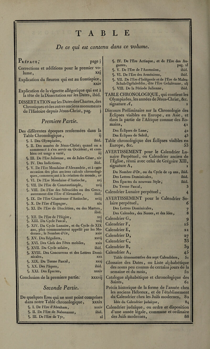 TABLE De ce qui est contenu dans ce volume. r^face; page) Corrections et additions pour le premier vo¬ lume , xxj Explication du fleuron qui est au frontispice, xxiv Explication de la vignette allégorique qui est à la tête de la Dissertation sur les Dates, ibid. DISSERTATION Sur les Dates des Chartes, des Chroniques etdes autres anciens monuments de l’Histoire depuis Jésus-Christ, pag. j Première Partie. Des différentes époques renfermées dans la Table Chronologique, ij §. I. Des Olympiades, ibid. §. II. Des années de Jésus-Christ; quand on a commencé à s’en servir en Occident, et com¬ bien cet usage a varié, iij §. III. De l’Ere Julienne , ou de Jules César, xiv §. IV. Des Indictions, ibid. §. V. De l’Ere Mondaine d’Alexandrie, et à cette occasion des plus anciens calculs chronologi¬ ques , commençant à la création du monde, xv §. VI. De l’Ere Mondaine d’Antioche, xvj <§>. VII. De l’Ere de Constantinople, xvij §. VIII. De l’Ere des Séleucides ou des Grecs, autrement dite l’Ere d’Alexandre , ibid. §. IX. De l’Ere Césaréenne d’Antioche, xviij §. X. De l’Ere d’Espagne, xix §. XI. De l’Ere de Dioclétien, ou des Martyrs, ibid. §. XII. De l’Ere de l’Hégire , xxj §. XIII. Du Cycle Pascal, xxij §. XIV. Du Cycle Lunaire, et du Cycle de XIX ans, plus communément appellé par les Mo¬ dernes , le Nombre d’Or, xxiv *§). XV. Des Réguliers, xxvij <§). XVI. Des Clefs des Fêtes mobiles, xxix §. XVII. Du Cycle solaire, ibid. §. XVIII. Des Concurrens et des Lettres Domi¬ nicales , xxx §. XIX. Du Terme Pascal, xxxj §. XX. Des Pâques, ibid. i §. XXI. Des Epactes, xxxiv Conclusion de la première partie.’ xxxvij Seconde Partie. De quelques Eres qui ne sont point comprises dans notre Table chronologique, xxxix §. I. De l’Ere d’Abraham, xxxiv §. II. De l’Ere de Nabonassar, ibid. §. III. De l’Ere de Tyr, xl §. IV. De l’Ere Actiaque, et de l’Ere des Au¬ gustes , pag. xl §. V. De l’Ere de l’Ascension, ibid. §. VI. De l’Ere des Arméniens, ibid. §. VII. De l’Ere d’Isdégerde et de l’Ere de Malex- Schah-Dgélaleddin, dite l’Ere Gelaléenne, xlj §. VIII. De la Période Julienne, ibid. TABLE CHRONOLOGIQUE, qui contient les Olympiades, les années de Jésus-Christ, &c. signature^, 1 Discours Préliminaire sur la Chronologie des Éclipses visibles en Europe , en Asie , et dans la partie de l’Afrique connue des Ro¬ mains , 41 t Des Eclipses de Lune,' 42 Des Eclipses de Soleil, 43 Table chronologique des Éclipses visibles en Europe, &c. 53 AVERTISSEMENT pour le Calendrier Lu¬ naire Perpétuel, ou Calendrier ancien de l’Église, réuni avec celui de Grégoire XIII, signature A, 1 Du Nombre d’Or, ou du Cycle de 19 ans, ibid. Des Lettres Dominicales, ibid. Des Epactes du nouveau Styleibid. Du Terme Pascal, 3 Calendrier Lunaire perpétuel4 AVERTISSEMENT pour le Calendrier So¬ laire perpétuel, 6 Des Lettres Dominicales, 7 Des Calendes, des Nones, et des Ides, 8 Calendrier G, 9 Calendrier F, i5 Calendrier E, 21 Calendrier D, 27 Calendrier C, 33 Calendrier B, 3^ Calendrier A, \5 Table démonstrative des sept Calendriers, 5i Glossaire des Dates , ou Liste alphabétique des noms peu connus de certains jours de la semaine et du mois, 62 Catalogue alphabétique et chronologique des Saints, 61 Précis historique de la forme de l’année chez les anciens Hébreux, et de l’établissement du Calendrier chez les Juifs modernes, 82 Idée du Calendrier judaïque, 84 Calendrier judaïque, ou ordre et disposition d’une année légale, commune et ordinaire des Juifs modernes, 88