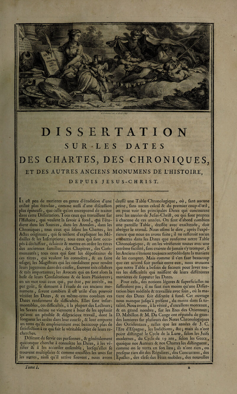 I l efl peu de matières en genre d’érudition d’une utilité plus étendue, comme auilî d’une difcuffion plus épineufe , que celle qu’on entreprend de traiter dans cette Difièrtation. Tous ceux qui travaillent fur l’Hiftoire, qui veulent la favoir à fond, qlii l’étu¬ dient dans les Sources, dans les Annales, dans les Chroniques} tous ceux qui lifent les Chartes, les Aétes originaux , qui fe mêlent d’expliquer les Mé¬ dailles 8c les ïnfcriptions} tous ceux qui font occu¬ pés à déchiffrer, éclaircir & mettre en ordre les titres des anciennes familles , des Chapitres, des Corh- munautés } tous ceux qui font les dépositaires de ces titres, qui veulent les connoître, 8c en faire ufage; les Magiftrats qui les confultent pour rendre leurs jugemens dans des caufes, fouvent très célébrés 8c très importantes j ies Avocats qui en font alors la bafe de leurs Confultations 8c de leurs Plaidoyers} en un mot tous ceux qui, par état, par intérêt, ou par goût, fe donnent à l’étude de ces anciens mo- numens , favent combien il eft utile d’en pouvoir vérifier les Dates, 8c en même-tems combien ces Dates renferment de difficultés. Elles font infur- montables, ces difficultés, à la plupart des Leéteurs ; les Savans même ne viennent à bout de les applanir qu’avec un pénible 8c difgracieux travail, dont la longueur les arrête dans leur courfe , & leur emporte un tems qu’ils emploieroient avec beaucoup plus de fatisfaélion à ce qui fait le véritable objet de leurs re¬ cherches. Délirant de fervir ces perfonnes, 8c généralement quiconque cherche à connoître les Dates, à les vé¬ rifier 8c à les accorder enfemble , lorfqu’elles fe trouvent multipliées & comme entaffiées les unes fur les autres, ainfi qu’il arrive fouvent, nous avons dreffié une Table Chronologique, où, fans aucune peine , fans aucun calcul 8c du premier coup-d’œil, on peut voir les principales Dates qui concourent avec les années de Jefus-Chrift, ou qui font propres à chacune de ces années. On fent d’abord combien une pareille Table, dreffée avec exactitude, doit abréger le travail. Nous ofons le dire , après l’expé¬ rience que nous en avons faite } il ne refteroit aucun embarras dans les Dates que renferme notre Table Chronologique , & on les vérifierait toutes avec une extrême facilité, fans crainte de jamais s’y tromper, fi les Anciens s’étoient toujours accordés dans la maniéré de les compter. Mais comme il s’en faut beaucoup que cet accord foit parfait entre eux, nous avouons que notre Table a befoin de fecours pour lever tou¬ tes les difficultés qui naiflent de leurs différentes maniérés de fupputer les Dates. Pour cela, des notions légères & fuperficielles ne fuffiroient pas ; il ne faut rien moins qu’une Differ- tation bien méditée 8c travaillée avec foin , où la ma¬ tière des Dates foit difcutée à fond. Cet ouvrage nous manque jufqu’à préfent, du moins dans fa to¬ talité. Nous avons, à la vérité, d’excellens morceaux, 8c en grand nombre , fur les Eres des Orientaux j D. Manillon 8c M. Du Cange ont répandu de gran¬ des lumières fur plufieurs des Notes Chronologiques des Occidentaux , telles que les années de J. C. l’Ere d’Efpagne , les Indidions, &c} mais ils n’ont point diftingué le Cycle de la Luno, félon les Juifs modernes , du Cycle de 19 ans, félon les Grecs , quoique nos Auteurs 8c nos Chartes les diftinguent, comme on le verra en fon lieu} ils n’ont rien, ou prefque rien dit des Réguliers, des Concurrens , des Epades, des clefs des Fêtes mobiles, des nouvelles DISSERTATION SURLES DATES DES CHARTES, DES CHRONIQUES, ET DES AUTRES ANCIENS MONUMENS DE L’HISTOIRE, DEPUIS JESUS-CHRIST. /> ■ I. ./’/vvpj-t i/sf rt Snp.J/SJ