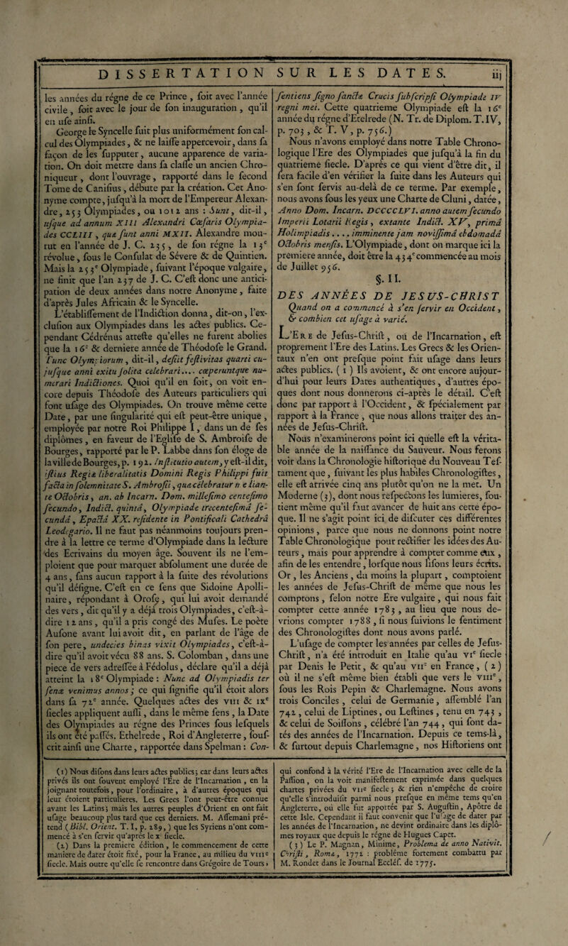 les années du régne de ce Prince , foie avec l’année civile , foie avec le jour de fon inauguracion , qu’il en ufe ainfi. George le Syncelle fuie plus uniformément fon cal¬ cul des Olympiades, & ne laiffe appercevoir, dans fa façon de les fuppucer, aucune apparence de varia- tion. On doic meeere dans fa clafle un ancien Chro¬ niqueur , donc l’ouvrage, rapporré dans le fécond Tome de Canifius , débuee par la créacion. Cec Ano¬ nyme compte, jufqu’à la mort de l’Empereur Alexan¬ dre, 253 Olympiades, ou îou ans : Sunt, dit-il, nfque adannumXHl Alexandre Cœfaris Olympia¬ des CCL1II, qu& funt anni MXII. Alexandre mou¬ rut en l’année de J. C. 13 5, de fon régne la 13e révolue, fous le Confulat de Sévere 8c de Quintien. Mais la 2.5 3e Olympiade, fuivant l’époque vulgaire, ne finit que l’an 237 de J. C. C’eft donc une antici¬ pation de deux années dans notre Anonyme, faite d’après Jules Africain 8c le Syncelle. L’établilfement de l’Indiétion donna, dit-on, l’ex- clufion aux Olympiades dans les aétes publics. Ce¬ pendant Cédrénus attefte quelles 11e furent abolies que la 16Z 8c derniere année de Théodofe le Grand. ['une Olyntpiorum, dit-il, défit fief ivitas quarti cu- jufque anni exituJolita edebrari.... cœperuntque nu- mtr art Indicliones. Quoi qu’il en foit, on voit en¬ core depuis Théodofe des Auteurs particuliers qui font ufage des Olympiades. On trouve même cette Date, par une fingularité qui eft peut-être unique , employée par notre Roi Philippe I, dans un de fes diplômes, en faveur de l’Eglife de S. Ambroife de Bourges, rapporté par le P. Labbe dans fon éloge de la ville de Bourges, p. 19a. /nfautio autemjy ijlius Régit liberalitatis Domine Regis Philippi fuit facla in folemnitate S. Ambrofti, qua célebratur ri e lian¬ te Oclobris, an. ah Incarn. Dem. millejirno centefimo fecundo, Indicl. quintd. Olympiade trecentefimd fe- cundd, Epacld. XX. refidente in Pontifical’i Cathedra Leodigario. Il ne faut pas néanmoins toujours pren¬ dre à la lettre ce terme d’Olympiade dans la leélure des Ecrivains du moyen âge. Souvent ils ne l’em¬ ploient que pour marquer abfolument une durée de 4 ans, fans aucun rapport à la fuite des révolutions qu’il déligne. C’eft en ce fens que Sidoine Apolli¬ naire , répondant à Orofi?, qui lui avoit demandé des vers, dit qu’il y a déjà trois Olympiades, c’eft-à- dire 12 ans , qu’il a pris congé des Mufes. Le poète Aufone avant lui avoit dit, en parlant de l’âge de fon pere, undecies binas vixit Olympiades, c’eft-à- dire qu’il avoit vécu 88 ans. S. Colomban , dans une piece de vers adreftée à Fédolus, déclare qu’il a déjà atteint la 1 8e Olympiade : Nunc ad Olympiades ter fenx venimus annos ; ce qui fignifie qu’il étoit alors dans fa 72e année. Quelques aétes des vm & ixe fiecles appliquent aufli, dans le même fens , la Date des Olympiades au régne des Princes fous lefquels ils ont été paffés. Èthelrede , Roi d’Angleterre , fouf- crit ainfi une Charte, rapportée dans Spelman : Con- fentiens ftgno fiancha Crucis fubfcripfi Olympiade IV regni met. Cette quatrième Olympiade eft la 16e année du régne d’Etelrede (N. Tr. de Diplom. T. IV, p. 703, & T. V, p. 75C) Nous n’avons employé dans notre Table Chrono¬ logique l’Ere des Olympiades que jufqu’à la fin du quatrième fiecle. D’après ce qui vient d etre dit, il fera facile d’en vérifier la fuite dans les Auteurs qui s’en font fervis au-delà de ce terme. Par exemple, nous avons fous les yeux une Charte de Cluni, datée, Anno Dom. Incarn. DCCCCLVI. anno autem fecundo lmperii Lotarii lie gis, extante Indicl. XV, prima Holimpiadis.... imminente jam noviffemâ ebdornada Oclobris menfis. L’Olympiade, dont on marque ici la première année, doit être la 43 4ecommencée au mois de Juillet 95 6. §.II. DES ANNÉES DE JESUS-CHRIST Quand on a commencé d s’en fervir en Occident, & combien cet ufage à varié. LaEre de Jefus-Chrift , ou de l’Incarnation, eft proprement l’Ere des Latins. Les Grecs 8c les Orien¬ taux n’en ont prefque point fait ufage dans leurs aétes publics. ( 1 ) Ils avoient, 8c ont encore aujour¬ d’hui pour leurs Dates authentiques, d’autres épo¬ ques dont nous donnerons ci-après le détail. C’eft donc par rapport à l’Occident, 8c fpécialement par rapport à la France , que nous allons traiter des an¬ nées de Jefus-Chrift. Nôus n’examinerons point ici quelle eft la vérita¬ ble année de la nailfance du Sauveur. Nous ferons voir dans la Chronologie hiftorique du Nouveau Tef- tament que, fuivant les plus habiles Chronologiftes, elle eft arrivée cinq ans plutôt qu’on ne la met. Un Moderne (3), dont nous refpeétons les lumières, fou- tient même qu’il fitut avancer de huit ans cette épo¬ que. Il ne s’agit point ici de difeuter ces différentes opinions, parce que nous ne donnons point notre Table Chronologique pourreétifier les idées des Au¬ teurs , mais pour apprendre à compter comme &.ix , afin de les entendre, lorfque nous lifons leurs écrits. Or , les Anciens , du moins la plupart, comptoient les années de Jefus-Chrift de meme que nous les comptons, félon notre Ere vulgaire , qui nous fait compter cette année 1783 , au lieu que nous de¬ vrions compter 1788,1! nous fuivions le fentiment des Chronologiftes dont nous avons parlé. L’ufage de compter les années par celles de Jefus- Chrift , n’a été introduit en Italie qu’au vie fiecle par Denis le Petit, 8c qu’au vir en France > ( 2 ) où il ne s’eft même bien établi que vers le vme, fous les Rois Pépin 8c Charlemagne. Nous avons trois Conciles , celui de Germanie, affemblé l’an 742 , celui de Liptines, ou Leftines, tenu en 743 , 8c celui de SoilTons , célébré l’an 744 , qui font da¬ tés des années de l’Incarnation. Depuis ce tems-là, 8c furtout depuis Charlemagne, nos Hiftoriens ont i ( 1 ) Nous difons dans leurs aétes publics ; car dans leurs aftes privés ils ont Couvent employé l’Ere de l’Incarnation , en la joignant toutefois, pour l'ordinaire, à d’autres époques qui leur étoient particulières. Les Grecs l'ont peut-être connue avant les Latins; mais les autres peuples d’Orient en ont fait ufage beaucoup plus tard que ces derniers. M. Allemand pré¬ tend ( liibl. Orient. T. I, p. 189, ) que les Syriens n’ont com¬ mencé à s’en fervir qu’après le x liecle. (i) Dans la première édition, le commencement de cette maniéré de dater étoit fixé, pour la France, au milieu du vuic qui confond à la vérité l’Ere de l’Incarnation avec celle de la PalTion, on la voit manifeftement exprimée dans quelques chartes privées du vue fiecle; & rien n’empêche de croire qu’elle s’introduiiït parmi nous prefque en même tems qu’en Angleterre, où elle fut apportée par S. Auguftin, Apôtre de cette Isle. Cependant il faut convenir que l’u'àge de dater par les années de l’Incarnation, ne devint ordinaire dans les diplô¬ mes royaux que depuis le régne de Hugues Capct. ( 3 ) Le P. Magnan, Minime, Problema de anno Nativit. Chrifli, Rom&, 1771 : problème fortement combattu par