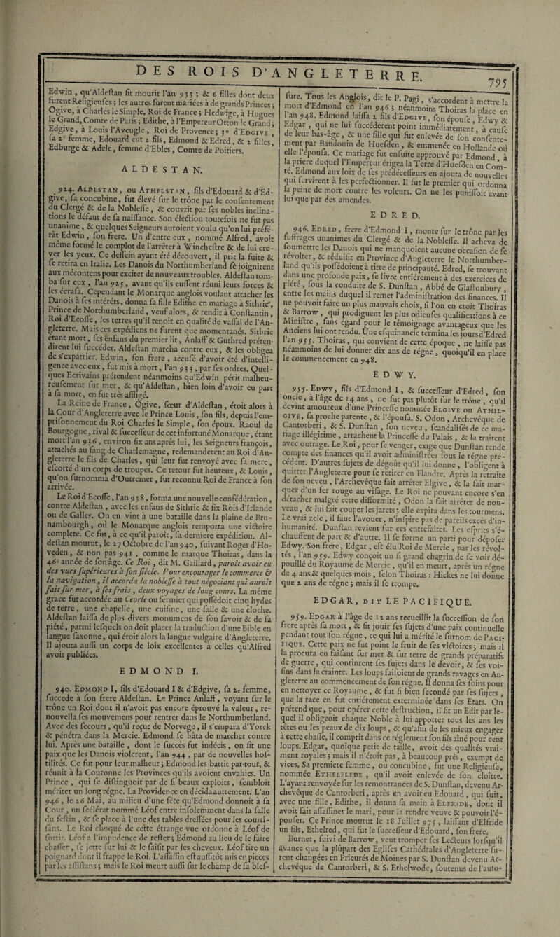 Edwm , qu’Aldeftan fît mourir l'an 933 ; & 6 filles dont deux furent Religieufes ; les autres furent mariées à de grands Princes 3 Ogive, à Charles le Simple, Roi de France 3 Hedwige, à Hugues le Grand,Comte de Paris3 Edithe, à l’EmpereurOtton le Grand; Edgive, à Louis l'Aveugle , Roi de Provence3 30 ù’Edgive , fa 2= femme, Edouard eut 1 fils, Edmond &Edred. & 2 filles* Edburge & Adele, femme d’Ebles, Comte de Poitiers. ALDESTAN. . 924. Aldestan, ou Athelstan , fils d’Edouard & d’Ed- givc, fa concubine, fut élevé fur le trône par le confentement du Clergé, & de la Noblefie, & couvrit par fes nobles inclina¬ tions le defaut de fa naiffance. Son éledion toutefois 11e fut pas unanime, Sc quelques Seigneurs auroient voulu qu’on lui préfé¬ rât Edwin, fon frere. Un d’entre eux , nommé Alfred, avoit meme formé le complot de l’arrêter à Wincheftre & de lui cre¬ ver les yeux. Ce delfein ayant été découvert, il prit la fuite & fe retiia en Italie. Les Danois du Northumberland fè joignirent aux mécontents pour exciter de nouveaux troubles. Aldeftan tom¬ ba fur eux , l’an 925, avant qu’ils euffent réuni leurs forces 8c les ecrafa. Cependant le Monarque anglois voulant attacher les Danois à fes interets, donna fa fille Edithe en mariage à Sithric*, Prince de Northumberland, veuf alors, 8c rendit à Conftantin ’ Roi d’Ecofle , les terres qu’il tenoit en qualité de vaffal de l'An¬ gleterre. Mais ces expédiens ne furent que momentanés. Sithric étant mort, fes ènfans du premier lit, Anlaff 8c Guthred préten¬ dirent lui fuccéder. Aldeftan marcha contre eux, & les obligea de s expatrier. Edwin, Ion frère , accufé d’avoir été d’intelli- gcnce avec eux, fut mis à mort, l’an 93;, par fes ordres. Quel¬ ques Ecrivains prétendent néanmoins qu’Edwin périt malheu- reulement fur mer, & qu’Aldeftan, bien loin d’avoir eu part a fa mort, en fut très affligé. La Reine de France, Ogive, laeur d’Aldeftan , étoit alors à la Cour d’Angleterre avec le Prince Louis, fon fils, depuis l’em- prilonnement du Roi Charles le Simple, fon époux. Raoul de Bourgogne, rival & fuccefleur de cet infortunéMonarque, étant moi 11 an 9 3 6, environ fix ans après lui, les Seigneurs françois, attaches au fangde Charlemagne, redemandèrent au Roi d’An¬ gleterre le fils de Charles, qui leur fut renvoyé avec fa mere, elcorte d un corps de troupes. Ce retour fut heureux, 8c Louis, qu on lurnomma d’Outrcmer, fut reconnu Roi de France à fon arrivée. Le Roid’Ecoffle, l’an 938, forma une nouvelle confédération, contre Aldeftan , avec les enfans de Sithric & fix Rois d’Irlande ou de Galles. On en vint à une bataille dans la plaine de Bru- nambourgh, où le Monarque anglois remporta une viétoire complété. Ce fut, à ce qu’il paroît, fa derniere expédition. Al¬ deftan mourut, le rgOélobre de l’an 940, fuivant Roger d’Ho- veden, 8c non pas 941 , comme le marque Thoiras, dans la 4année de fon âge. Ce Roi, dit M. Gaillard, parole avoir eu des vues fuperieures a fon fiécle. Rour encourager le commerce & la navigation , il accorda la noblejfe a tout négociant qui auroit fait fur mer, a fes frais , deux voyages de long cours. La même grâce fut accordée au Ceorle ou fermier qui poffédoit cinq hydes de terre , une chapelle, une cuifinc, une falle 8c une cloche. Aldeftan laiffa déplus divers monumens de fon favoir & de fa piété, parmi lefquels on doit placer la tradu&ion d’une Bible en langue faxonne, qui étoit alors la langue vulgaire d’Angleterre. Il ajouta auffi un corps de loix excellentes à celles qu’Alfred avoit publiées. EDMOND L 940. Edmond I, fils d’Edouard I & d’Edgive, fa 2e femme, fuccede à fon frere Aldeftan. Le Prince Anlaff, voyant fur le trône un Roi dont il n’avoit pas encore éprouvé la valeur, re- nouvella fes mouvemens pour rentrer dans le Northumberland. Avec des fecours, qu’il reçut de Norvège, il s’empara d’Yorck 8c pénétra dans la Mercie. Edmond fc hâta de marcher contre lui. Après une bataille , dont le fuccès fut indécis, on fit une paix que les Danois violèrent, l’an 944 , par de nouvelles hof- tilités. Ce fut pour leur malheur 3 Edmond les battit par-tout, 8c réunit à la Couronne les Provinces qu’ils avoient envahies. Un Prince , qui fe diftinguoit par de fi beaux exploits, fembloit mériter un long régne. La Providence en décida autrement. L’an 946, le 2.6 Mai, au milieu d'une fête qu’Edmond donnoit à fa Cour , un fcélérat nommé Léof entre infolemment dans la falle du feftin , 8c fe place à l’une des tables dreffées pour les court! - fans. Le Roi choqué de cette étrange vue ordonne à Léof de fortir. Léof a l’impudence de refter 3 Edmond au lieu de le faire chaffer, fe jette fur lui 8c le faifit par les cheveux. Léof tire un poignard dont il frappe le Roi. L’alTaffln eftauffltôt mis en pièces par Ls aftiftans ; mais le Roi meurt auffi fur le champ de fa blef- 795 fure. Tous les Anglois, dit le P. Pagi, s’accordent à mettre la ment d Edmond en 1 an 946 ; neanmoins Thoiras la place en 1 an 948. Edmond laiffa 2 fils d'EncivE, Con époufe , Edwy & Edgar , qui ne Un fuccederentpoint immédiatement, à caufe de leur bas-age , 8c une fille qui fut enlevée de fon confente- ment pr Baudouin de Huefden , & emmenée en Hollande où elle 1 epoufa. Ce mariage fut enfuite approuvé par Edmond à la pnere duquel l’Empereur érigea la Terre d’Huefdeu en Com- te. Edmond aux loix de fes prédécefleurs en ajouta de nouvelles qui leivirent à les perfeétionner. Il fut le premier qui ordonna a peine de mort contre les voleurs. On ne les puniffoit avant lui que par des amendes. EDRED. 946. Edred , frere d’Edmond I, monte fur le trône par les uiiirages unanimes du Clergé & de la Nobleffe. Il acheva de loumettre les Danois qui ne manquoient aucune occafion de fe révolter & réduifit en Province d’Angleterre le Northumber¬ land qu’ils poffédoient à titre de principauté. Edred, fe trouvant dans une profonde paix, fe livre entièrement à des exercices de piete fous la conduite de S. Dunftan , Abbé de Glaftonbury entre les mains duquel il remet l’adminiftration des finances. Il ne pouvoit faire un plus mauvais choix, fi l’on en croit Thoiras & Barrov/ , qui prodiguent les plus odieufes qualifications à ce Minutie , (ans égard pour le témoignage avantageux que les Anciens lui ont rendu. Une efquinancie termina les joursd’Edred l’an 955- Thoiras, qui convient de cette époque , ne laiffe pas neanmoins de lui donner dix ans de régne, quoiqu’il en place le commencement en 948. 1 ^ edwy. S‘ -E°WY ’ fiIs Edmond I, & fucceffeur d’Edred , fon onc e , a 1 âge de 14 ans, ne fut pas plutôt fur le trône , qu’il devint amoureux d’une Princeffe nommée Elgive ou Athil- give, fa procheparente , & l’époufa. S. Odon, Archevêque de Cantorberi , & S. Dunftan , fon neveu , feandalifés de ce ma¬ riage illégitime , arrachent la Princeffe du Palais, & la traitent avec outrage. Le Roi, pour fe venger, exige que Dunftan rende compte des finances qu’il avoit adminiftrées fous le ré<me pré¬ cédent. D'autres fujets de dégoût qu’il lui donne , l’obligent à quitter l’Angleterre pour fe retirer en Flandre. Après la retraite de Ion neveu , l’Archevêque fait arrêter Elgive , & la fait mar¬ quer d un fer rouge au vifage. Le Roi ne pouvant encore s’en détacher maigre cette difformité , Odon la fait arrêter de nou- \ eau, & lui mit couper les jarets ; elle expira dans les tourmens. Le vrai zele , il faut l’avouer, n’infpire pas de pareils excès d’in¬ humanité. Dunftan revient fur ces' entrefaites. Les efprits s’é¬ chauffent de part & d’autre. Il fe forme un parti pour dépofer Edwy. Son frere, Edgar , eft élu Roi de Mercie , par les révol¬ tés , l’an 959. Edwy conçoit un fi grand chagrin de fe voir dé¬ pouillé du Royaume de Mercie , qu’il en meurt, après un régne de 4 ans 8c quelques mois, félon Thoiras : Hickes ne lui donne que 2 ans de régne ; mais il fe trompe. EDGAR, dit LE PACIFIQUE. 959• Edgar à l’âge de 11 ans recueillit la fucceffion de fon frere après fa mort, & fit jouir fes fujets d’une paix continuelle pendant tout fon régne, ce qui lui a mérité le furnom de Paci- eique. Cette paix ne fut point le fruit de fes viétoires ; mais il la procura en faifant fur mer & fur terre de grands préparatifs de guerre, qui continrent fes fujets dans le devoir, & fes voi- fins dans la crainte. Les loups faiioient de grands ravages en An¬ gleterre au commencement de fon régne. Il donna fes foins pour en nettoyer ce Royaume, & fut fi bien fécondé par fes fujets , que la race en fut entièrement exterminée'dans fes Etats. On prétend que, pour opérer cette deftruétion, il fit un Edit par le¬ quel il obligeoit chaque Noble à lui apporter tous les ans les tetes ou les peaux de dix loups, 8c qu’afin de les mieux engager à cette chafte, il comprit dans ce réglement fon fils aîné pou?cent loups. Edgar, quoique petit de taille, avoit des qualités vrai¬ ment royales ; mais il n’étoit pas, à beaucoup près, exempt de vices. Sa première femme , ou concubine, fut une Religieufe, nommée Ethelflede , qu’il avoit enlevée de fon cloître. L’ayant renvoyée fur les remontrances de S. Dunftan, devenu Ar¬ chevêque de Cantorberi, après en avoir eu Edouard, qui fuit, avec une fille, Edithe, il donna fa main àELFRiDE, dont il avoit fait affaffiner le mari, pour la rendre veuve & pouvoirl’é- poufer. Ce Prince mourut le 18 Juillet 975 , laiffant d’Elfride un fils, Ethelred, qui fut le fucceffeur d’Edouard, fon frété* Èurnet, fuivi deBarroSv, veut tromper fes Leéteurs lorfqu'il avance que la plupart des Eglifes Cathédrales d’Angleterre lu¬ rent changées en Prieurés de Moines par S. Dunftan‘devenu Ar¬ chevêque de Cantorberi, & S* Ethehvode, foutenus de l’auto- |3 ■■—■hm'iwb.htw ...