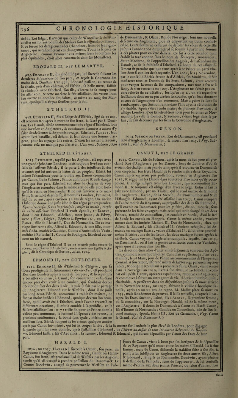 rite du Roi Edgar. Il n’y eut que celles de Worceftcr 8c ue ^fin- chefter où l’on introduifit des Moines fous le régne de ce Prince ; & ce furent les déréglemens des Chanoines, fruits de leur igno¬ rance , qui occalionnerent ces changemens. Toute la fcience en Angleterre , comme l’avouent eux-mêmes leurs Proteftans les plus équitables, étoit alors concentrée dans les Monafteres. EDOUARD II, dit LE MARTYR. 97J. Edouard II, fils aîné d’Edgar, lui fuccede fuivant les dernieres difpofitkms de fon pere, 8c reçoit la Couronne des mains de S. Dunftan. L’an 978 , Edouard partant, au retour de la charte, près d’un château, oùElfride, fa belle-mere, faifoit fa réfidence-avec Ethelred, fon fils, s’écarte de fa troupe poul¬ ies aller voir, & cette marâtre le fait a (Tartiner. Ses vertus l’ont fait mettre au nombre des Saints , 8c même au rang des Mar¬ tyrs , quoiqu’il n'ait pas fouffert pour la foi. ETHELRED II. 978. Ethelred II, fils d’Edgar & d’Elfride, âgé de iz ans, eft reconnu Roi après la mort de fon frere, 8c facré par S. Dunf¬ tan. Les Danois, dès le commencement du régne d’Ethelred, font une invafion en Angleterre, & continuent d’années à autres d'y faire des defcentes 8c de grands ravages. Ethelred, l’an 991, leur ayant livré bataille , eft défait, 8c leur donne une fomme d'ar¬ gent, pour les engager à fe retirer. C’étoit les inviter à revenir, comme cela ne manqua pas d’arriver. L’an 994, Suénon, Roi ETHELRED II rétabli. loi y. Ethelred, rapellé par les Anglois , eft reçu avec une grande joie dans Londres ; mais toujours livré aux con- feils de l’affreux Edrick , il fe porte à des injuftices 8c des cruautés qui lui attirent la haine de fes peuples. Edrick lui même l’abandonne pour fe joindre aux Danois commandés par Canut, fils de Suénon, Prince auflï brave & aurti dange¬ reux que fon pere. Ethelred eut alors le chagrin de voir l’Angleterre retombée dans le même état où elle étoit lorf- qu'il fe retira en Normandie. Il ne put furvivre à ce mal¬ heur, 8c, accablé detriftelfe, il mourut à Londres, Tan 1016, âgé de 50 ans, après environ 38 ans de régne. Un ancien Hiftorien donne une jufte idée de fon régne par ces paroles: Ejus vie a curfus f&vus in principio , mi fer in medio , turpis in exitu ajferitur. Ethelred II avoit époufé, i° Elgive, dont il eut Edmond, Aldeftan, mort jeune, 8c Edwy, avec 3 filles , Edgive , Edgithe 8c Egwine 5 z° , en 1002., Emme , fille de Richard I, Duc de Normandie. De ce ma¬ riage fortirent % fils, Alfred & Edouard, 8c une fille, nom¬ mée Goda, mariée à Gauthier, Comte d’Amiens & du Vexin, enfuite à Euftache II, Comte de Boulogne. Ethelred eut en¬ core un fils naturel. Sous le régne d’Ethelred II on ne mettoit point encore de sceaux aux Chartes d’Angleterre , nondum utebancur Sigillés in An- glia , dit la Chronique de Burton , ai an. 1004. EDMOND II, dit COTE-DE-FER. 1016. Edmond II, fils d’Ethelred & d’Elgive , que fa force prodigieufe fit furnommer Côte-de-Fer, eft proclamé Roi dans Londres après lamort de fon pere, & livre jufqu’à y batailles en un an, à Canut, fon concurrent : enfin étant encore près d’en venir à un combat, qui fembloit devoir décider du fort des deux Roix , la paix fe fait par le partage de l’Angleterre. Edmond eut le Weftfex , dont il ne jouit pas long-tems. Edrick, accoutumé à trahir fes maîtres, ne fut pas moins infidèle à Edmond, quoique devenu fon beau- frere, qu’il l’avoit été à Ethelred. Apres l’avoir traverfé en différentes occafions, il mit le comble à fa perfidie , en le faifant aflaflîner Tan 1017: trifte fin pour un Prince dont la valeur peu commune, la fermeté à l’épreuve des revers, la prudence confommée , la bonté fans égale , méritoient un meilleur fort. Edrick fut puni de fes crimes quelques années après par Canut lui-même , cjui lui fit couper la tête, 8c la fit mettre fur l’endroit le plus élevé de Londres, pour dégager la parole qu'il lui avoit donnée, après l’artaflinat d’Edmond , de L’élever au-dejfus de tous tes autres Seigneurs du Royau¬ me. Edmond laifla. z fils d’ALGiTHE , fa femme , Edmond 8c Edouard , qui furent dépouillés par Canut des Etats de leur pere. H A R A L D I. de Danemarck, & Olaiis, Roi de Norwege, font une nouvelle defeente en Angleterre, d’où ils emportent un butin conlîdé- rable. Leurs flottes ne ceflerent de défoler les côtes de cette Ifle jufqu’à Tannée 1001 qu’Ethelred fe fournit à payer une fomme à ces pirates pour en être délivré. Ce fut à cette occafion qu’il établit la taxe connue fous le nom de Danegelt, monument, dit un Moderne, de Toppreflîon des Anglois, de l’afcendant des Danois, 8c de la foiblefle d’Ethelred. La honte de cet affujetif- fement fit prendre quelque terns après à ce Prince un parti vio¬ lent dont il eut lieu de fe repentir. L’an : ooz , le 13 Novembre, par le confeil d’Edrick-Streon & d’Alfrick, fes Miniftres, il fait maflacrer tous les Danois de fes Etats. Suénon , étant accouru pour venger la mort de fes compatriotes, met tout à feu 8c à fang, 8c s’en retourne en 100y. L’Angleterre ne s’étoit pas en¬ core relevée de ce défaftre , lorfqu’en 1012, on vit reparaître les Danois dont on ne put arrêter les courfes, qu’en leur donnant encore de l’argent pour s’en retourner. Mais a peine fe font-ils rembarqués, que Suénon rentre dans l’Ifle avec la réfolution de s'y établir. Après s’être rendu maître de plufieurs Provinces , il aflîége Londres, d’où Ethelred étoit forti pour fe retirer en Nor¬ mandie. La ville fe foumet, 8c Suénon , s’étant logé dans le pa¬ lais , fe fait décerner par les fiens la Couronne d’Angleterre. / SUÉNON. 1014. Suénon ou Sweyn, Roi deDanemarck, eft proclamé Roi d’Angleterre à Londres, 8c meurt Tan 101 y. ( Voy. Sué- j non I, Roi de Danemarck. ) CANUT I, dit LE GRAND. ioiy. Canut , fils de Suénon, après la mort de fon pere eft pro¬ clamé Roi d’Angleterre par les Danois, hors de Londres d’ou ils avoient étcchartes; mais peu de tems après il retourne en Danemarck pour empêcher fon frere Harald de fe rendre maître de ce Royaume. Canut, après en avoir pris portertion, revient en Angleterre Tan 1016,8c régne fur les Danois dans toutes les Provinces qu'ils occu- poient. Il alliége jufqu’à trois fois Londres, qui reconnoilToit Ed¬ mond II, & toujours eft obligé d'en lever le liège. Enfin il fait la paix avec Edmond, par un Traité , qui le rend maître de la moitié de l'Angleterre ; favoir , de la Mercie , du Northumberland & de l’Eftanglie. Edmond, ayant été ailaflîné Tan 1017, Canut s’empare de l’autre moitié du Royaume, au préjudice des deux fils d’Edmond , qu’il envoie en Danemarck pour les y faire, dit-on, mourir, fous prétexte de les faire voyager; mais celui qui étoit chargé de ces deux Princes, touché de compaflïon , les conduit en Suede , d’où le Roi de Suede les envoie en Hongrie. Canut la même année , voulant mettre dans fes intérêts Richard II, Duc de Normandie , chez qui Alfred 8c Edouard, fils d’Ethelred II, s’étoient réfugiés, lui de¬ mande en mariage Emme , veuve d’Ethelred 11, & lui offre pour lui- même Eftrithe, une de fes foeurs; les deux mariages furent agréés 8c célébrés. Canut voyant l’Angleterre tranquille, reparte. Tan 1019 , en Danemarck, où il fait la guerre avec fuccès contre les Vandales, après quoi il revient dans fon Ifle. La dévotion étoit alors d’aller vifiterà Rome le tombeau des Apô¬ tres, comme le remarque Thoiras. Canut fait ccpélérinage, Tan 1017, & aflifte , le z 6 Mars, jour de Pâque au couronnement de l’Empereur Conrad. A fon retour, il fe rend maître de laNorvege parune irruption fubite, 8c oblige le Roi Olaiis à prendre la fuite. Olaiis, étant rentré dans la Norvège Tan 1030, livre à fon rival, le Z9 Juillet, un com¬ bat où il périt. Canut, après ces expéditions, retourne en Angleterre, & commence à fuivre un autregenre de vie. U devient humble, jufte, charitable , 8c perfévere dans ces difpolitions jufqu’à fa mort arrivée le iz Novembre 1036 , ou 1037, Suivant la vieille Chronique da- noife, après zo ou zi ans de régne. M. Mallet place fa mort en 1 o 3 y, mais fans donner de preuves. Il laifla trois fils, auxquels il par¬ tagea fes Etats. Suénon , l’aîné, fils d'ALGi vf. , fa première femme, ou fa concubine, eut la Norvège ; Harald, né de la même mere , eut l’Angleterre : il donna le Danemarck à Canut ou Hardi-Canut, fils d'Emme de Normandie; Gunilde ou Chunelinde, née de fon fé¬ cond mariage , époufa Henri III, Roi de Germanie. ( Voy. Canut le Grand, Roi de Danemarck. ) 1036, ou 1037. Harald I fuccede à Canut, fon pere, au Royaume d’Angleterre. Dans le même tems, Canut ou Elardi- Canut, fon frere, eft proclamé Roi de Weftfex par les Anglois, tandis qu’il eft occupé à prendre portertion du Danemarck. Le Comte Goodwin , chargé de gouverner le Weftfex en l’ab- fence de Canut, vient à bout par fes intrigues de le dépouiller de ce Royaume qu’il remet entre les mains d’Harald. La Reine Emme , mere de Canut, diflîmule la trahifon faite à fon fils, 8c penfe à lui fubftituer en Angleterre fes deux autres fils , Alfred & Edouard, réfugiés en Normandie. Goodwin, ayant pénétré le deflein de la Princefle, feint de l’approuver, 8c lui confeille même d’écrire aux deux jeunes Princes, ou félon d’autres, leur ccnc