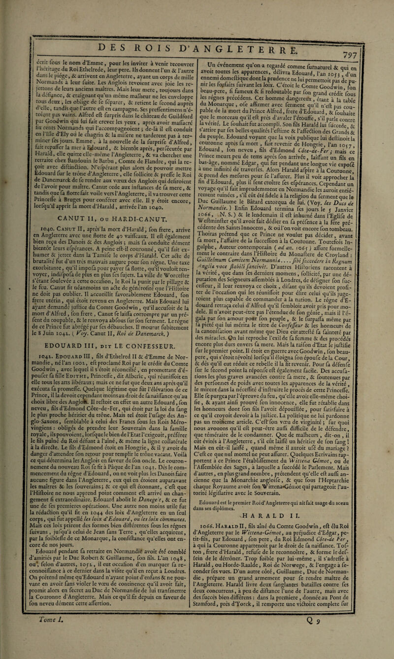 écrit fous le nom d'Emme, pour les inviter à Venir recouvrer l’héritage du RoiEthelrede, leur pere. Ils donnent l'un & l'autre dans le piège, & arrivent en Angleterre, ayant un corps de mille ! Normands à leur fuite. Les Anglois revoient avec joie les re- Un événement qu’on a regardé comme furnaturel & qui en avoir toutes les apparences, délivra Edouard, l’an ion dur ennemi domeftique dont la prudence ne lui permettoit pas de pu mr les forfaits fuivant les loix. Cetoic le Comte Goodwin to J V O '111 Il rtl* n fl Cl . > « O T /T U n J M Ll - A A d’elle. „ n • _ -r-- —Monarque, ofe affirmer avec ferment qu’il n’eft üas rnn- , tandis quel autre eft en campagne. Ses preffentimens n’é- pable de la mort du Prince Alfred, frere d'Edouard LcouZo pas vains. Alfred eft furpris dans le château de Guildford | que le morceau qu'il eft près d'avaler l'étouffe s’il par Goodwin qui lui fait crever les yeux , apres avoir malfacré toient- lix cents Normands qui l’accompagnoient j de-là il eft: conduit en 1 llle d Ely où le chagrin Sc lamifere ne tardèrent pas à ter¬ miner fes jours. Emme , à la nouvelle de la furprife d’Alfred, fait repaffer la mer à Edouard, Sc bientôt après, perfécutée par Harald, elle quitte elle-même l’Angleterre , & va chercher une retraite chez Baudouin le Barbu, Comte de Flandre, qui la re¬ çoit avec diftinétion. N’cfpérant plus alors de pouvoir mettre Edouard fur le trône d’Angleterre, elle follicite Sc prefl'e le Roi de Danemarck de fe rendre aux vœux des Anglois qui defiroient de l’avoir pour maître. Canut cede aux inftances de fa mere, & que le morceau qu’il eft près d’avaler l'étouffe, s’il parle contre la vérité. Le fouhait fut accompli. Son fils Haraldlui fuccede, & s'attire par fes belles qualités l’eftime & l’affctftioh des Grands & du peuple. Edouard voyant que la voix publique lui deftinoitla couronne après fa mort, fait revenir de Hongrie, l’an 1057 , Edouard, fon neveu, fils d’Edmond Côte-de-Fer ; mais ce Prince meurt peu de tems après fon arrivée, laiffant un fils en bas-âge, nommé Edgar, qui fut pendant une longue vie expofé a une infinité de traverfes. Alors Harald afpire à la Couronne, & prend des mefures pour fe Paffurer. Plus il voit approcher là fin d’Edouard, plus il fent croître fes cfpérances. Cependant un voyage qu’il fait imprudemment en Normandie les auroit entié- tandis aue fa flotte fait voile vers 1 Angleterre, il va trouver cette rement ruinées, s'il eût été fidele à la religion du ferment que le Princefle a Bruges pour conférer avec elle. Il y étoit encore, Duc Guillaume le Bâtard extorqua de lui. (Voy. les Ducs de lorfqu il apprit la mort d Harald, arrivée l’an 1040. Normandie.) Enfin Edouard termina fes jours le 5 Janvier rAMUTii uirmcAvrir Io6n6’ N- s- )& le lendemain il eft inhumé dans l’Eglife de NUT II, ou HARDI-CAinUT. Weftminfter qu’il avoit fait dédier en fa préfence a la fete pré- 1040. Canut II, après la mort d’Harald, fon frere, arrive CL’dente des,Saints Innocens,& où l’on voit encore fon tombeau, en Angleterre avec une flotte de 40 vaiffeaux. Il eft également T10iras prétend que ce Prince ne voulut pas décider, avant bien reçu des Danois Sc des Anglois ; mais fa conduite dément a mort» ^’a^aire de ^ fucceffion à la Couronne. Toutefois In- bientôr leurs efpérances. A peine eft-il couronné, qu’il fait ex- I »U^P . > Auteur contemporain ( ad an. toéj ) affure formelle- s’étant foulevée à cette occafion, le Roi la punit par le pillage & putation des Seigneurs affembles à Londres, de déligner fon fuc- le feu. Canut fit néanmoins un aéte degéflérofité que l’Hiitoire ceeur> ^ ^epr renvoya ce choix , difant qu ils dévoient profi¬ ne doit pas oublier. Il accueillit favorablement Edouard, fon te^ “e ^ °cca(lon ftur *es réunifloit pour élire celui qu’ils juge- frere utérin, qui étoit revenu en Angleterre. Mais Edouard lui r°lenc plus capable de commander a la nation. Le régne d’E- ayant demandé juftice du Comte Goodwin, qu’il accufoit de la “ouard retraça celui d Alfred qu il fcmbloit avoir pris pour mo- mort d’Alfred, lbn frere , Canut fe lailfa corrompre par un pré- ,e' ^ 11 ?vo‘c Peut~^tre Pas 1 étendue de fon vénie, mais il l'é- fent du coupable, & le renvoya abfous fur fon ferment. Lerégne ga*a Par l°n amour pour fon peuple , & le lurpaffa même par de ce Prince fut abrégé par fes débauches. Il mourut fubitement ja Plctc j0' 1T|erita le titre de Confejfeur Sc les honneurs de ■ - - ■  ~ — la canonuation avant meme que Dieu eûtattefté fa fainteté par des miracles. On lui reproche l’exil de fa femme Sc des procédés encore plus durs envers fa mere. Mais la raifon d’Etat le juftifie fur le premier point. Il étoit en guerre avec Goodwin, lbn beau- pere, qui s’étoitrévolté lorfqu’il éloigna fonépoufe delà Cour, ,r , ' . & dès qu’il eut réduit ce rebelle il la fit revenir. Pour fa défenfe Goodwin , avec lequel il s’étoit réconcilié , en promettant d’é- fur le fécond point la réponfe eft également facile. Des accufa- poufer fa fille Edithe, Princelle, dit Albcric, qui réur.ilfoit en tions les plus graves avancées contre fa mere, & foutenuespar elle tous les arts libéraux ; mais ce ne fut que deux ans après qu’il des perfonnes de poids avec toutes les apparences de la vérité , exécuta la promelle. Quelque légitime que fut l’élévation de ce le mirent dans la néceffîté d’inftruirele procès de cette Princefle. Prince, il la devoit cependant moinsau droit de fanaiffance qu’au Elle fe purgea par l’épreuve du feu, qu’elle avoir elle-même choi- choix libre des Anglois. Il reftoit en effet un autre Edouard, fon | fie, & ayant ainfi prouvé fon innocence, elle fut rétablie dans les honneurs dont fon fils l’avoit dépouillée, pour fatisfaire à ce qu’il croyoit devoir à la juftice. La politique ne lui pardonne pas un rroifieme article. C’eftr fon vœu de virginité ; fur quoi nous avouons qu’il eft peut-être aufll difficile de le défendre, que téméraire de le condamner. Que de malheurs , dit-on , il le 8 Juin 1041. ( Voy. Canut II, Roi de Danemarck. ) EDOUARD III, dit LE CONFESSEUR. 1041. Edouard III, fils d’Ethelred II & d’Emme de Nor¬ mandie, né l’an iooi, eft proclamé Roi parle crédit du Comte neveu, fils d’Edmond Côte-de-Fer, qui étoit par la loi du fang le plus proche héritier du trône. Mais tel étoit l’ufage des An¬ glo-Saxons, femblable à celui des Francs fous les R.ois Méro¬ vingiens : obligés de prendre leur Souverain dans la famille royale, ilspouvoient, lorfque le bien de l’Etat l’exigeoir, préférer le fils puîné du Roi défunt à l’aîné, & même la ligne collatérale I eut évités à l’Angleterre , s’il eût lailfé un héritier de fon fang 1 X 1» j:_t _ ci. J■t’ J_J _ri_■ o. :i ■ ■ 1 n.:. ... _/> :i t-m _j .a_ _• n 1 • 0 . à la dircéte. Le fils d’Edmond étoit en Hongrie, & il y avoit du danger d’attendre fon retour pour remplir le trône vacant. Voilà ce qui détermina les Anglois en faveur de fon oncle. Le couron¬ nement du nouveau Roi fe fit à Pâque del’an 1045. Dès le com¬ mencement du régne d’Edouard, on ne voit plus les Danois faire aucune figure dans l’Angleterre, eux qui en étoient auparavant les maîtres & les fouverainsj Sc ce qui eft étonnant, c’eft que l’Hiftoire ne nous apprend point comment eft arrivé un chan¬ gement fi extraordinaire. Edouard abolit le Danege c, Sc ce fut une de fes premières opérations. Une autre non moins utile fut la rédaétion qu’il fit en 1044 des loix d’Angleterre en un feul corps, qui futappellé les loix d'Edouard, ou les loix communes. Mais ces loix prirent des formes bien différentes fous les régnes fuivans , jufqu’à celui de Jean fans Terre , qu’elles acquirent, par la foibleflede ce Monarque, la confiftance qu’elles ont en¬ core de nos jours. Edouard pendant fa retraite en Normandie avoit été comblé d’amitiés par le Duc Robert Sc Guillaume, fon fils. L’an 1048 , ou*, félon d’autres, 1051, il eut occafion d’en marquer fa re- connoiflance à ce dernier dans la vilite qu’il en reçut a Londres. On prétend même qu’Edouard n’ayant point d’enfans Sc ne pou¬ vant en avoir fans violer le vœu de continence qu’il avoit fait, promit alors en fecret au Duc de Normandie de lui tranfmertre la Couronne d’Angleterre. Mais ce qu’il fit depuis en faveur de fon neveu dément cette affertion. Mais en eût-il lailfé , quand même il auroit ufé du mariage ? C’eft ce que nul mortel ne peut affiner. Quelques Ecrivains rap¬ portent à ce Prince l’établiffement du Vdittena Gémot, ou de l’Affcmblée des Sages, à laquelle a fuccédé le Parlement. Mais d'autres, en plus grand nombre, prétendent qu’elle eft auffi an¬ cienne que la Monarchie angloife, & que fous l’Heptarchie chaque Royaume avoit fon Wittena-Gémot qui partageoit l’au¬ torité légiflative avec le Souverain. Edouard est le premier Roi d’Angleterre qui ait fait usage du sceau dans ses diplômes. \H A R A L D IL 1066. Harald II, fils aîné du Comte Goodwin, eft élu Roi d’Angleterre par le Wittena-Gémot, au préjudice d’Edgar, pe¬ tit-fils, par Edouard , fon pere , du Roi Edmond Côte-de Fer, à qui la Couronne appartenoit par le droit de fa naiffance. Tof- ton , frere d’Harald, refufe de le reconnoître, Sc forme le def- lein de le détrôner. Trop foible par lui-même , il s’adreffe à Harald, ou Horde-Raalde, Roi de Norwege, Sc l’engage à fé¬ conder fes vues. D’un autre côté, Guillaume, Duc de Norman¬ die , prépare un grand armement pour fe rendre maître de l’Angleterre. Harald livre deux fanglantes batailles contre fes deux concurrens, à peu de diftance l’une de l’autre, mais avec des fuccès bien différens : dans la première , donnée au Pont de Stamford, près d’Yorck, il remporte une viétoire complété fur