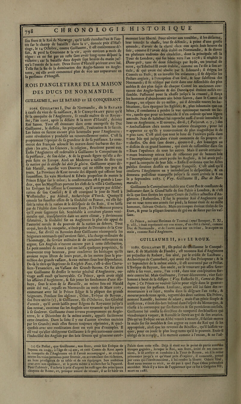 fon frere 8c le Roi de Norwege , qu’il laite étendus l’un & 1 au¬ tre fur le champ de bataille : dans la , donnée près d Ha(- tines, le 14 Octobre, contre Guillaume, il eft entièrement dé¬ fait, & perd la Couronne 8c la vie , après environ * mois de régne: ce ne fut pas au refte fans avoir long-tems dilpute la viétoire ; car la bataille dura depuis iept heures du matin juL- qu’à l’entrée de la nuit. Deux frétés d’Harald périrent avec lui. Telle fut la fin de la domination des Anglo-Saxons en Angle¬ terre , où elle avoit commencé plus de 600 ans auparavant en la perfonne d’Hengift. ROIS D’ANGLETERRE DE LA MAISON DES DUCS DE NORMANDIE. GUILLAUME I, dit LE BATARD et LE CONQUÉRANT. 1066. Guillaume I, Duc de Normandie , dit le Batard à, caufe du vice de fa naiffance, 8c le Conquérant parce qu il fit la conquête de l’Angleterre, fe rendit maître de ce Royau¬ me , l’an 1066, après la défaite 8c la mort d’Harald , dernier Roi Saxon. Tout eft étonnant dans cette entreprise du Duc Guillaume, ledetein, les préparatifs, l’exécution 8c lefuccès. Les fuites en furent encore plus heureufes pour l’Angleterre : cette révolution y produifit un renouvellement entier. C’cft là proprement l’époque de fa grandeur 8c de fa puiflance. Le com¬ merce des François adoucit les mœurs demi-barbares des An- glois : les arts, les Sciences , la religion, fleurirent parmi eux. Enfin l’Angleterre eft redevable à Guillaume le Conquérant de fa puiffance , de fon éclat, & de la grande figure qu elle a de¬ puis faite en Europe. Ainfi un MoÙerne a raifon de dire que la nation qui le détejle lui doit fa gloire. Guillaume ayant dé¬ fait Harald, marche vers Douvres qui ne réfifte que peu de jours. La Province de Kent envoie des députés qui offrent leur foumillîon. En vain Morkard 8c Edwin propofent de mettre le Prince Edgar fur le trône ; la confternation eft fi grande à Lon¬ dres , que les Magiftrats portent les clefs de la ville à Guillaume; les Eveques lui offrent la Couronne, qu’il accepte par délibé¬ ration de fon Confeil ; & il eft couronné le jour de Noël à Weftminfter, par Aldred, Archevêque d’Yorck. Quoiqu’il connût les funeltes effets de la féodalité en France, ou elle fai- foit la ruine de la nation 8c le défefpoir de Ses Rois, il ne laiffa pas de l’établir dans fes nouveaux Etats, & l’évértement prouva qu’il avoit Sagement fait. Semblable à certaines plantes veni- meufes qui, tranfplantées dans un autre climat, y deviennent Salutaires, la féodalité fut en Angleterre le plus sûr appui de l’autorité royale 8c du pouvoir de la nation au dehors. Tout ce qui, lors de la conquête, n’étoit point du Domaine de la Cou¬ ronne, fut divifé en Baronies dont Guillaume récompenfa les Seigneurs normands qui l’avoient Suivi, à la charge ordinaire de l'hommage, du Service militaire 8c de certaines redevances en argent. Les Anglois n’eurent aucune part à cette diftribution. Le petit nombre de ceux à qui on laiffa quelques propriétés, fe trouvèrent trop heureux, pour confervcr les héritages qu’ils avoient reçus libres de leurs petes, de les mettre fous la pro- teélion des grands vaffaux, 8c eux-mêmes fous leur dépendance. De-là le titre qu’ils prirent de Knigkts-Fees, c’eft-à-dire Cheva¬ liers-Tenanciers, ou Vaffaux des Grands-Barons. Ce fut alors que Guillaume fit dreffer le terrier général d’Angleterre, ou¬ vrage auflï exaét qu’incroyable. Ce Prince, après avoir réglé les affaires d’Angleterre, 8c fait jetter les fondemens d’une Ab¬ baye , fous le nom de la Bataille, au même lieu où Harald avoit été tué, repaffe en Normandie au mois de Mars 1067 , emmenant avec lui le Prince Edgar 8c la plûpart des grands Seigneurs. Pendant fon abfence , Odon , Evêque de Bayeux , fon frere utérin (1) , 8c Guillaume, fils d’Osberne, fon Général d’armée , qu’il avoit laiffés pour Régens du Royaume jufqu’à fon retour, exercent fur les Anglois une tyrannie qui les porte à fe foulever. Guillaume étant revenu promptement en Angle¬ terre, le 6 Décembre de la même année, appaife facilement cette émotion. Dans la fuite il y eut d’autres révoltes excitées par les Grands; mais elles furent toujours réprimées, 8c quel¬ quefois avec une modération dont on voit peu d’exemples. Il eft vrai qu’elles obligèrent Guillaume à fe précautionner contre l’indocilité des Anglois par des loix féveres qui gênèrent extrê¬ (1) Ce Prélat, que Guillaume , son frere, avoit fait Evêque de Bayeux en 1049 , à l’âge de 14 ans, et créé Comte de Kent après la conquête de l’Angleterre où il l’avoit accompagné , se croyoit toutes les voies permises pour fournir, en accumulant des richesses, au luxe prodigieux de sa table et de ses équipages. Son ambition crut avec son opulence, et le porta même à rechercher la Papauté. Pour l’obtenir, il acheta à prix d’argent les suffrages des principaux citoyens de Rome, et, presque assuré de réussir, il se lit bâtir un mement leur liberté. Pour obvier aux troubles, il les delarma, leur interdit la chafle, leur fit défenfe , à peine d une groffè amende, d’avoir de la clarté chez eux apres huit heures du , foir, comme il l'avoit déjà établi en Normandie, 8c fit élever en plufieurs endroits des citadelles, dont la principale eft la Tour de Londres, qui fut bâtie vers l’an 1078 ; il rétablit le Dane-gelt, taxe de deux fehelings par hyde, ou journal de terre , qu'EthelredlI avoit établie, comme on l’a dit à fon ar¬ ticle , 8c qui avoir été abolie par S. Edouard ; il érigea les Comtés en Fiefs, Sc en invertit fes créatures ; il fit dépofer les Prélats anglois, à l’exception d’un fcul, 8c leur fubftitua des Normands; il fit rédiger par écrit dans une Affemblée des plus nobles 8c des plus fages de chaque Comté les anciennes cou¬ tumes des Anglo-Saxons 8c des Danois, qui étoient mêlés en- I femble. Paffionné pour la chaffe jufqu’à la cruauté, il força H les hommes d’abandonner aux bêtes fauves, dans le Comté de I Hamps , un efpace de 50 milles , où il détruifit toutes les ha- 8 bitations, fans épargner les Eglifcs ; 8c, plus inhumain que ces bêtes, il condamna à perdre la vue quiconque tueroit un lie- ; vre , tandis que pour un homicide il n’en courait qu une legere | amende. Jean de Salisburi lui reproche auffî d’avoir introduit le luxe en Angleterre. » Il envoya, dit-il, ( Polycrat. c. 7 , ) des « Ambaffadeurs chez toutes les nations étrangères, pour lui m apporter ce qu’ils y trouveraient de plus magnifique 8c de « plus rare. C’eft ainfi que tout le luxe de l’univers paffa dans » une Isle qui jufqu’alors s’étoit contentée de fes propres ri- » cheffes. On doit fans doute , ajoute-t-il, des louanges au » deffein de ce grand homme , qui étoit de raffembler dans fes » Etats l’opulence de tous les autres. Mais il auroit certaine- » ment beaucoup mieux fait de réformer par de bonnes loix » l’intempérance qui avoit perdu les Anglois, Sc lui avoit pré- » paré la conquête de leur Isle. » Enfin il ordonna que les Ades publics feraient dreflés en langue françoife. C’eft ainfi qu’il conferva l’Angleterre en y introduifant le defpotifme, 8c en demeura pofleffeùr tranquille jufqu’à fa mort arrivée le 8 ou le 9 Septembre 1087. ( Voy. Guillaume II, Duc de Nor¬ mandie. ) Guillaume le Conquérant établit une Cour fixe 8c confiante de judicature dans la Grand’Salle de fon Palais à Londres, 8c c’eft delà que font forties les quatre Cours de Jullice aéhiellcs d’An¬ gleterre. ( Robertfon. ) Il fut le premier Roi d'Angleterre qui eut en tout tems une armée fur pied ; la fienne étoit de 60 mille hommes, fuivant Ordcric. Mais ces troupes étoient tirées de fes Etats, 8c pour la plûpart fournies de gré ou de force par fes vaf¬ faux. Ce Prince , suivant Fleriman de Tournai (apud Bouquet, T. XI, p. 255, ) étoit représenté sur son sceau, d’un côté à cheval, comme Duc de Normandie , et de l’autre assis sur un trône , le sceptre en main , comme Roi d’Angleterre. GUILLAUME II, dit LE ROUX. 1087. Guillaume II, fils puîné de Guillaume le Conqué¬ rant, 8c de Mathilde de Flandre, eft reconnu Roi d'Angleterre au préjudice de Robert, fon aîné, par le crédit de Lanfranc , Archevêque de Cantorberi, qui avoit été fon Précepteur ; 8c le 17 Septembre de la même année, il eft couronné par ce Prélat. L'Evêque de Bayeux, fon oncle, ne le trouvant pas affez favo¬ rable à fes vues, entra , l’an 1088 , dans une confpiration for¬ mée contre lui. Mais Guillaume, l'ayant découverte, vint faci¬ lement à bout de la difliper. ( Voy. Euftache II, Comte de Bou¬ logne.) Ce Prince ne vouloit fuivre pour régie dans le gouver¬ nement que fes pallions. Lanfranc, ayant olé lui faire des re¬ montrances à cefujet, tomba dans la difgrace l’an 1089 , 8c mourut peu de tems après, regretté des deux nations. Un Prêtre, nommé Ranulfe, homme de néant, mais d’un génie fouple 8c artificieux, s’étoit dès-lors infinué dans l’efprit du Monarque, 8c réuflît à le corrompre par fes flatteries Sc fes pernicieux confeils. Guillaume lui confia la dircétion du temporel des Bénéfices qui viendraient à vaquer, 8c Ranulfe le fervitau gré de fon avarice. Dès qu’un Evêque ou un Abbé venoit à mourir, il faifoit mettre la main fur fes meubles Sc fon argent au nom du Roi qui fe les approprioit, ainfi que les revenus du Bénéfice, qu’il laiffoit va¬ quer, pour en jouir le plus long-tems qu’il le pouvoit. Etoit-il obligé de le remplir, il le mettoit comme à l'encan, 8c ne l’ad- Palais dans cette ville. Déjà il étoit sur le point de partir aveerdes troupes gagnées , lorsque le Roi, son frere, irrité de ses concus¬ sions , le lit arrêter et conduire à la Tour de Rouen , où il le retint prisonnier jusqu’à ce qu’étant près d’expirer, il consentit, pressé par ceux qui l’environnoient, à lui rendre la liberté. Oderic Vital, dont nous tenons ce récit, ne dit pas à quel Pape Odon prétendoit succéder. Mais il y a bien de l’apparence que ce fut à Grégoire VII, mort en io85.