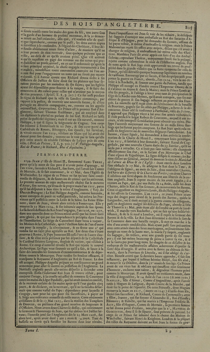 ” ferme remife entre les mains des gens du fîfc, une autre fous ” Ia Sardc d’un homme de probité reconnue , & la 3 e demeu- » reroit au Juif créancier, afin que, s’il vouloit ufer de quel- ” c]uc fwpcrcherie, comme par le parte, les deux autres copies ” Itrvirtcnt a le confondre. A l’égard des Chrétiens, il leurdé- » lendit abfolument toute forte d’ufure , de maniéré qu'il ne » leur permit de rien recevoir, fous quelque prétexte que ce » fut, au-delà de ce qu’ils avoient prêté. Que s’il arrivoit ” 5U-r^rre’U^ent §a§e ^es rcvenus ou des terres qui pro- ” duilillent lui profit.annuel, en ce cas il ordonnoit qu’après le 33 tort piincipal acquitte, la chofe engagée retournerait à fon 33 maître, nonobftant toute convention contraire où l’on au- 33 roit fixé pour l’engagement un tems qui ne ferait pas encore 33 écoulé. L Auteur ajoute que Richard donna ordre à fes Officiers de, Juftice de faire droit fur les plaintes qui leur fe¬ raient,portées par les moindres de fes fujets; que les E<rtifcs ayant été dépouillées pour fournir à fa rançon, il fit faire des ornemens 8c des calices pour celles qui n’avoient pas le moyen de s’en procurer. ( Spidl. T. 8, p. 527. ) Ce fut aurtî pendant le régne de Richard que la ville de Londres commença, par îappoit a la police, de recevoir une nouvelle forme , &c d’etre partagée en diverfes compagnies, ou, comme on les appelle aujourd hui. Corporations. Ce Prince eft le premier Roi d’An- gletenc, fuivant Thomas Ruddiman , qui ait employé dans fes diplômes le pluriel en parlant de lui feul. Richard ne laiffa point de porte rite légitimé ; mais il eut un fils naturel, nommé Philippe, à cjui il légua la Seigneurie de Cognac. Son corps fut inhumé à Fontevrault le 23 Juin , 8c fon cœur porté à la Cathédrale de Rouer. Bérengere, fon époufe, lui furvécut, & vivoit encore 1 an 1129 , réfidant au Mans qui lui avoir été donne poui ron douaire , comme on le voit par le foin qu elle prit cette année de rétablir l’Abbaye de Lefpau près de cette ville. (Bibl.de Poitou, T. I, p. 300.) ( V. Philippe-Augurte, Roi de France j ce Richard, Duc d’Aquitaine. ) J E A N-S A N S-T ERRE. 1199- Jean fils de Henri II, furnommé Sans -Terre , parce qu’à la mort de fon pere il n’avoit point d’apanage , né I an 1166, fuccede à Richard I, fon frere, qui l’avoit fait Comte de Mortain, & fe fait couronner , le 27 Mai, dans l’Eglife de cftminfter. Le régne de ce Prince ne fut qu’une fuite conti¬ nuelle de di(grâces, 8c de fautes ou de crimes qui les attirèrent. Le premier anneau de cette malheureufe chaîne fut le metirtre d’Artur, fon neveu, qu’il tuade fa propre main l’an 1203, parce Îu’il lui difputoit à bon titre le trône d’Angleterre. ( Voy. les )ucs de Bretagne.) Le Roi Philippe-Augurte, comme Suzerain, ayant entrepris de punir ce vafl'alparricide, lui enleva les Pro¬ vinces qu’il poflédoit entre la Loire 8c la Seine. La Reine Eléo¬ nore , mere de Jean, vivoit alors retirée à Fontevraut. Elle y mourut le 31 Mars 1204, Se fut inhumée auprès de fon époux. Lafâcheufedeftinéedu Roi Jean l’engagea, l’an 1206, ou 1207, dans une querelle dont un Prince mieux avifé que lui ferait forti avec gloire , & qui par fon imprudence le précipita dans l’excès de l’humiliation. Le Siège de Cantorberi étant venu à vaquer , les Moines de la Cathédrale, après l’éleftion faite de l’un d’entre eux pour la remplir , la révoquèrent, 8c en firent une 2e qui tomba fur un fujet plus agréable au Roi. Les deux élus s’érant pourvus à Rome, le Pape Innocent III caffa l’une & l’autre élec¬ tion , 8c fit élire en fa préfence par les députés de la Cathédrale le Cardinal Etienne Langton, Anglois de nation , qui réfidoit à Rome. Ce coup d’autorité révolte le Roi qui rejette le nouvel Archevêque. Le Pape veut foutenir ce qu’il a fait, & lance à la fuite des interdits les fentences d’excommunication 8c de dépo- fition contre le Monarque. Pour rendre fes foudres efficaces, il tranfporte le Royaume d’Angleterre au Roi de France. Le don eft accepté. Philippe-Augufte prépare en conféquence un grand armement pour aller fe mettre en polfertîon de l’Angleterre. La Nobleffe angloife paraît elle-même difpofée à féconder cette entreprife. Enfin l’infortuné Roi Jean fe trouve réduit, pour conjurer l’orage, à la cruelle néceffité de remettre fa Couronne entre les mains du Légat Pandolfe, qui lui avoit donné ce confeil, de la recevoir enfuite de fes mains après qu’il l’eut gardée cinq jours, & de déclarer, en la recevant, qu’il ne la tiendra défor¬ mais que comme vafial du Pape : dépendance pour laquelle il s’engage, tant pourlui que pour fes fuccelleurs, à payer au S. Siège une redevance annuelle de mille marcs. Cette cérémonie aviliflante fe fit le 15 Mai 1213, dans la maifon des Templiers de Douvres , en préfence d’un grand nombre de Seigneurs & d’Officiers. Nous avons deux Chartes là-deffus, qui contiennent le fermentSc l’hommage de Jean, qui fut abfous le 6 Juillet fui¬ vant; l’interdit jette fur l’Angleterre dès le 23 Mars 1208, fut alors levé, après avoir duré 5 ans 3 mois & 14 jours. Tant de bartefl'e ne fervit qu’à fortifier les Barons dans leur révolte. Dans 1 împuiffance ou Jean fe voit de les réduire , le défefpoir frioueSIeTErenVOyer Une fmb/adc au Roi des Sarazins <?A- frique d Efpagne, pour lui demander du fecours, offrant de lu. Payer tribut, &même d’embrafferfa religion: n^is le Prince Mahometan reçoit fes offres avec mépris, difantque s’il avoit à changer de religion, il embrafleroit lui-même celle des Chré¬ tiens. Matthieu Pans dit avoir appris ces faits d’un des Ambaf- ladeuts; cependant Thoiras, uniquement fondé fur le préjugé rejette comme calomnieux le récit de l’Hiftorien anglois. Peu de tems apres le Roi Jean croit appercevoir un retour de prof- pente dans,la grande viéioire que fa flotte remporta fur celle de Fiance, qu elledétruifit quoique beaucoup fupérieure en nombre devailleaux. Encouragé par ce fuccès, il fait des préparatifs pour porter la guerre en France, aborde, l’an 1214, vers la mi-Fé- vner a la Rochelle,, & foumet une partie du Poitou, tandis que I hilippe eft occupe en Flandre contre l’Empereur Otton; de là rt s avance en Anjou & dans le Maine ; mais le Prince Louis ar¬ reté fes progrès, 8c l’oblige à lever avec tant de précipitation le iiege de la Roche-aux-Moines, qu’ilavoit entrepris, quefes ma¬ chines de guerre 8c fon bagage refterent au pouvoir des Fran¬ çois. La nouvelle qu il reçut alors de l’événement de la bataille e Bouvines, gagnee fur les alliés pax- Philippe, achevé de le dé¬ concerter Etant aile fe renfermer a Parthenai, ville du Poitou U apprend que Philippe vient à lui avec fon armée viftorieufe! II ctoit perdu fi le Légat Robert de Courceon , auquel il eut re- cours, n eue interpofé fa médiation pour obtenir une trêve. Phi- ippe l’accorde moyennant une fomme de 60 mille livres fter- Irngs qui lui furent payées comptant. Le Roi Jean après cela re¬ parte en Angleterre où de nouvelles difgraces l’attendoient Les Barons, s étant ligués , lui demandent à fon arrivée la confir¬ mation de la Charte de Henri I, concernant leurs privilèges. L an 121 j , ilfatisfait à leur demande, fuivant Raoul de Cocr- geshale , par une nouvelle Charte datée du 13 Janvier , qu’il Se mda pas a retrader. Ce n’étoit pas fans raifon ; elle chammoit cfrcdlivcment fon ctat, en le fkilant d’un Monarque le Chef d une efpece de Republique. La ligue dilfipée fe renoue; les Ba¬ rons elifent un General, auquel ils donnent le titre de Maréchal de l armée de Dieu & de L Eglife :■ étant entrés dans Londres lans obftacle le 17 Mai, ils alfiégent le Roi dans la Tour, & l’obligent de Ligner , au mois de Juin , deux nouvelles Chartes, la Charte des Libertés & la Charte des Forets; ces deux Chartes fi célébrés ont fervi depuis de fondement aux libertés de la na¬ tion angloife. Jean fe repent encore de les avoir lignées ; il a recours au Pape, qui, par une Bulle du 24 Août, carte les deux Chartes, délié le Roi de fon ferment, 8c excommunie les Barons. Ceux-ci appellent en Angleterre Louis, fils de Philippe-Augurte,' 8c lui offrent la Couronne. L an 12.16 , ce jeune Prince ayant reçu des otages pour sûreté de la parole des Barons, quitte le Languedoc, où il étoit occupé à la guerre contre les Albio-eois, pâlie en Angleterre malgré les défenfes du Pape, aborde a l’Illê de Thanetle 2i Mai, puis étant allé de (cendre au port de Sand¬ wich , il marche vers Rochefter , qui ne fait qu’une foible'ré- fiftance, 8c de là fe rend à Londres , où il reçoit le ferment des Barons 8c delà ville. Le Roi Jean déterminé a décider le fort de fa Couronne dans une bataille rangée, fe met en marche à Ja tête d’une armée confidérable. Mais ayant parte fans précaution avec cette armée dans des lieux marécageux, ordinairement fub- mergés au tems de la haute mer, la marée l’y furprit, enoJoutit fes bagages , fes tréfors, avec une grande partie de fes&trou¬ pes ; il eut lui-même beaucoup de peine à fauver fa vie , & il ne la fauva pas pour long-tems. Le chagrin de ce détartre'& les embarras de fes malheureufes affairesachevèrent depuifer fa fanté déjà dérangée. Il arriva avec la fievre au château de Ne- warck, dans la Province de Lincolu, où il fut obligé de s’ar¬ rêter. Bientôt averti que fa derniere heure approche, il fait fon teftament, par lequel il inftitue héritier Henri, fon fils aîné, & meurt le 19 Odobre, dans la 51 - année de fon âge. Ce Prince avoit de ces vices bas & obfcurs qui étouffent tout fentiment d’honneur, excluent tout talent, 8c dégradent l’homme privé comme le Monarque. Il avoit époufé en troifiemes noces, dans la ville d’Angoulême, le 14 Août de l’an 1 200 (& non 1202 ) Isabelle, fille d’Aimar , Comte d’Angoulême, après l’avoir ravie à Hugues de Lulignan, depuis Comte de la Marche , qui étoit fur le point de l'époufer. De cette Princeffe, dont Hugues recouvra la main en 1217, ( morte en 124 j ) il laiffa deuxfi!s, Henri fon fucceffeur, & Rrtchard, Comte de Cornouaille ; avec 3 filles, Jeanne , qui fut femme d’Alexandre II, Roi d’Ecoffe; Eléonore; 8c Ifabelle, qui fut mariée à l’Empereur Frédéric II. Alix , fille d'Hugues, Comte de Mortain , fa première femme ne lui donna point d’enfans, non plus que la 2-, Havoise de Glooester , dont il fe fit féparer, fous prétexte de parenté. Le corps de ce Prince fut inhumé dans le chœur des Moines de Winchefter, fuivant Henri de Knighton. Londres & la plupart des villes du Royaume doivent au Roi Jean la forme du gou- Tome I,