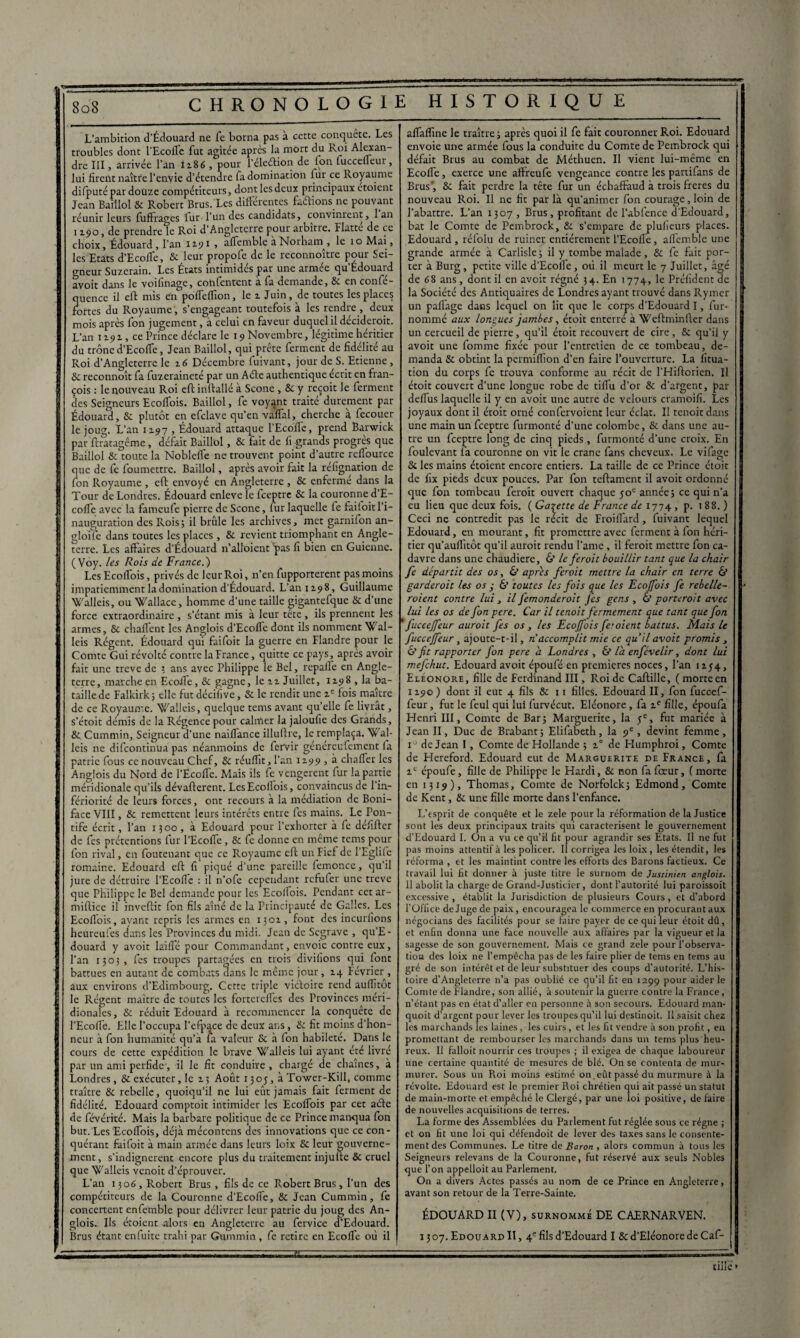 L’ambition d’Édouard ne fe borna pas à cette conquête. Les troubles dont l’Ecofle fut agitée après la mort du Roi Alexan¬ dre III, arrivée l’an 1x86 , pour l’éleélion de fon luccelleur, lui firent naître l’envie d’étendre fa domination fur ce Royaume difputé par douze compétiteurs, dont les deux principaux etoient Jean Baillol & Robert Brus. Les différentes faétions ne pouvant réunir leurs fuffrages fur-l’un des candidats, convinrent, 1 an 1190, de prendre le Roi d’Angleterre pour arbitre. Flatté de ce choix, Édouard, l’an 1191 , affemble à Norham , le 10 Mai, les Etats d’Ecoffe, & leur propofe de le reconnaître pour Sei¬ gneur Suzerain. Les États intimidés par une armée qu’Édouard avoit dans le voilinage, confentcnt a fa demande, 8c en confe- quencc il eff mis en poffcfTion, le z Juin , de toutes les places fortes du Royaume, s’engageant toutefois à les rendre , deux mois après fon jugement, à celui en faveur duquel il décideroit. L’an 1191, ce Prince déclare le 19 Novembre, légitime heritier du trône d’Ecoffe, Jean Baillol, qui prête ferment de fidélité au Roi d’Angleterre le 16 Décembre fuivant, jour de S. Etienne, 8c reconnoît fa fuzeraineté par un Aéte authentique écrit en fran- çois : le nouveau Roi eftinftalléà Scone , 8c y reçoit le ferment des Seigneurs Ecoffois. Baillol, fe voyant traité durement par Édouard, 8c plutôt en efclave qu’en vaffal, cherche à fecouer le joug. L’an 1x97 , Édouard attaque l’Ecoffe, prend Barwick par ftratagême, défait Baillol, 8c fait de fi grands progrès que Baillol & toute la Nobleffe ne trouvent point d’autre reffource que de fe foumettre. Baillol, après avoir fait la réfignation de fon Royaume , eft envoyé en Angleterre , 8c enfermé dans la Tour de Londres. Édouard enleve le feeptre 8c la couronne d’E¬ coffe avec la fameufe pierre de Scone, lur laquelle fe faifoit 1 i- nauguration des Rois; il brûle les archives, met garnifon an- gloife dans toutes les places, 8c revient triomphant en Angle¬ terre. Les affaires d’Édouard n’alloient 'pas fi bien en Guienne. ( Voy. les Rois de France.) Les Ecoffois, privés de leur Roi, n’en fupporterent pas moins impatiemment la domination d’Édouard. L’an 1198, Guillaume Walleis, ou Wallace, homme d’une taille gigantefque 8c d’une force extraordinaire , s’étant mis à leur tête , ils prennent les armes, 8c chaflent les Anglois d’Ecofle dont ils nomment Wal- leis Régent. Édouard qui faifoit la guerre en Flandre pour le Comte Gui révolté contre la France, quitte ce pays, après avoir fait une treve de ; ans avec Philippe le Bel, repaffe en Angle¬ terre, marche en Ecoffe, 8c gagne, le zz Juillet, 1198 , la ba¬ taille de Falkirk ; elle fut décifive, Sc le rendit une zc fois maître de ce Royaume. Walleis, quelque tems avant qu’elle fe livrât, s’étoit démis de la Régence pour calmer la jaloufie des Grands, 8c Cummin, Seigneur d’une naiflance illuftre, le remplaça. Wal- leis ne difeontinua pas néanmoins de fervir généreufement fa patrie fous ce nouveau Chef, 8c réuffit, l’an 1199 , à chaffer les Anglois du Nord de l’Ecoflé. Mais ils fe vengèrent fur la partie méridionale qu’ils dévaflerent. LesEcofiois, convaincus de l’in¬ fériorité de leurs forces, ont recours à la médiation de Boni- face VIII, 8c remettent leurs intérêts entre fes mains. Le Pon¬ tife écrit, l’an 1300, à Edouard pour l’exhorter à fe défifter de fes prétentions fur l’Ecoffe , 8c fe donne en même tems pour fon rival, en fouteuant que ce Royaume eft un Fief de l’Eglife romaine. Edouard eft fi piqué d’une pareille femoncc, qu’il jure de détruire l’Ecoflc : il n’ofe cependant refufer une trêve que Philippe le Bel demande pour les Ecolfois. Pendant cet ar- miftice il inveftit fon fils aîné de la Principauté de Galles. Les Ecoffois, ayant repris les armes en 1301, font des incurfions heureufes dans les Provinces du midi. Jean de Segrave , qu’E- douard y avoit laiffé pour Commandant, envoie contre eux, l’an 1305, fes troupes partagées en trois divifions qui font battues en autant de combats dans le même jour, 14 Février , aux environs d’Edimbourg. Cette triple victoire rend aufftot le Régent maître de toutes les fortereffes des Provinces méri¬ dionales , & réduit Edouard à recommencer la conquête de l’Ecoffe. Elle l’occupa l’cfpace de deux ans, 8c fit moins d’hon¬ neur à fon humanité qu’à Éa valeur Sc à fon habileté. Dans le cours de cette expédition le brave Walleis lui ayant été livré par un ami perfide, il le fit conduire , chargé de chaînes, à Londres, & exécuter, le z; Août 1305, à Tower-Kill, comme traître 8c rebelle, quoiqu’il ne lui eût jamais fait ferment de fidélité. Edouard comptoit intimider les Ecoffois par cet acte de févérité. Mais la barbare politique de ce Prince manqua fon but. Les Ecoffois, déjà mécontens des innovations que ce con¬ quérant faifoit à main armée dans leurs loix 8c leur gouverne¬ ment, s’indignèrent encore plus du traitement injufte 8c cruel que Walleis venoit d’éprouver. L’an 1306, Robert Brus , fils de ce Robert Brus, l’un des compétiteurs de la Couronne d’Ecoffe, 8c Jean Cummin, fe concertent enfemble pour délivrer leur patrie du joug des An¬ glois. Ils étoient alors en Angleterre au fervice d’Edouard. affaffine le traître; après quoi il fe fait couronner Roi. Edouard envoie une armée fous la conduite du Comte de Pembrock qui défait Brus au combat de Méthuen. Il vient lui-même en Ecoffe, exerce une aftreufe vengeance contre les partifans de Brus’, 8c fait perdre la tête fur un échaffaud à trois freres du nouveau Roi. Il ne fit par là qu’animer fon courage, loin de l’abattre. L’an 1307 , Brus, profitant de l’abfence d’Edouard, bat le Comte de Pembrock, 8c s’empare de plufieurs places. Edouard , réfolu de ruiner entièrement l’Ecoffe, afiemble une grande armée à Carlisle; il y tombe malade, & fe fait por¬ ter à Burg, petite ville d’Ecolîe, où il meurt le 7 Juillet, âgé de 68 ans, dont il en aveit régné 34. En 1774, le Préfident de la Société des Antiquaires de Londres ayant trouvé dans Rymer un pafiage dans lequel on lit que le corps d’Edouard I, fur- nommé aux longues jambes, étoit enterré à Weftminller dans un cercueil de pierre, qu’il étoit recouvert de cire, 8c qu’il y avoit une fomme fixée pour l’entretien de ce tombeau, de¬ manda 8c obtint la permiffion d’en faire l’ouverture. La fitua- tion du corps fe trouva conforme au récit de l’Hiftorien. Il étoit couvert d’une longue robe de tiffu d’or 8c d’argent, par defius laquelle il y en avoit une autre de velours cramoifi. Les joyaux dont il étoit orné confervoient leur éclat. Il tenoitdans une main un feeptre furmonté d’une colombe, 8c dans une au¬ tre un feeptre long de cinq pieds, furmonté d’une croix. En foulevant fa couronne on vit le crâne fans cheveux. Le vifage 8c les mains étoient encore entiers. La taille de ce Prince étoit de lix pieds deux pouces. Par fon teftament il avoit ordonné que fon tombeau feroit ouvert chaque 50e année; ce qui n’a eu lieu que deux fois. ( Galette de France de 1774 , p. 188.) Ceci ne contredit pas le récit de Froiffard, fuivant lequel Edouard, en mourant, fit promettre avec ferment à fon héri¬ tier qu’aufftôt qu’il auroit rendu lame, il feroit mettre fon ca¬ davre dans une chaudière, 6’ le feroit bouillir tant que la chair fe départit des os, & après feroit mettre la chair en terre & garderoit les os y & toutes les fois que les Ecoffois fe rebelle¬ raient contre lui, il femonderoit fes gens, & porteroit avec lui les os de fon pere. Car il tenait fermement que tant que fon ’ fuc c effeur auroit fes os, les Ecoffois fe: oient battus. Mais le fucceffeur , ajoute-t-il, n accomplit mie ce qu’il avoit promis , & fit rapporter fon pere a Londres , & là enfévelir, dont lui mefehut. Edouard avoit époufé en premières noces, l’an 1x54, Eleonore, fille de Ferdinand III, Roi de Caftille, ( morte en 1190 ) dont il eut 4 fils 8c 11 filles. Edouard II, fon fuccef¬ feur , fut le feul qui lui furvécut. Eléonore, fa ze fille, époufa Henri III, Comte de Bar; Marguerite, la 5e, fut mariée à Jean II, Duc de Brabant; Elifabeth, la 9e, devint femme, iu de Jean I, Comte de Hollande ; z° de Humphroi, Comte de Hereford. Edouard eut de Marguerite de France, fa xc époufe, fille de Philippe le Hardi, 8c non fa foeur, ( morte en 1319), Thomas, Comte de Norfolck; Edmond, Comte de Kent, 8c une fille morte dans l’enfance. L’esprit de conquête et le zele pour la réformation de la Justice sont les deux principaux traits qui caractérisent le gouvernement d’Edouard I. On a vu ce qu’il fit pour agrandir ses Etats. 11 ne fut pas moins attentif à les policer. Il corrigea les loix , les étendit, les réforma , et les maintint contre les efforts des Barons factieux. Ce travail lui fit donner à juste titre le surnom de Justinien anglois. 11 abolit la charge de Grand-Justicier, dont l’autorité lui paroissoit excessive , établit la Juridiction de plusieurs Cours , et d’abord l’Office de Juge de paix, encouragea le commerce en procurant aux négocians des facilités pour se faire payer de ce qui leur étoit dû, et enfin donna une face nouvelle aux affaires par la vigueur et la sagesse de son gouvernement. Mais ce grand zele pour l’observa- tiou des loix ne l’empêcha pas de les faire plier de tems en tems au gré de son intérêt et de leur substituer des coups d’autorité. L’his¬ toire d’Angleterre n’a pas oublié ce qu’il fit en 1299 pour aider le Comte de Flandre, son allié, à soutenir la guerre contre la France, n’étant pas en état d’aller en personne à son secours. Edouard man- quoit d’argent pour lever les troupes qu’il lui destinoit. Il saisit chez . les marchands les laines , les cuirs , et les fit vendre à son profit, en promettant de rembourser les marchands dans un tems plus heu¬ reux. Il falloit nourrir ces troupes ; il exigea de chaque laboureur une certaine quantité de mesures de blé. On se contenta de mur- murer. Sous un Roi moins estimé on.eût passé du murmure à la i révolte. Edouard est le premier Roi chrétien qui ait passé un statut de main-morte et empêché le Clergé, par une loi positive, de faire de nouvelles acquisitions de terres. La forme des Assemblées du Parlement fut réglée sous ce régne ; i et on ht une loi qui défendoit de lever des taxes sans le consente¬ ment des Communes. Le titre de Baron , alors commun à tous les ; Seigneurs relevans de la Couronne, fut réservé aux seuls Nobles que l’on appelloit au Parlement. On a divers Actes passés au nom de ce Prince en Angleterre, avant son retour de la Terre-Sainte. ÉDOUARD II (V), surnommé DE CAERNARVEN.
