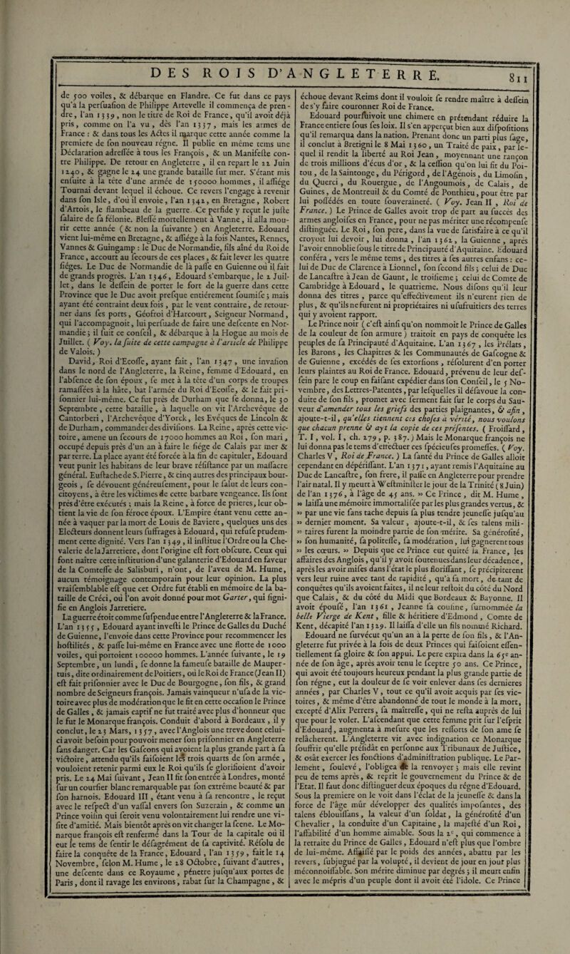 de 500 voiles, & débarque en Flandre. Ce fut dans ce pays u’a la perfuafion de Philippe Artevelle il commença de pren - re, l'an 1339, non le titre de Roi de France, qu’il avoir déjà pris, comme on l'a vu, dès l'an 1337, mais les armes de France : & dans tous les Aétes il njarque cette année comme la première de fon nouveau régne. Il publie en même tems une Déclaration adreflée à tous les François, & un Manifefte con¬ tre Philippe. De retour en Angleterre , il en repart le 11 Juin 1140, & gagne le 14 une grande bataille fur mer. S’étant mis enfuite à la tête d’une armée de \ 50000 hommes, il affiége Tournai devant lequel il échoue. Ce revers l’engage à revenir dans fon Isle, d’où il envoie, l’an 1341, en Bretagne, Robert d’Artois, le flambeau de la guerre. Ce perfide y reçut le julle falaire de fa félonie. Bielle mortellement à Vanne, il alla mou¬ rir cette année ( & non la fuivante ) en Angleterre. Edouard vient lui-même en Bretagne, & aflîége à la fois Nantes, Rennes, Vannes & Guingamp : le Duc de Normandie, fils aîné du Roi de France, accourt au fecours de ces places, & fait lever les quatre lièges. Le Duc de Normandie de là palfe en Guienne où il fait de grands progrès. L’an 1346, Edouard s’embarque, le z Juil¬ let , dans le deflein de porter le fort de la guerre dans cette Province que le Duc avoit prefque entièrement foumife; mais ayant été contraint deux fois, par le vent contraire, de retour¬ ner dans fes ports, Géofroi d’Harcourt, Seigneur Normand, qui l’accompagtioit, luiperfuade de faire une defeente en Nor¬ mandie 3 il fuit ce confeil, & débarque à la Hogue au mois de Juillet. ( Voy. la fuite de cette campagne a U article de Philippe de Valois. ) David, Roi d’Ecofle, ayant fait, l’an 1347, une invalion dans le nord de l’Angleterre, la Reine, femme d’Edouard, en l’abfence de fon époux , fe met à la tête d’un corps de troupes ramaflées à la hâte, bat l’armée du Roi d’Ecoife, &c le fait pri- fonnier lui-même. Ce fut près de Durham que fe donna, le 30 Septembre , cette bataille , à laquelle on vit l’Archevêque de Cantorberi, l’Archevêque d’Yorck, les Evêques de Lincoln & de Durham, commander des divifions. La Reine, après cette vic¬ toire , ameiie un fecours de 17000 hommes au Roi, fon mari, occupé depuis près d’un an à faire le fiége de Calais par mer & par terre. La place ayant été forcée à la fin de capituler, Edouard veut punir les habitans de leur brave rélîftance par un maflacre général. Euftachede S. Pierre, & cinq autres des principaux bour¬ geois , fe dévouent généreufement, pour le falut de leurs con¬ citoyens , à être les viéîimes de cette barbare vengeance. Ils font prés d'être exécutés ; mais la Reine, à force de prières, leur ob¬ tient la vie de fon féroce époux. L’Empire étant venu cette an¬ née à vaquer par la mort de Louis de Bavière, quelques uns des Eleéleurs donnent leurs fuffrages à Edouard, qui refufe prudem¬ ment cette dignité. Vers l’an 1349, il infütue l'Ordre ou la Che¬ valerie de la Jarretière, dont l’origine efl fort obfcure. Ceux qui font naître cette inftitution d’une galanterie d’Edouard en faveur de la Comtefle de Salisburi, n’ont, de l’aveu de M. Hume, aucun témoignage contemporain pour leur opinion. La plus vraifemblable eft que cet Ordre fut établi en mémoire de la ba¬ taille de Créci, où l’on avoit donné pour mot Garter, qui ligni¬ fie en Anglois Jarretière. La guerre étoit comme fufpendue entre l’Angleterre & laFrance. L’an 135-5, Edouard ayant inverti le Prince de Galles du Duché de Guienne, l’envoie dans cette Province pour recommencer les hoftilités , & paffie lui-même en France avec une flotte de 1000 voiles, quiportoient 100000 hommes. L’année fuivante, le 19 Septembre, un lundi, fe donne la fameufe bataille de Mauper- tuis, dite ordinairement de Poitiers, où le Roi de France (Jean II) eft fait prifonnier avec le Duc de Bourgogne, fon fils, & grand nombre de Seigneurs françois. Jamais vainqueur n’ufade la vic¬ toire avec plus de modération que le fit en cette occafion le Prince de Galles , & jamais captif ne fut traité avec plus d’honneur que le fut le Monarque françois. Conduit d’abord à Bordeaux , il y conclut, le 13 Mars, 1357, avecl’Anglois une trevedont celui- ci avoit befoin pour pouvoir mener fon prifonnier en Angleterre fans danger. Car les Gafcons qui avoient la plus grande part à fa viéfoire, attendu qu’ils faifoient les trois quarts de fon armée , vouloient retenir parmi eux le Roi qu’ils le glorilïoient d’avoir pris. Le 14 Mai fuivant, Jean II fit fon entrée à Londres, monté fur un courfier blanc remarquable pat fon extrême beauté & par fon harnois. Edouard III, étant venu à fa rencontre , le reçut avec le refpeét d’un vafial envers fon Suzerain , & comme un Prince voiiin qui feroit venu volontairement lui rendre une vi- fite d’amitié. Mais bientôt après on vit changer la feene. Le Mo¬ narque françois eft renferme dans la Tour de la capitale où il eut le tems de fentir le défagrément de fa captivité. Réfolu de faire la conquête de la France, Edouard , l’an 13 5 9 , fait le 14 Novembre, félon M. Hume, le 18 Oélobre, fuivant d’autres, une defeente dans ce Royaume , pénétré jufqu’aux portes de Paris, dont il ravage les environs, rabat fur la Champagne , & j échoue devant Reims dont il vouloir fe rendre maître à deflèin de s’y faire couronner Roi de France. Edouard pourfuivoit une chimere en prétendant réduire la France entière fous fesloix. Il s en apperçut bien aux difpofitions qu’il remarqua dans la nation. Prenant donc un parti plus fage, il conclut à Bretigni le 8 Mai 1360, un Traité de paix, par le¬ quel il rendit la liberté au Roi Jean , moyennant une rançon de trois millions decus d’or , & la ceflion qu’on lui fit du Poi¬ tou , de la Saintonge, du Périgord , de i’Agénois, du Limolin, du Querci, du Rouergue, de l’Angoumois, de Calais, de Guines, de Montreuil tic du Comté de Ponthieu, pour être par lui poflédés en toute fouveraineté. ( Voy. Jean II , Roi de France. ) Le Prince de Galles avoit trop de part au fuccès des armes angloifes en France, pour ne pas mériter unerécompenfe diftinguée. Le Roi, Ion pere, dans la vue de fatisfaire à ce qu’i croyoït lui devoir, lui donna , l’an 1361, la Guienne , après l’avoir ennoblie fous le titre de Principauté d'Aquitaine. Edouarc conféra , vers le même tems, des titres à fes autres enfans : ce¬ lui de Duc de Clarencc à Lionnel, fon fécond fils ; celui de Duc de Lancaftre à Jean de Gaunt, le troifieme ; celui de Comte de Cambridge à Edouard, le quatrième. Nous difons qu’il leur donna des titres , parce qu’effeétivement ils n’eurent rien de plus, & qu'ils ne furent ni propriétaires ni ufufruitiers des terres qui y avoient rapport. Le Prince noir ( c’eft ainfi qu'on nommoit le Prince de Galles de la couleur de fon armure ) traitoit en pays de conquête les peuples de fa Principauté d’Aquitaine. L’an 1367, les Prélats, les Barons , les Chapitres & les Communautés de Gafcogne & de Guienne , excédés de fes extorfions , réfolurent d’en porter leurs plaintes au Roi de France. Edouard, prévenu de leur def- fein pare le coup en faifant expédier dans fon Confeil, le 5 No¬ vembre, des Lettres-Patentes, par lefquelles il défavoue la con¬ duite de fon fils, promet avec ferment fait fur le corps du Sau¬ veur d'amender tous les griefs des parties plaignantes, & afin , ajoute-t-il, quelles tiennent ces chofes a vérité, nous voulons que chacun prenne Ci ayt la copie de ces préfentes. ( FroilTard , T. I, vol. I, ch. 179 , p. 3 87. ) Mais le Monarque françois ne lui donna pas le tems d’etteétuer ces fpécieufes promefies. ( Roy. Charles V , Roi de France. ) La fanté du Prince de Galles alloit cependant en dépérifTant. L’an 1371, ayant remis l’Aquitaine au Duc de Lancaftre, fon frere, il palfe en Angleterre pour prendre l’air natal. Il y meurt à Weftminlter le jour de la Trinité ( 8 Juin) de l’an 1376, à l’âge de 45 ans. » Ce Prince , dit M. Hume , n lailfa une mémoire immortalifée par les plus grandes vertus, ôc « par une vie fans tache depuis fa plus tendre jeunefle jufqu’au » dernier moment. Sa valeur , ajoute-t-il, & fes talens mili- « taires furent la moindre partie de fon mérite. Sa généralité, » fon humanité, fapolitefle, fa modération, lui gagnèrent tous « les cœurs. « Depuis que ce Prince eut quitté la France, les affaires des Anglois, qu’il y avoit foutenuesdans leur décadence, après les avoir mifes dans l’état le plus florilfant, fe précipitèrent vers leur ruine avec tant de rapidité , qu’à fa mort, datant de conquêtes qu’ils avoient faites, il ne leur reftoit du côté du Nord que Calais, &c du côté du Midi que Bordeaux & Bayonne. Il avoit époufé, l’an 1361 , Jeanne fa couline, furnommée la belle Vierge de Kent, fille & héritière d’Edmond , Comte de Kent, décapité l’an 1319. Il laifla d’elle un fils nommé Richard. Edouard ne furvécut qu’un an a la perte de fon fils, & l’An¬ gleterre fut privée à la fois de deux Princes qui faifoient eflen- tiellement fa gloire & fon appui. Le pere expira dans la an¬ née de fon âge, après avoir tenu le feeptre 50 ans. Ce Prince, qui avoit été toujours heureux pendant la plus grande partie de fon régne, eut la douleur de fe voir enlever dans fes dernieres années, par Charles V, tout ce qu’il avoit acquis par fes vic¬ toires, & même d’être abandonné de tout le monde à la mort, excepté d’Alix Perrers, fa maîtrefle, qui ne refta auprès de lui que pour le voler. L’afcendant que cette femme prit fur l’efprit d’Edouard, augmenta à mefure que les raiforts de fon ame fe relâchèrent. L'Angleterre vit avec indignation ce Monarque fouffrir quelle prélidât en perfonne aux Tribunaux de Juftice, & osât exercer les fonétions d'adminirtration publique. Le Par¬ lement , fouievé, l’obligea de la renvoyer 3 mais elle revint peu de tems après, & reprit le gouvernement du Prince & de l’Etat. Il faut donc diftinguerdeux époques du régne d’Edouard. Sous la première on le voit dans l'éclat de la jeunefle &c dans la force de l’âge mûr développer des qualités impofantes, des talens éblouiflans , la valeur d’un foldat, la généralité d’un Chevalier, la conduite d'un Capitaine, la majefté d’un Roi, l’affabilité d’un homme aimable. Sous la ie, qui commence à la retraite du Prince de Galles, Edouard n’eft plus que l’ombre de lui-même. AfFaifié par le poids des années, abattu par les revers, fubjugué par la volupté, il devient de jour en jour plus méconnoilfable. Son mérite diminue par degrés 5 il meurt enfin avec le mépris d’un peuple dont il avoit été l’idole. Ce Prince