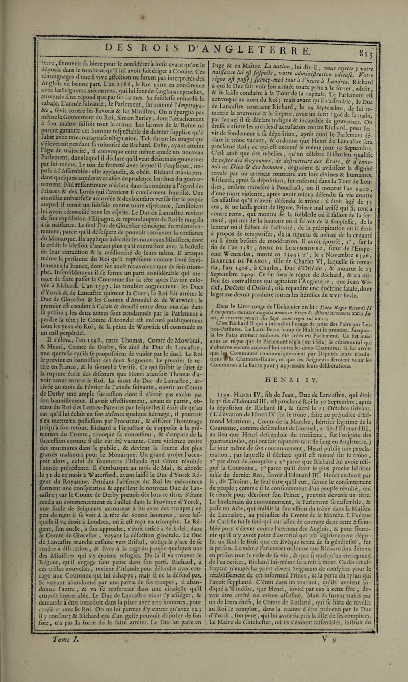 8ï3 terre , fît ouvrir fa biere pour le confidérer à loifîr avant qu’on le déposât dans le tombeau qu’il lui avoit fait ériger àCoolne. Ces témoignages d’une fi vive affection ne furent pas interprétés des ■Anglois en bonne part. L’an 1388 , le Roi entre en conférence avec les Seigneurs mécontens, qui lui font de fanglans reproches, auxquels il 11e répond que par fes larmes. Sa foibtefîe enhardit là cabale. L’année fuivante, le Parlement, fmnommé Ylmpitoya- blc^, févit contre les Favoris & les Minières. On n’épargna pas même le Gouverneur du Roi, Simon Burley, dont l’attachement à fon maître faifoit tout le crime. Les larmes de la Reine ne purent garantir cet homme relpeélable du dernier fupplice qu’il lubit avec unecourageuferéfignation. Tels furent les orages qui s eleverentpendant la minorité de Richard. Enfin, ayant atteint 1 âge de majorité , il convoque cette même année un nouveau Parlement, dans lequel il déclare qu’il veut déformais gouverner par lui-même. Le ton de fermeté avec lequel il s’explique , im- pofe à l'Alfemblée: elle applaudit, & obéit. Richard mania pen¬ dant quelques années avec allez deprudencc les rênes du gouver¬ nement. Nul rellentiment n’éclata dans fa conduite à l’égard des Princes & des Lords qui l’avoient fi cruellement humilié. Une amnilUe unrverfelle accordée & des bienfaits verfés fur le peuple auquel il remit un fubfide contre toute efpérance, fembloient lui avoir réconcilié tous les efprits. Le Duc de Lancaflre revient de l’on expédition d’Elpagne, & reprend auprès du Roi le rang du à fa naillance. Le feul Duc de Glocefter témoigne du méconten¬ tement, parce qu’il défefpere de pouvoir recouvrer la confiance du Monarque. Il s’applique àdécrier les nouveaux Minières, dont le crédit le blelfoit d’autant plus qu’il contraftoit avec la bafielfe de leur extraction & la médiocrité de leurs talens. Il attaque même la perlonne du Roi qu’il repréfente comme livré fervi- lement à la Frauce, dont fes ancêtres avoient tant de fois triom¬ phé. Infenliblement il fe forme un parti confidérable qui me¬ nace de faire palier la Couronne fur fa tête après l’avoir enle- vee à Richard. L’an 1397, les troubles augmentent : les Ducs d’Yorck Se de Lancaflre quittent la Cour ; le Roi fait arrêter le Duc de Glocefter & les Comtes d’Arondel & de arwick : le premier eft conduit à Calais & étouffé entre deux matelas dans la prifon ; les deux autres font condamnés par le Parlement à perdre la tête; le Comte d’Arondel eft exécuté publiquement fous les yeux du Roi, & la peine de Warveick eft commuée en un exil perpétuel. Il s’éleva, l’an 1398, entre Thomas, Comte de Mowbrai, & Henri, Comte de Derby, fils aîné du Duc de Lancaflre, une querelle qu’ils fe propofoient de vuider par le duel. Le Roi le prévint en bannifîant ces deux Seigneurs. Le premier fe re¬ tire en France, & le fécond à Venife. Ce qui faifoit le fujet de la rupture étoit des difeours que Henri accufoit Thomas d’a¬ voir tenus contre le Roi. La mort du Duc de Lancaflre, ar¬ rivée au mois de Février de l’année fuivante, ouvrit au Comte de Derby une ample fucceffion dont il n’étoit pas exclus par fon banniffement. Il avoit effeélivement, avant de partir, ob¬ tenu du Roi des Lettres-Patentes par lefquelles il étoit dit qu’au cas qu’il lui échût en fon abfence quelque héritage, il pourrait s’en mettre en polfelfion par Procureur, & différer l’hommage jufqu a fon retour. Richard a l’injuftice de s’oppofer à la pré¬ tention du Comte, révoque fa concelfion , & s’empare de la fucceffion comme fi elle eût été vacante. Cette violence excite des murmures dans le public , & devient la fource des plus grands malheurs pour le Monarque. Un grand projet l’occu- poit alors , celui de foumettre l’Irlande qui s’étoit révoltée l’année précédente. Il s’embarque au mois de Mai, St aborde le 31 de ce mois à \fiaterford, ayant laifTé le Duc d’Yorck Ré¬ gent du Royaume. Pendant l’abfcnce du Roi les mécontens forment une confpiration & appellent le nouveau Duc de Lan- caftre ; car le Comte de Derby prenoit dès lors ce titre. S’étant rendu au commencement de Juillet dans la Province d’Yorck, une foule de Seigneurs accourent à lui avec des troupes; en peu de tems il fe voit à la tête de 60000 hommes , avec lef- quels il va droit à Londres, où il eft reçu en triomphe. Le Ré¬ gent, fon oncle, à fon approche, s’étoit retiré à Berkelei, dans le Comté de Glocefter , voyant la défeélion générale. Le Duc de Lancaflre marche enfuite vers Briftol, oblige la place de fe rendre à diferétion , & livre à la rage du peuple quelques uns des Miniftres qui s’y étoient réfugiés. De là il va trouver le Régent, qu’il engage fans peine dans fon parti. Richard, à ces triftes nouvelles, revient d’Irlande pour défendre avec cou¬ rage une Couronne qui lui échappe ; mais il ne la défend pas. Se voyant abandonné par une partie de fes troupes, il aban¬ donne l’autre, & va fe renfermer dans une citadelle qu’il croyoit imprenable. Le Duc de Lancaflre vient l’y affiéger, & demande à être introduit dans la place avec 2.00 hommes, pour conférer avec le Roi. On ne lui permet d’y entrer qu’avec 12.; il y confient; St Richard qui d’un gefle pouvoit difpofer de fon fort, n’a pas la force de le faire arrêter. Le Duc lui parle en Juge & en Maître naiffa régne La nation, lui dit-il r n r r Li ’ un-n , vous rejette ; votre ance lut eft JuJpecle , votre adminifiration odieufe. Votre t efi pajfé ; f\ilve\-moi tout à l'heure h Londres. Richard a qui le Duc fait voir fon armée toute prête à le forcer, obéit, & fe faille conduire à la Tour de la capitale. Le Parlement eft convoqué au nom du Roi ; mais avant qu’il s’affemble, le Duc de Lancaflre contraint Richard, le 19 Septembre, dé lui re¬ mettre la couronne St le feeptre, avec un écrit fîgné de fa main, par lequel il fe déclare indigne & incapable de gouverner. On drcfTe enfuite les articles d’accufation contre Richard, pour fer- vir de fondement à fa dépofition, après quoi le Parlement dé¬ clare le trône vacant, & ordonne que Henri de Lancaflre fera proclamé Roi; ce qui eft exécuté le même jour 30 Septembre. C’ell ainfi que des rebelles, qu’un célébré Hiflorien qualifie de pejles des Royaumes, de dejlrucieurs des Etats, & d'enne¬ mis de Dieu & des hommes, dégradent Si aviliffent la dignité royale par un attentat contraire aux loix divines & humaines. Richard, après fa dépofition, fut enfermé dans la Tour de Lon¬ dres, enfuite transféré à Pontfraét, où il mourut l’an 1400 , d’une mort violente, après avoir mieux défendu fa vie contre fes alTaffins qu’il n’avoit défendu le trône : il étoit âgé de 3 3 ans, Sc ne laifTa point de lignée. Prince mal avifé qui fit tout à contre tems, qui montra de la foiblelTe où il falloir de la fer¬ meté , qui mit de la hauteur où il falloir de la foupleffe, de la lenteur où il falloit de l’aélivité , de la précipitation où il étoit à propos de temporifer, de la rigueur St même de la cruauté où il étoit befoin de modération. Il avoit époufé , i° , fur la fin de l’an 1381 , Anne de Luxembourg, fœur de l’Empe¬ reur Wenceslas, morte en 1394; 1°, le 5 Novembre 1396, Isabelle de France , fille de Charles VI, laquelle fe rema¬ ria, l’an 1406, à Charles, Duc d’Orléans , St mourut le 13 Septembre 1409. Ce fut fous le régne de Richard, & au mi¬ lieu des convulfions qui agiraient l’Angleterre , que Jean Wi- clcf, Doéleur d’Oxford, ofa répandre une doétrine fatale,dont le germe devoit produire toutes les héréfies du xyi^ fiecle. Dans le Livre rouge de l’Echiquier on lit : Data Regis Ricardi II a conquestu mu.tatursingu.hs annis tu Resta S. Albani accidente xxii Ju- mi, et cessavit penult. die Sept anno regni sut xxm. C’est Richard II qui a introduit l’usage de créer des Pairs par Let¬ tres-Patentes. Le Lord Beauchamp de Holt fut le premier. Jusques- là les Pairs avoient toujours été créés en Parlement. Ce fut aussi sous ce régne que le Parlement régla (en 1382) le cérémonial qui s’observe encore aujourd’hui entre les deux Chambres. Il fut arrêté que les Communes communiqueraient par Députés leurs résolu¬ tions *la Chambre-Haute, et que les Seigneurs feraient venir les Communes à la Barre pour y apprendre leurs délibérations. HENRI IV. 1399. Henri IV, fils de Jean, Duc de Lancaflre, qui étoit le 3 e fils d’Edouard III, eft proclamé Roi le 30 Septembre, après la dépofition de Richard II , St facré le 13 Oélobre luivant. ( L’élévation de Henri IV fur le trône, faite au préjudice d’Ed¬ mond Mortimer, Comte de la Marche , héritier légitime de la Couronne, commedefeendant dcLionnel, %• fiisd’Edouardlil, au lieu que Henri defeendoit du troifieme , fut l’origine des guerres civiles, qui ont fait répandre tant de fang en Angleterre.) Le jour même de fon couronnement, Henri publie une procla¬ mation , pat laquelle il déclare qu’il eft monté fur le trône , i jxir droit de conquête ; z° parce que Richard lui avoit réfi- gne la Couronne, 30 parce qu’il étoit le plus proche héritier mâle du dernier Roi, lavoir d’Edouard III. Henri excluoit par là , dit Thoiras, le feul titre qu’il eut, favoir le confentement du peuple ; comme fi le confentement d’un peuple révolté, qui fe réunit pour détrôner fon Prince , pouvoit devenir un titre. Le lendemain du couronnement, le Parlement fe raffemble, & palfe un Aéte, qui établit la fucceffion du trône dans la Maifon de Lancaflre , au préjudice du Comte de la Marche. L’Evêque de Carlifle fut le feul qui eut allez de courage dans cette A trem¬ blée pour s’élever contre l’attentat des Anglois, & pour foute- nir qu’il n’y avoit point d’autorité qui pût légitimement dépo- fer un Roi: le fruit que cet Evêque retira de fa généralité , fut la prifon. Le même Parlement ordonne que Richard fera détenu en prifon tout le relie de fa vie , St que fi quelqu’un entreprend de l’en retirer, Richard lui-même fera mis à mort. Ce décret ef¬ frayant n’empêcha point divers Seigneurs de confpirer pour le rétabliflement de cet infortuné Prince, St la perte du tyran qui l’avoit fupplanté. C’éteit dans un tournoi, qu’ils avoient in¬ diqué à Windfor, que Henri, invité par eux à cette fête , de¬ voit être arrêté ou même allaffiné. Mais ils furent trahis pat- un de leurs chefs, le Comte de Rutland, qui fe hâta de révéler au Roi le complot, dans la crainte d’être prévenu par le Duc d’Yorck , fon pere, qui lui avoit fiurpris la lifte de fes complices. Le Maire de Chichefter, où ils s’étoient rallemblés, inftruit du Terni /.