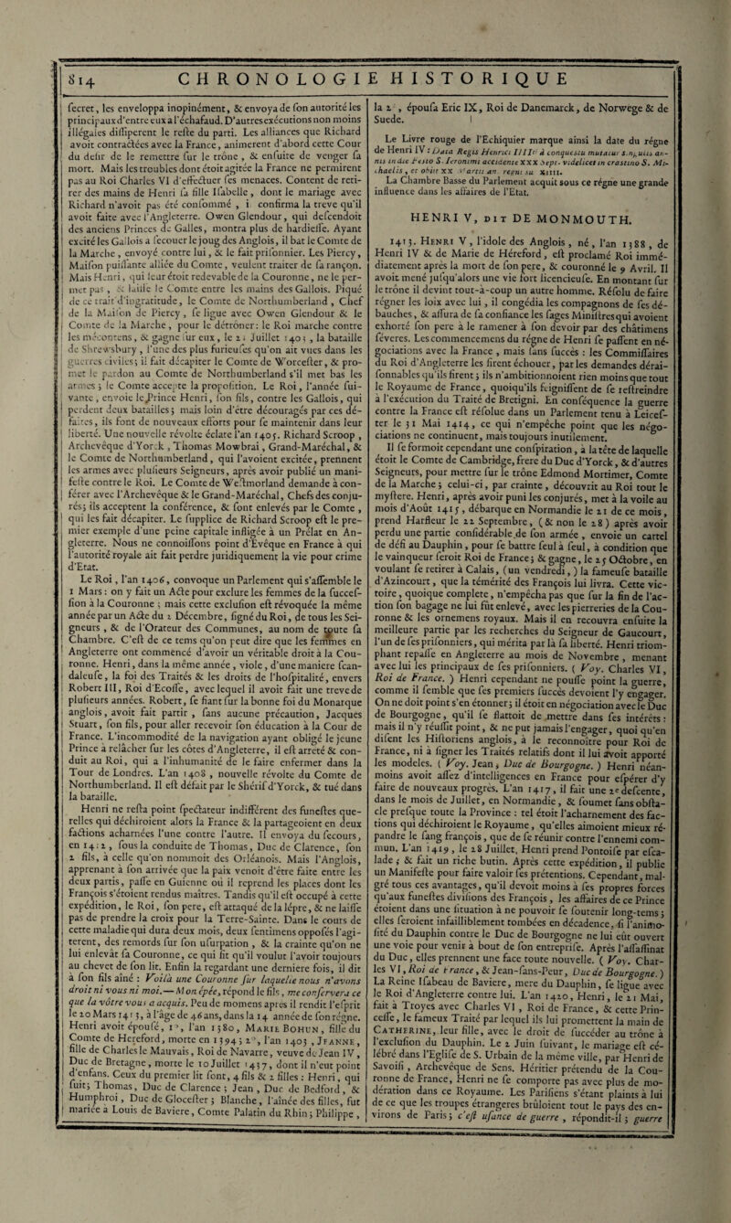 fecret, les enveloppa inopinément, & envoya de Ton autorité les principaux d’entre eux a l’échafaud. D’autres exécutions non moins illégales diüîperent le refte du parti. Les alliances que Richard avoit contractées avec la France, animèrent d'abord cette Cour du delir de le remettre fur le trône , & enluite de venger fa mort. Mais les troubles dont étoit agitée la France ne permirent pas au Roi Charles VI d’effe&uer fes menaces. Content de reti¬ rer des mains de Henri fa fille Ifabelle, dont le mariage avec Richard n’avoit pas été confommé , i confirma la treve qu’il avoit faite avec l’Angleterre. Owen Glendour, qui defcendoit des anciens Princes de Galles, montra plus de hardieife. Ayant excité les Gallois a fecouerle joug des Anglois, il bat le Comte de | la Marche , envoyé contre lui, 3c le fait prifonnier. Les Piercy, Maifon puiiTante alliée du Comte, veulent traiter de fa rançon, i Mais Henri, qui leur étoit redevable de la Couronne, ne le per¬ met pas , & laide le Comte entre les mains des Gallois. Piqué de ce trait'd'ingratitude, le Comte de Northumberland , Chef de la Maifon de Piercy, fe ligue avec Owen Glendour & le Comte de la Marche, pour le détrôner: le Roi marche contre ! les mécontens, & gagne fur eux, le 2 - Juillet 140 ; , la bataille | de Shrewsbury , l’une des plus furieufes qu’on ait vues dans les S guerres civiles; il fuit décapiter le Comte de 'Jforcefter, & pro- | met le pardon au Comte de Northumberland s’il met bas les ■ | armes ; le Comte accepte la propofition. Le Roi, l’année fui- vante , envoie leJPrince Henri, fon fils, contre les Gallois, qui 1 perdent deux batailles; mais loin d’être découragés par ces dé¬ faites , ils font de nouveaux efforts pour fe maintenir dans leur liberté. Une nouvelle révolte éclate l’an 140p. Richard Scroop , Archevêque d’Yor;k , Thomas Mowbrai, Grand-Maréchal, 3c le Comte de Northumberland, qui l’avoient excitée, prennent les armes avec plulieurs Seigneurs, après avoir publié un mani- felfe contre le Roi. Le Comte de Weftmorland demande à con¬ férer avec l’Archevêque & le Grand-Maréchal, Chefs des conju¬ rés; ils acceptent la conférence, & font enlevés par le Comte , qui les fait décapiter. Le fupplicc de Richard Scroop eft le pre¬ mier exemple d’une peine capitale infligée à un Prélat en An¬ gleterre. Nous ne connoilfons point d’Evêque en France à qui l’autorité royale ait fait perdre juridiquement la vie pour crime d’Etat. Le Roi, l’an 1406, convoque un Parlement qui s’affemble le 1 Mars : on y fait un Aéfe pour exclure les femmes de la fuccef- fion à la Couronne ; mais cette cxclufion eft révoquée la même année par un Aéie du 1 Décembre, fignéduRoi, de tous les Sei¬ gneurs , & de l’Orateur des Communes, au nom de toute fa Chambre. C’efl de ce tems qu’on peut dire que les femmes en Angleterre ont commencé d’avoir un véritable droit à la Cou¬ ronne. Henri, dans la même année , viole, d’une maniéré fean- daleufe, la foi des Traités & les droits de l’hofpitalité, envers Robert III, Roi d'Ecoile, avec lequel il avoit fait une trevede plulieurs années. Robert, fe fiant fur la bonne foi du Monarque anglois, avoit fait partir, fans aucune précaution, Jacques Stuart, fon fils, pour aller recevoir fon éducation à la Cour de France. L’incommodité de la navigation ayant obligé le jeune Prince à relâcher fur les côtes d’Angleterre, il eft arreté & con¬ duit au Roi, qui a l’inhumanité de le faire enfermer dans la Tour de Londres. Lan 1408 , nouvelle révolte du Comte de Northumberland. Il eft défait par le Shérif d’Yorck, 3c tué dans la bataille. Henri ne refta point fpeéfateur indifférent des funeftes que¬ relles qui déchiraient alors la France & la partageoient en deux faéfions acharnées l’une contre l’autre. Il envoya dufecours, en 14; 1, fous la conduite de Thomas, Duc de Clarence, fon 2. fils, à celle qu’on nonunoit des Orléanois. Mais l’Anglois, apprenant à fon arrivée que la paix venoit d’être faite entre les deux partis, paffe en Guienne où il reprend les places dont les François seraient rendus maîtres. Tandis qu’il eft occupé à cette expédition, le Roi, fon pere, eft attaqué de la lèpre, & ne laifl'e pas de prendre la croix pour la Terre-Sainte. Dans le cours de cette maladie qui dura deux mois, deux fencimens oppofés l'agi - terent, des remords fur fon ufurpation , & la crainte qu’on ne lui enlevât fa Couronne, ce qui fit qu’il voulut l’avoir toujours au chevet de fon lit. Enfin la regardant une derniere fois, il dit à fon fils aine : F7oila une Couronne fur laquelle nous rCavons droit ni vous ni moi.— AI on épée, répond le fils, me confervera ce que la vôtre vous a acquis. Peu de momens apres il rendit l’efprit : Ie 20 Mars 1413, à 1 âge de 46ans, dans la 14 année de fon régne. Henri avoit époufé, i\ l’an 1580, Marie Bohun, fille du Comte de Hereford, morte en 1594; i°, l’an 140; , Jfanne, fille de Charles le Mauvais, Roi de Navarre, veuve de Jean IV , Duc de Bretagne, morte le 10 Juillet >437, dont il n’eut point d’enfans. Ceux du premier lit font, 4 fils & 2 filles : Henri, qui j “1IC; Thomas, Duc de Clarence ; Jean , Duc de Bedford, Sc ! Humphroi, Duc de Glocefter ; Blanche, l’aînée des filles, fut | niarice a Louis de Bavière, Comte Palatin du Rhin; Philippe , la 1, époufa Eric IX, Roi de Danemarck, de Norwege & de Suede. 1 Le Livre rouge de l’Echiquier marque ainsi la date du régne de Henri IV : Oaia Régis Hennci II lit1 à conquesiu mutatur s.nantis an- nu tndic tesio S■ lerommi accidente XXX Dept- videlicetin crasttno S. Mt- ihaehs , et obiir xx Partit an. reem su Xim. La Chambre Basse du Parlement acquit sous ce régne une grande influence dans les affaires de l’Etat. HENRI V, dit DE MONMOUTH. 1413. Henri V, l’idole des Anglois, né, l’an 1388, de Henri IV & de Marie de Héreford, eft proclamé Roi immé- J diatement après la mort de fon pere, 3c couronné le 9 Avril. Il avoir.mené jufqu’alors une vie fort licencieufe. En montant fur le trône il devint tout-à-coup un autre homme. Réfolu de faire régner les loix avec lui, il congédia les compagnons de fes dé¬ bauches , & affura de fa confiance les fages Miniftresqui avoient exhorté fon pere à le ramener à fon devoir par des châtimens féveres. Lescommencemcns du régne de Henri fe paffent en né¬ gociations avec la France , mais fans fuccès : les Commiffaires du Roi d’Angleterre les firent échouer, parles demandes dérai- fonnables qu’ils firent ; ils n’ambitionnoient rien moins que tout le Royaume de France, quoiqu’ils feigniffent de fe leftreindre à l’exécution du Traité de Brctigni. En conféquence la guerre contre la France eft réfolue dans un Parlement tenu à Leicef- ter le 31 Mai 1414, ce qui n’empêche point que les négo¬ ciations ne continuent, mais toujours inutilement. Il fe formoit cependant une confpiration, à la tête de laquelle étoit le Comte de Cambridge, frere du Duc d’Yorck, & d’autres Seigneurs, pour mettre fur le trône Edmond Mortimer, Comte de la Marche ; celui-ci, par crainte , découvrit au Roi tout le myftere. Henri, après avoir puni les conjurés, met à la voile au mois d’Août 141 j , débarque en Normandie le 21 de ce mois , prend Harfleur le 22 Septembre, (Sinon le 28) après avoir perdu une partie confidérable de fon armée , envoie un cartel de défi au Dauphin, pour fe battre feul à feul, à condition que le vainqueur ferait Roi de France ; & gagne, le 1 y Odobre , en voulant fe retirer à Calais, (un vendredi, ) la fameufe bataille d’Azincourt, que la témérité des François lui livra. Cette vic¬ toire , quoique complété, n’empêcha pas que fur la fin de l’ac¬ tion fon bagage ne lui fût enlevé, avec les pierreries de la Cou¬ ronne 8c les ornemens royaux. Mais il en recouvra enfuite la meilleure partie par les recherches du Seigneur de Gaucourt, l'un de fes prifonniers, qui mérita par là fa liberté. Henri triom¬ phant repalle en Angleterre au mois de Novembre , menant avec lui les principaux de fes prifonniers. ( Voy. Charles VI, Roi de France. ) Henri cependant ne pouffe point la guerre] comme il femble que fes premiers fuccès dévoient l’y eno-ager! On ne doit point s’en étonner; il étoit en négociation avec le Duc de Bourgogne, qu’il fe flattoit de mettre dans fes intérêts : mais il n’y réuffit point, & ne put jamais l'engager, quoi qu’en difent les Hiftoriens anglois, à le reconnoître pour Roi de France, ni à ligner les Traités relatifs dont il lui avoit apporté les modèles. ( Voy. Jean, Duc de Bourgogne. ) Henri néan¬ moins avoit aflez d’intelligences en France pour efpérer d’y faire de nouveaux progrès. L’an 1417, il fait une zedefeente, dans le mois de Juillet, en Normandie, & foumet fans obfta- de prefque toute la Province : tel étoit l’acharnement des fac¬ tions qui déchiraient le Royaume, qu’elles aimoienr mieux ré¬ pandre le fang françois, que de fe réunir contre l’ennemi com¬ mun. L’an 1419 , le 28 Juillet, Henri prend Pontoife par efea- lade; & fait un riche butin. Après cette expédition, il publie un Manifefte pour faire valoir fes prétentions. Cependant , mal¬ gré tous ces avantages, qu’il devoit moins à fes propres forces ï qu’aux funeftes divilïons des François, les affaires de ce Prince étoient dans une lîtuation à ne pouvoir fe foutenir long-tems ; elles feraient infailliblement tombées en décadence, fi l’animo- fité du Dauphin contre le Duc de Bourgogne ne lui eût ouvert une voie pour venir a bout de fon entreprife. Après l’aflàflînat du Duc, elles prennent une face toute nouvelle. ( Voy. Char- : les VI, Roi ae t-rance ,8c Jean-fans-Peur, Duc de Bourgogne.) La Reine Ifabeau de Bavière, mere du Dauphin, fe lioue avec i le Roi d’Angleterre contre lui. L’an 1420, Henri, k/21 Mai, ! fait a Troyes avec Charles VI , Roi de France, & cettePrin- ceffe, le fameux Traité par lequel ils lui promettent la main de 1 Catherine, leur fille, avec le droit de luccéder au trône à l’exclufion du Dauphin. Le 2 Juin fuivant, le mariage eft cé- 1 lebré dans l’Eglife de S. Urbain de la même ville, parHenride ! Savoifi , Archevêque de Sens. Héritier prétendu de la Cou- 1 ronne de France, Henri ne fe comporte pas avec plus de mo¬ dération dans ce Royaume. Les Parifiens s’étant plaints à lui de ce que les tioupes étrangères bruloient tout le pays des en¬ viions de Paris; c efl ufance de guerre , répondit-il; guerre |