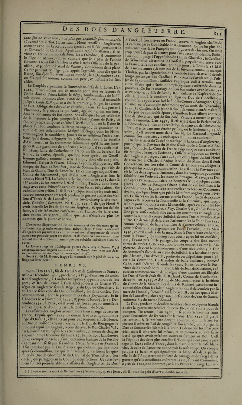 fans feu ne vaut rien , non plus que andouille fans moutarde. ( Juvcna! des Urfins. ) L’an 1411 , Henri reparte en Angleterre menant avec lui la Reine, Ton époufe, qu'il fait couronner lé 3y Dimanche de Carême. Après avoir réglé fes affaires, il re¬ vient en France au mois de Juin. Le 6 Oétobre, il commence je fiege de Meaux, qui ne capitule que le 1 Mai de l’année luivantc. Henri fait trancher la tête à trois Officiers de la ga*-- mfon, & pendre le bâtard de Vaurus, Gouverneur de la pface Ce fut pendant ce fiege qu’il apprit l’agréable nouvelle que la Reine, fon epoufe, avoir mis au monde, le fi Décembre 1411, un fils qui fut nommé comme fon pere , £c deftiné à lui fuc- ceder. Le Dauphin cependant fe foutenoit au-delà de la Loire. L’an 1411, Henri s’ecant mis en marche pour aller au fecours de Cofne dont ce Prince faifoit le fîége, tombe malade de la fif- tule qu on nommoit alors le mal ae S. Fiacre, mal incurable julqu a Louis XIV qui en a été le premier guéri par le fecours de 1 art. Obligé de rebrouffer chemin , Henri fe fait porter à Vmccnnes, & y meurt le 31 Août, âgé de 34 ans environ, dans la 1 o-. annee de fon régne. Ses obfeques furent célébrées de la maniéré la plus pompeufe à Notre-Dame de Paris, & fon corps fut tranfporté enfuite à Weftmipfter, où la Reine fit placer fur fon tombeau fa ftarue en argent, de grandeur 11a- tuielle & très reffemblante. Malgré les éloges dont les Hifto- riens anglois le comblent, jamais on ne juftifîera l’ordre bar¬ bare qu’il donna d’égorger les prifonniers faits à la bataille d Azincourt, ni les traitemens inhumains qu'il fit aux bour¬ geois & aux garnifons de plufieurs places dont il fe rendit maî¬ tre. Henri lailla de Catherine de France un fils au berceau. La Reine, fa veuve, époufa, quelque tems après, un Gentil¬ homme gallois, nommé Owen Tudor, dont elle eut 3 fils, Edmond, Gafpar & Owen. Edmond époufa Marguerite, fille unique de Jean de Beaufort, Duc de Sommerfet, petit-fils de Jean de Gaunt, Duc de Lancaftre. De ce mariage naquit Henri, Comte de Richemond, qui devint Roi d’Angleterre fous le nom de Henri VIL La Reine Catherine mourut en 14 3 8, dans fa 3 8e année, & fut enterrée à NVeftminfter. Tudor, dont le ma¬ riage avec cette Princeffe avoit été tenu fecret jufqu’alors , fut auffitôt mis en prifon. Il le fauva quelque tems après 3 mais mal- heureufementayant été repris pendant les guerres civiles des Mai- fons d’Yorck & de Lancaftre, il eut fur-le-champ la tête tran¬ chée. Gobelin ( Comment. Pie II, p. 154, ) dit que Henri V avoit interdit les lits de plume aux Anglois, èc que fon deffein étoit, s’il eût été maître entièrement en France, de faire arra¬ cher toutes les vignes , difant que rien n’énervoit plus les hommes que la plume & le vin. L’extrême disproportion de ses revenus et des dépenses qu’en- traînoient ses grandes entreprises , mirent Henri V dans la nécessité d engager ses joyaux et sa couronne même, d’emprunter de toutes parts sans pouvoir payer ses dettes, et de recourir sans cesse au Par¬ lement dontiln’obtenoit jamais que des subsides inférieurs à ses be¬ soins. Le Livre rouge de l’Echiquier porte : Data. Regis Henrici V, à conquesiumutatur singuUs annis in Festo S. Benedicti accidente xxi Mar¬ ti! , et obilt ultime die Augusti, anno regni sui x°. HenriV, ditM. Hume, frappa la monnoie sur le pied de 3o sche- lings par livre pesant. HENRI VI. 1411. Henri VI, fils de Henri V &de Catherine de France, né le 6 Décembre 1411, proclamé, à l’âge d’environ dix mois. Roi d’Angleterre , à Londres lorfqu’on y apprit la mort de fon pere, & Roi de France à Paris après le décès de Charles VI, régne en Angleterre fous la Régence du Duc de Glocefter , & en France fous celle du Duc de Bedford, fes deux oncles. Son couronnement, pour le premier de ces deux Royaumes, fe fit à Londres le 6 Novembre 1419 , & pour le fécond, le 17 Dé¬ cembre 1431 , à Paris, où il avoit fait fon entrée folemnelle le I de ce mois, 8c d’où il repartit le lendemain de Noe’l. Les affaires des Anglois avoient alors bien changé de face en France. Depuis qu’en 1419 ils eurent levé avec ignominie le fiége d’Orléans, elles allèrent pour eux toujours en décadence. Le Duc de Bedford voyant, en 143 3, le Duc de Bourgogne le principal appui des Anglois, reconcilié avec le Roi Charles VII, par la paix d’Arras, lignée leu Septembre, en meurt de chagrin a Rouen le 14 Décembre fuivant ( 1 ) : Prince dont la mémoire ferait exempte de tache, fans l’exécution barbare de la Pucelle d’Orléans qui fe fit par fes ordres. ( Voy. les Rois de France.) II fut remplacé par le Duc d’Yorck qui n’obtint que fept mois après fa commiffion. Ce qui la fit retarder , ce furent les que¬ relles du Duc de Glocefter & du Cardinal de Winchefter , fon oncle, qui partageoient la Cour en deux frétions. Ce retarde¬ ment fut très préjudiciable aux affaires de l’Angleterre. Le Duc 8l4 d’Yorck, à fon arrivée en France, trouva !e< <r' f la capitale par le Connétable de Richemont. Ce ne fut plus^de- pms entre eux & les François qu’une guerre de chicane On étoit trop epuife de part & d’autre pour faire des coups décilifs Enfin lan 1443, maigre loppofition du Duc de Glocefter leCai-di de Winchefter détermina le Confeil à propofem’ la France. Elle fut conclue , pour zo nL fà 53 delà meme année ( & non pas de la fuivante comme le marque Jhoiras) Par Ia négociation du Comte de Suffolckattaché depuis long-tans au parti du Cardinal. Peu content d’avoir rempli p0b- jet de fa commiffion , Suffolck s’appliqua auffi à terminer une autre affaire qui n’étoit qu’implicitement renfermée dans fes pouvoirs. Ce fut le mariage du Roi fon maître avec Margue¬ rite d Anjou , fille de René, Roi titulaire de Naples & de Si- cde. Il réurtit à le conclure en dépit du Duc de Glocefter qui vouloir faire epouferau Roi la fille du Comte d’Armagnac Cette alliance ne s’accomplit néanmoins qu’au mois de Novembre Cardinal & la jeune Reine, devenue bientôt maîtreffe de 1 efprit de fon foible époux, réunifient leurs efforts contre le Duc de Glocefter, qui de fon côté, s’étudie à mettre le peuple dans fes interets. L’an i447, il eft arrêté dans le Parlement de . Ldmondsbun, furuneaccufation de mauvais deffeins contre 1 Etat, & jette dans une étroite prifon, où le lendemain , 13 Fé¬ vrier , il eft trouvé mort dans fon lit. Le Cardinal, regardé comme fon meurtrier, 6 mois après le fuivit au tombeau. ° Un des articles du Traité de mariage de la Reine d'Angleterre portoit que la Province du Maine ferait cédée à Charles d’An- jou , fon oncle. La Cour de France exigeant que cette condition fut remplie, François Surienne , Officier arragonois au fervice de l’Angleterre , reçut, l’an 1448 , un ordre ligné du Roi Henri de remettra à Charles d Anjou la ville du Mans dont il étoit Gouverneur. Sur fon refus le Comte de Dunois vint affiéger la place qui fut rendue par capitulation. Le refte de 1a Province fin¬ ira ^orc ^e^a caHta^e- Surienne, dont les troupes ne pouvoient fubfifter dansl’oifiveté, les mene en Bretagne, & ravage ceDu- che après s’être rendu maître de Fougères & de quelques autres places.^ Le Duc de Bretagne s’étant plaint de ces hoftilités à la Cour de France, la guerre fe renouvelle entre les deux Couronnes uvales, quelques foins que prit le Miniftere anglois pour l’évi¬ ter. Le fuccès en fut fi heureux pour la France, qu’en deux cam¬ pagnes elle recouvra la Normandie & la Guienne , qui furent réunies pour toujours à cette Monarchie, après en avoir été fé- parées pendant trois fiecles. ( Voy. Charles VII, Roi de France.) Une perte aulli confidérable excita des murmures en Angleterre contre la Reine & contre Suffolck devenu Duc & premier Mi- niftre. Ce dernier eft déféré au Parlement fur la fin de l’an 1449 comme coupable de haute trahifon & d’autres crimes. Le Roi, pour le fouftraire au jugement des Pairs* l’envoie, le 17 Mars I4J0, en exil au-dela de la mer. Mais le Duc s’étant embarqué pour la France, fes ennemis font courir après lui un corfaire , qui, 1 ayant pris fur le partage , lui coupe la tête fans aucune forme de procès. Cette exécution loin de rendre le calme à l’An¬ gleterre, devient le commencement d’une révolution ; le Duc de Sommerfet fuccede au crédit de Suffolck & à la haine du peu¬ ple. Richard, Duc d’Yorck, profite de ces difpofitions pour atti¬ rer a la Couronne. Un Irlandois de baffe naifiance, nommé Cade, hardi fcélérat, fécondé fes vues, & fait foulever la Pro¬ vince de Kent en fe portant pour le fils de Jean de Mortimer, exé¬ cute au commencement de ce régne d’une maniéré très illégale. Le Duc d'Yorck étoit fils de Richard, Comte de Cambridge, décapité l’an 1413 , Sr d’Anne de Mortimer, fœur & héritière du Comte dé jà Marche. Les droits de Richard paroiffoient in- conteftables félon les loix d’Angleterre 3 car il defeendoit par fa mere de Lionnel, fécond fils d'Edouard III, au lieu que la Mai- fon de Lancaftre, alors régnante, defeendoit de Jean de Gaunt, troifieme fils du même Edouard. Le Duc, pendant les derniers troubles, étoit occupé en Irlande à faire la guerre aux rebelles de cette Ifle, qu’il vint a bout de dompter. De retour , l’an 1431, il fe concerte avec fes amis pour l’exécution de fes vues fur le trône. L’an 1431 , il prend les armes, & fe préfente devant Londres, qui lui ferme fes portes: il offre au Roi de congédier fon armée , pourvu que le Duc de Sommerfet foit mis à la Tour. La demande lui eft accor¬ dée ; mais il eft arrêté lui-même, & ne recouvre enfuite fa li¬ berté qu’après avoir prêté un nouveau ferment au Roi. C’cft là l’époque des deux plus cruelles faélions qui aient jamais par¬ tagé un Etat 3 celle d’Yorck, dont la marque étoit la rofe blan¬ che, & celle de Lancaftre qui portoit la rofe rouge. On compte jufqu’à 13 batailles qui fignalerent la haine des deux partis: elle fit de l’Angleterre un théâtre de carnage & de fang 3 & les guerres quelle occafionna coûteront la vie, fuivant Commines, a près de 1100,000 hommes, & a 80 Princes du Sang. La naif-