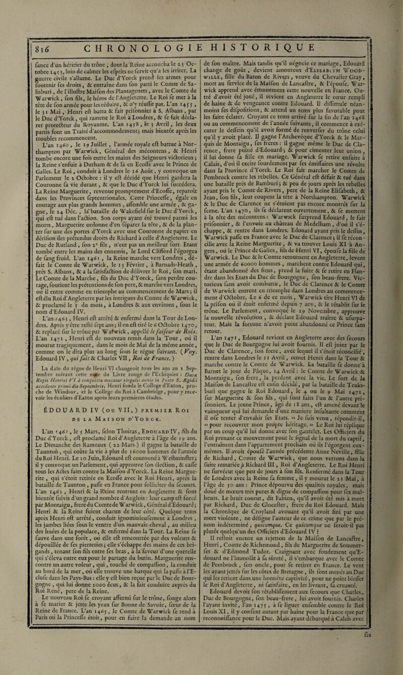 j Tance d’un héritier du trône , dont la Reine accoucha le a; Oc¬ tobre 143 3, loin de calmer les cfprits ne fervit qu’a les irriter. La guerre civile s’allume. Le Duc d’Yorck prend les armes pour Toutenir Tes droits, 8c entraîne dans Ion parti le Comte de Sa- lisburi , de l'illuftre Maifon des Plantagenets, avec le Comte de Warwick, Ton fils, le héros de l’Angleterre. Le Roi Te met à la tête de Ton armée pour les réduire, & n’y réuflit pas. L’an 1455, le 31 Mai, Henri eft battu 8c fait prifonnier à S. Albans, par le Duc d’Yorck, qui ramene le Roi à Londres, 8c Te fait décla¬ rer protecteur du Royaume. L’an 1458 , le 3 Avril, les deux partis font un Traité d’accommodement j mais bientôt après les troubles recommencent. L’an 1460 , le 19 Juillet, l’armée royale eft battue à Nor- thampton par Warwick, Général des mécontens, 8c Henri tombe encore une fois entre les mains des Seigneurs victorieux ; la Reine s’enfuit à Durham & de la en Ecolfe avec le Prince de Galles. Le Roi, conduit à Londres le 16 ô-oût, y convoque un Parlement le 1 Oétobre : il y eft décidé que Henri gardera la Couronne fa vie durant, 8c que le Duc d’Yorck lui fuccédera. La Reine Marguerite, revenue promptement d’Ecofle, reparoît dans les Provinces feptentrionalcs. Cette PrincelTe, égale en courage aux plus grands hommes, aflemble une armée , 8c ga¬ gne, le Déc. , la bataille de Wakefield furie Duc d’Yorck, qui eft tué dans l’aétion. Son corps ayant été trouvé parmi les morts, Marguerite ordonne d’en féparer la tête, & de la plan¬ ter fur une des portes d’Yorck avec une Couronne de papier en dérifion des prétendus droits de Richard à celle d’Angleterre. Le Duc de Rutland , fon fils , n'eut pas un meilleur fort. Etant tombé entre les mains des ennemis, le Lord Clifford l’égorgea de fang froid. L’an 1461, la Reine marche vers Londres, dé¬ fait le Comte de Warwick, le 15 Février, à Barnads-Heath , près S. Albans, & a la fatisfnftion de délivrer le Roi, fon mari. Le Comte de la Marche, fils du Duc d’Yorck, fans perdre cou¬ rage, foutient les prétentions de fon pere, 8c marche vers Londres, ou il entre comme en triomphe au commencement de Mars ; il eft élu Roi d’Angleterre par les intrigues du Comte de Warwick, 8c proclamé le y du mois, à Londres & aux environs, fous le nom d’Edouard IV. L’an 1463, Henri eft arrêté 8c enfermé dans la Tour de Lon¬ dres. Après y être refté fept ans ; il en eft tiré le 6 Oétobre 1470, & replacé fur le trône par Wafwick, appellé le faifeur de Rois. L’an 1471 , Henri eft de nouveau remis dans la Tour , où il mourut tragiquement, dans le mois de Mai de la même année, comme on le dira plus au long fous le régne fuivant. ( Voy. Edouard IV, qui fuit 8c Charles VII, Roi de France. ) La date du régne de Henri VI changeoit tous les ans au r Sep¬ tembre suivant cette note du Livre rouge de l’Echiquier : Data Regis Henrici VI à conquestu mutatur singulis atints in Resto S. Ægidii accidente primo die Septembres. Henri fonda le College d’Eaton, pro¬ che de Windsor, et le College du Roi à Cambridge, pour y rece¬ voir les écoliers d’Eaton après leurs premières études. ÉDOUARD IV (ou VII,) premier Roi de la Maison d’Yorck. L’an 1461 , le 5 Mars, félon Thoiras, Edouard IV, fils du Duc d’Yorck , eft proclamé Roi d’Angleterre à l’âge de 19 ans. Le Dimanche des Rameaux ( n Mars ) il gagne la bataille de Taunton , qui coûte la vie à plus de 3 6000 nommes de l’armée du Roi Henri. Le 10 Juin, Edouard eft couronné à Weftminfter ; il y convoque un Parlement, qui approuve fon éleétion, & caife tous les Aétes faits contre la Maifon d’Yorck. La Reine Margue¬ rite , qui s’étoit retirée en EcofTe avec le Roi Henri, après la bataille de Taunton , paffe en France pour folliciter du fècours. L’an 146? , Henri & la Reine rentrent en Angleterre 6c font bientôt fuivis d’un grand nombre d'Anglois : leur camp eft forcé parMontaigu, freredu Comtede Warwick, Général d’Edouard; Henri 8c la Reine fuient chacun de leur côté. Quelque tems après Henri eft arrêté, conduit ignominieufement à Londres , les jambes liées fous le ventre d’un mauvais cheval, au milieu des huées de la populace, 8c enfermé dans la Tour. La Reine fe fauve dans une forêt, où elle eft rencontrée par des voleurs 8c dépouillée de fes pierreries; elle s’échappe des mains de ces bri¬ gands , tenant fon fils entre fes bras, à la faveur d’une querelle qui s’éleva entre eux pour le partage du butin. Marguerite ren¬ contre un autre voleur, qui, touché de compaflïon, la conduit au bord de la mer, où elle trouve une barque qui la palfe à l’E- clufe dans les Pays-Bas : elle y eft bien reçue parle Duc de Bour¬ gogne , qui lui donne a000 écus, 8c la fait conduire auprès du Roi René, pere de la Reine. ; Le nouveau Roi fe croyant affermi fur le trône, longe alors à fe marier 6c jette les yeux fur Bonne de Savoie, foeurde la Reine de France. L’an 1465 , le Comte de Warwick fe rend à Paris ou la PrincelTe étoit, pour en faire la demande au nom de fon maître. Mais tandis qu’il négocie ce mariage, Edouard change de goût, devient amoureux d’ELisABLTH W00D- v/ille , fille du Baron de Riveys, veuve du Chevalier Gray, mort au fervice de la Maifon deLancaftre, & l’époufe. War¬ wick apprend avec étonnement cette nouvelle en France. Ou¬ tré d’avoir été joué, il revient en Angleterre le cœur rempli de haine 8c de vengeance contre Edouard. Il diilîmule néan¬ moins fes dilpolitions, 6c attend un tems plus favorable pour les faire éclater. Croyant ce tems arrivé fur la fin de l’an 1468 ou au commencement de l’année luivante, il commence à exé¬ cuter le d elfe in qu’il avoit formé de renverfer du trône celui qu'il y avoit placé. Il gagne l’Archevêque d’Yorck 6c le Mar¬ quis de Montaigu, fes freres : il gagne même le Duc de Cla- rence, frere puîné d’Edouard ; 6c pour cimenter leur union , il lui donne fa fille en mariage, Warwick fe retire enfuite à Calais, d’où il excite fourdement par fes émifTaires une révolte dans la Province d’Yorck. Le Roi fait marcher le Comte de Pembrock contre les rebelles. Ce Général eft défait 6c tué dans une bataille près de Bamburi; 6c peu de jours après les rebelles ayant pris le Comte de Rivers, pere de la Reine Elifabeth, 6c Jean, fon fils, leur coupent la tête a Northampton. Warwick 8c le Duc de Clarence ne s’étoient pas encore montrés fur la feene. L’an 1470, ils fe déclarent ouvertement, 6c fe mettent à la tête des mécontens : Warwick furprend Edouard , le fait prifonnier, 6c l’envoie au château de Medelham, d’où il s’é¬ chappe , 6c rentre dans Londres. Edouard ayant pris le delfus, Warwick pâlie en France avec le Duc de Clarence ; il fe récon - cilié avec la Reine Marguerite , 6c va trouver Louis XI à An¬ gers , où le Prince de Galles, fils de Henri VI, époufe la fille de Warwick. Le Duc 6c le Comte retournent en Angleterre, lèvent une armée de 60000 hommes , marchent contre Edouard qui, étant abandonné des liens, prend la fuite 8c fe retire en Flan¬ dre dans les Etats du Duc de Bourgogne, fon beau-frere. Vic¬ torieux fans avoir combattu, le Duc de Clarence 8c le Comte de Warwick entrent en triomphe dans Londres au commence¬ ment d’Odobre. Le 6 de ce mois , Warwick tire Henri VI de la prifon où il étoit enfermé depuis 7 ans, 6c le rétablit fur le trône. Le Parlement, convoqué le 19 Novembre, approuve la nouvelle révolution , 6c déclare Edouard traître 8c ufurpa- teur. Mais la fortune n’avoit point abandonné ce Prince lans retour. L’an 1471, Edouard revient en Angleterre avec des fecours que le Duc de Bourgogne lui avoit fournis. Il eft joint par le Duc de Clarence, Ion frere, avec lequel il s’étoit réconcilié , rentre dans Londres le 11 Avril, remet Henri dans la Tour 6c marche contre le Comte de Warwick. La bataille fe donne à Barnet le jour de Pâque, 14 Avril : le Comte de Warwick Si Montaigu, fon frere, la perdent avec la vie. Le fort de la Maifon de Lancaftre eft enfin décidé, par la bataille de Teuks- buri que gagne le Roi Edouard, le 4 ou le 9 Mai 1471 , fur Marguerite 6c fon fils, qui font faits l'un 6c l’autre pri- fonniers. Le jeune Prince, âgé de i 8 ans , eft amené devant le vainqueur qui lui demande d une maniéré infultanre comment il ofe tenter d’envahir fes Etats. « Je fuis venu, répondit-il, j ” pour recouvrer mon propre héritage. « Le Roi lui réplique I par un coup qu’il lui donne avec fon gantelet. Les Officiers du Roi prenant ce mouvement pour le lignai de la mort du captif, I l’entraînent dans l’appartement prochain où ils l’égorgent eux- mêmes. Il avoit époufé l’année précédente Anne Neville, fille de Richard, Comte de Wanvick, que nous verrons dans la fuite remariée à Richard III, Roi d’Angleterre. Le Roi Henri ne furvécut que peu de jours à fon fils. Renfermé dans la Tour de Londres avec la Reine fa femme, il y mourut le 11 Mai, à l’âge de 50 ans : Prince dépourvu des qualités royales, mais doué de mœurs très pures 8c digne de compaflïon pour fes mal¬ heurs. Le bruit courut, dit Fabien, qu’il avoit été mis à mort par Richard, Duc de Glocefter, freredu Roi Edouard. Mais la Chronique de Croyland avouant qu’il avoit fini par une mort violente , ne délïgne l’auteur de ce crime que par le pré¬ nom indéterminé, quicumque. Ce quicumque 11e feroit-il pas plutôt quelqu’un des Officiers d’Edouard IV ? Il reftoit encore un rejetton de la Maifon de Lancaftre, Henri, Comte de Richemond, fils de Marguerite de Sommer- fet 6c d’Edmond Tudor. Craignant avec fondement qu’E- douard ne l’immolât à fa sûreté, il s’embarque avec le Comte de Pembrock, fon onde, pour fe retirer en France. Le vent les ayant jettes fur les côtes de Bretagne , ils font menés au Duc qui les retient dans une honnête captivité, pour ne point bldfer le Roi d’Angleterre , ni fatisfaire, en les livrant, fa cruauté. Edouard devoit fon rétabliflement aux fecours que Charles, Duc de Bourgogne, fon beau-frere, lui avoit fournis. Charles l’ayant invité, l’an 1475 , à fe liguer enfemble contre le Roi Louis XI, il y confent autant par haine pour la France que par rcconnoilTance pour le Duc. Mais ayant débarqué à Calais avec fes