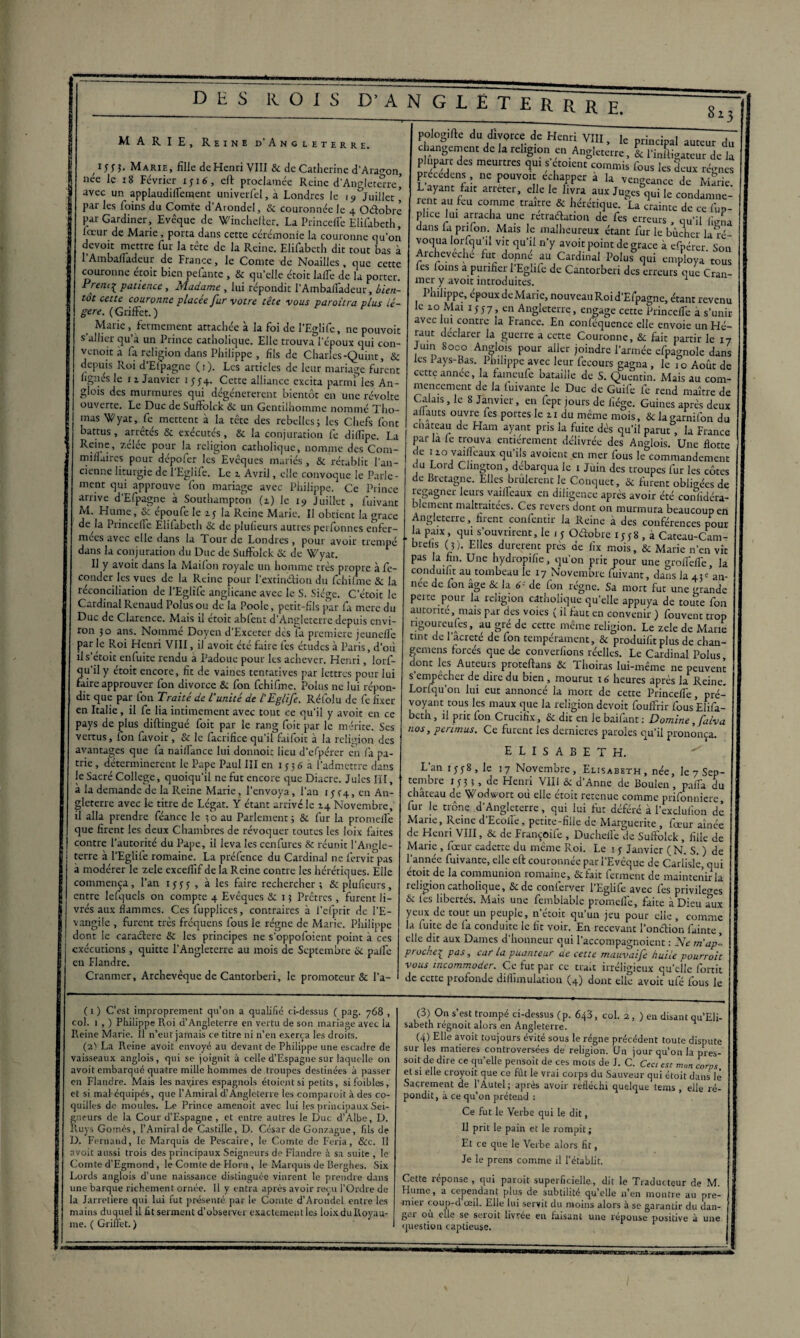 ijjj. Marie, fille de Henri VIII & de Catherine d'Aragon, nee le 18 Février 1316, eft proclamée Reine d’Angleterre’ avec un applaudiffcment univerfel, à Londres le 15»^Juillet ’ par les foins du Comte d’Arondel, & couronnée le 4 Oélobrè par Gardiner, Evêque de Wincheftcr. La Princeffe Elifabeth, loeur de Marie, porta dans cette cérémonie la couronne qu’on devoir mettre fur la tête de la Reine. Elifabeth dit tout bas à l'Ambafladeur de France, le Comte de Noailles, que cette couronne étoit bien pefante , & qu’elle étoit laiTe de la porter. Prenc^ patience , Madame , lui répondit l’Ambalfadeur, bien¬ tôt cette couronne placée fur votre tête vous paroitra plus lé¬ gère. ( Griffet. ) _ Marie . fermement attachée à la foi de l’Eglife, ne pouvoir s allier qiéa un Prince catholique. Elle trouva l’époux qui con- venoit a fa religion dans Philippe , fils de Charles-Quint, & depuis Roi d'Efpagne (1). Les articles de leur mariage furent figues le 1 l Janvier 1554. Cette alliance excita parmi les An- glois des murmures qui dégénérèrent bientôt en une révolte ouverte. Le Duc de Suiïblck 6c un Gentilhomme nommé Tho¬ mas Wyat, fe mettent à la tête des rebelles; les Chefs font battus , arrêtés & exécutés, & la conjuration fe dilfipe. La Reine, zelee pour la religion catholique, nomme des C0111- milluires pour dépofer les Evêques mariés , & rétablit l'an¬ cienne liturgie de 1 Eglife. Le 2. Avril, elle convoque le Parle¬ ment qui approuve fon mariage avec Philippe. Ce Prince arrive d'Efpagne à Southampton (z) le i9 Juillet , fuivant M. Hume, & époufe le 15 la Reine Marie. Il obtient la orace de la Princelfc Elifabeth Sc de plufieurs autres perfonnes enfer¬ mées avec elle dans la Tour de Londres, pour avoir trempé dans la conjuration du Duc de Suiïblck Sc de Wyat. Il y avoit dans la Mailon royale un homme très propre à fé¬ conder les vues de la Reine pour l'extinérion du fchifme Sc la réconciliation de l’Eglife anglicane avec le S. Siège. Cetoit le Cardinal Renaud Polus ou de la Poole, petit-fils par fa merc du Duc de Clarence. Mais il étoit abfent d’Angleterre depuis envi¬ ron 30 ans. Nommé Doyen d’Exceter des fa première jeunefle par le Roi Henri VIII, il avoit été faire les études à Paris, d'où ils’étoit enfuite rendu à Padoue pour les achever. Henri, lorf- qu’ily étoit encore, fit de vaines tentatives par lettres pour lui faire approuver fon divorce Sc fon fchifme. Polus ne lui répon¬ dit que par fon Traité de l'unité de l'Eglife. Réfolu de fe fixer en Italie, il fe lia intimement avec tout ce qu’il y avoit en ce pays de plus diftingué foit par le rang foit par le mérite. Ses vertus, fon favoir, Se le facrifice qu’il faifoit à la religion des avantages que fa nailfance lui donnoic lieu d’efpérer en fa pa¬ trie, déterminèrent le Pape Paul III en 155 6 h l’admettre dans le Sacré College, quoiqu’il ne fut encore que Diacre. Jules III, à la demande de la Reine Marie, l’envoya, l’an 1334, en An¬ gleterre avec le titre de Légat. Y étant arrivé le 14 Novembre, il alla prendre féancc le ;o au Parlement; & fur la promeil’e que firent les deux Chambres de révoquer toutes les loix faites contre l’autorité du Pape, il leva les cenfuies & réunit l’Angle¬ terre à l’Eglife romaine. La préfence du Cardinal ne fervit pas à modérer le zele excellif de la Reine contre les hérétiques. Elle commença, l’an 1533 , à les faire rechercher; & plufieurs, entre lelquels on compte 4 Evêques Sc 13 Prêtres, furent li¬ vrés aux flammes. Ces fupplices, contraires à l’efprit de l’E¬ vangile , furent très frequens fous le régne de Marie. Philippe dont le caractère Si les principes ne s’oppofoient point à ces exécutions , quitte l’Angleterre au mois de Septembre 6c pâlie en Flandre. Cranmer, Archevêque de Cantorberi, le promoteur & l'a- pologifte du divorce de Henri VIII, le principal auteur du gl°n f“ An§,Cterre » & l’iniligateur de la plupart des meurtres qui s croient commis fous les deux régnes précédais, ne pouvoir échapper à la vengeance de Marie arreter’ e C lesJlyra ,aux JuScs qui le condamnè¬ rent au feu comme traître & hérétique. La crainte de ce fup- phee lui arracha une retraélation de fe s erreurs , qu’il fje„a dans fa pnlon. Mais le malheureux étant fur le bûcher la ré¬ voqua lorsqu’il vit qu’il n’y avoit point de grâce à efpérer. Son Archeveche fut donne au Cardinal Polus qui employa tous les loin s a purifier l’Eglife de Cantorberi des erreurs que Cran- mer y avoit introduites. I hilippe, epoux deMarie, nouveau Roi d’Efpagne, étant revenu le 10 Mai 1557, en Angleterre, engage cette Princeffe à s’unir avec lui contre la France. En conféquence elle envoie un Hé¬ raut déclarer la guerre a cette Couronne, Sc fait partir le 17 Juin Soco Anglois pour aller joindre l’armée efpagnole dans les Pays-Bas. Philippe avec leur fecours gagna , le 10 Août de cette année, la faineufe bataille de S. Quentin. Mais au com¬ mencement de la luivante le Duc de Guife fe rend maître de Calais, le 8 Janvier, en fept jours de liège. Guines après deux aliauts ouvre fes portes le zi du même mois, & lagarnifon du enateau de Ham ayant pris la fuite dès qu’il parut, la France par la le trouva entièrement délivrée des Anglois. Une flotte de tzo vaiffeaux qu’ils avoient en mer fous le&commandement du Lord Clington, débarqua le 1 Juin des troupes fur les côtes de Bretagne. Elles brûlèrent le Conquet, & furent obligées de regagner leurs vaiffeaux en diligence après avoir été conlidéra- blcment maltraitées. Ces revers dont on murmura beaucoup en Angleterre, firent confentir la Reine à des conférences pour a paix, qui s’ouvrirent, le 13 Oélobre 1338 , à Cateau-Cam- brelis (j). Elles durèrent près de lïx mois, & Marie n’en vit pas a fin. Une hydropifie, qu’on prit pour une aroffeffe la conduifit au tombeau le 17 Novembre fuivant, dans la 43e’an- nee de fon âge & la 6- de fon régne. Sa mort fut une grande peite pour la religion catholique qu’elle appuya de toute fon autorité, mais par des voies ( il faut en convenir ) fouvent trop ngoureufes, au gré de cette même religion. Le zele de Marie tint de l’âcreté de fon tempérament, & produiiit plus de chan- gemens forcés que de converfions réelles. Le Cardinal Polus donc les Auteurs proteftans Sc Thoiras lui-même ne peuvent s’empêcher de dire du bien , mourut 16 heures après la Reine. Lorfqu’on lui eut annoncé la mort de cette Princeffe, pré¬ voyant tous les maux que la religion devoit fouffrir fous Elifa¬ beth , il prit fon Crucifix, St dit en le baifant : Domine, falva nos, périmas. Ce furent les dernières paroles qu’il prononça. ELISABETH. > L’an 1338, le 17 Novembre, Elisabeth , née, le 7 Sep¬ tembre 1 3 3 ; , de Henri VIII ôc d’Anne de Boulen, paffa du château de Wodwort où elle étoit retenue comme prifonnierc, fur le trône d’Angleterre, qui lui fut déféré à l’exclufion de Marie, Reine d'Ecoiïe, petite-fille de Marguerite , fœur aînée de Henri VIII, & de Françoife , Duchelle de Suffolck, fille de Marie , fœur cadette du même Roi. Le 1 3 Janvier (N. S. ) de 1 année fuivante, elle eft couronnée par 1 Eveque de Carlislc, qui étoit de la communion romaine, & fait ferment de maintenir la religion catholique. Se de conferver l’Eglife avec fes privilèges Se les libertés. Mais une femblable promeffe, faite à Dieu aux yeux de tout un peuple, n’écoit qu’un jeu pour elle, comme la fuite de fa conduite le fit voir. En recevant l'onction fainte, elle dit aux Dames d’honneur qui l’accompagnoient : Ne rnap'- ptoche^pas, car La puanteur de cette mauvaife huile pourroit vous incommoder. Ce fut par ce trait irréligieux quelle fortit de cette profonde diliimulation (4) donc elle avoit ufé fous le ( 1 ) C’est improprement qu’on a qualifié ci-dessus ( pag. 768 , col. 1 , ) Philippe Roi d’Angleterre en vertu de son mariage avec la Reine Marie. Il n’eut jamais ce titre ni n’en exerça les droits. (2) La Reine avoit envoyé au devant de Philippe une escadre de vaisseaux anglois, qui se joignit à celle d’Espagne sur laquelle on avoit embarqué quatre mille hommes de troupes destinées à passer en Flandre. Mais les nav,ires espagnols étoientsi petits, sifoibles, et si mal équipés, que l’Amiral d’Angleterre les comparoit à des co¬ quilles de moules. Le Prince amenoit avec lui les principaux Sei¬ gneurs de la Cour d’Espagne , et entre autres le Duc d’Albe, D. Ruys Gomès, l’Amiral de Castille, D. César de Gonzague, fils de D. Fernand, le Marquis de Pescaire, le Comte de Feria, 8cc. Il avoit aussi trois des principaux Seigneurs de Flandre à sa suite , le Comte d’Egmond, le Comte de Horn , le Marquis de Berghes. Six Lords anglois d’une naissance distinguée vinrent le prendre dans une barque richement ornée. 11 y entra après avoir reçu l’Ordre de la Jarretière qui lui fut présenté par le Comte d’Arondel entre les mains duquel il fit serment d’observer exactement les loixduRoyau- me. ( Griffet. ) (3) On s’est trompé ci-dessus (p. 643, col. 2 , ) en disant qu’Eli- sabeth régnoit alors en Angleterre. (4) Elle avoit toujours évité sous le régne précédent toute dispute sur les matières controversées de religion. Un jour qu’on la pres- soit de dire ce qu’elle pensoit de ces mots de J. C. Ceci esc mon corps et si elle croyoU que ce fût le vrai corps du Sauveur qui étoit dans lé Sacrement de l’Autel; après avoir réfléchi quelque tems , elle ré¬ pondit, à ce qu’on prétend : Ce fut le Verbe qui le dit, Il prit le pain et le rompit ; Et ce que le Verbe alors fit, Je le prens comme il l’établit. Cette réponse , qui paroit superficielle, dit le Traducteur de M. Hume, a cependant plus de subtilité qu’elle n’en montre au pre¬ mier coup-d’ceil. Elle lui servit du moins alors h se garantir du dan- gei ou elle se seroit livrée en faisant une repouse positive à une question captieuse.