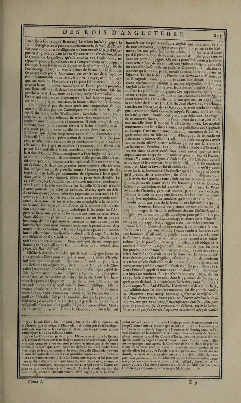Rochelle à Ton retour ( Barrow. ) Le même intérêt engagea la Reine d’Angleterre à prendre ouvertement la défenfe des Pays- Bas pour rompre les intelligences qu’entretenoit le Roi d’Efpa- gne en Angleterre, dans la vue d’y caufer une révolution. Mais le Comte de Leyccfter, qu’elle envoya aux Hollandois, ne .répondit point à fa confiance ni à l’empreflement avec lequel il fut reçu. Tous les fuccès de Leycefter fc réduifîrent à la prife de Doesbourg. Il avoir en tête le Prince de Parme qui fit échouer les autres entreprifes. Convaincu par expérience de la fupério- rite inlurmontable de ce rival, il quitta le pays, & fe rembar¬ qua au mois de Novembre 1586 pour l’Angleterre. Eiifabeth envoya la meme annee Randolphe en Ecofie pour y propofer une ligue ofténfive & défenfivc entre les deux nations. Elle fut conclue a Barwick au mois de Juillet, malgré l’Ambailadeur de France qui mit tout en ufage auprès du Roi Jacques pour rom¬ pre ce coup, prières, menaces, la honte d’abandonner famere. Ou découvrit peu de tems après une conjuration formée contre Elilabeth par des Catholiques imbus de la doétrine af¬ freuse du tyrannicide. Wallingham , Secrétaire d’Etat, ayant pénétré ce myftere odieux, ht arrêter les conjurés qui furent punis de mort au nombre de quatorze. Il étoit prouvé dans les informations qu’ils avoient écrit à la Reine d’Ecofie; mais il n y avoit pas de preuve qu’elle fut entrée dans leur complot. Elilabeth qui depuis long-tems avoit réfolu d’immoler cette Princeile a fa surete, prit occafion de la pour lui faire fon pro- ces ; &^ afin d etre certaine de fa condamnation, elle nomma clle-meme les Juges au nombre de quarante, qui furent pris parmi fes Confeillers & fes confidcns, tous ennemis jurés de la Reine d Ecofie. S’étant tranfportés a Fotcringhai où la Reine Marie etoit detenue, ils obtiennent d’elle par un difeours ar¬ tificieux qu’elle fe foumette à leur tribunal. Elle reconnut bien¬ tôt fa faute, & dans fon premier interrogatoire elle réclama fon indépendance, & protefta contre l’incompétence de fes Juges. Elle ne Iaifia pas néanmoins de répondre à leurs quef- tions, & le fit avec dignité. Mais fa perte étoit décidée. Le iy Oélobre, les Commifiaires, d’un avis unanime, condamnè¬ rent à perdre la tête une Reine fur laquelle Elilabeth n’avoit d autre pouvoir que celui de la force. Marie, après un délai d environ quatre mois, fubit fon jugement un mercredi 18 Fé¬ vrier 1 587 , ( N. S. ) & reçut la mort avec une grande conf¬ iance , foutenue par un attachement inviolable a la religion. Sa beauté, fes talens, furent l’objet de la jaloufie d’Elifabeth. Son attachement à la religion catholique & fes droits fur l’An¬ gleterre firent une partie de fes crimes aux yeux de cette rivale. Nous difons une partie de fes crimes ; car on lui en imputa beaucoup d’autres que nous difeuterons ailleurs autant que les bornes étroites où nous fommes renfermés le permettront. A la nouvelle de l’exécution, la Reine d’Angleterre parut confternée, hors d’elle-même, tranfportée de douleur & de rage. Nul de fes courtifans ni de fes Miniftres n’ofoit l’approcher; elle s’en pre- noit à tous de cet événement. Mais fon hypotrifie ne trompa per- fonne. On favoit allez que la difiïmulation ne lui coûtoit rien. (Voy. les Rois d’Etoffe. ) Eiifabeth devoir s’attendre que le Roi d’Efpagne feroit les plus grands efforts pour venger la mort de la Reine d’Ecolfe. inftruite qu’il préparait un armement formidable pour faire une defeente en Angleterre, elle le prévint & fit partir le Che¬ valier Drack avec une efeadre vers les côtes d’Efpagne, qu’il dé- fola. S’étant même avancé jufqu’aux Açores, il en pilla quel¬ ques Islcs, & s'en revint avec un riche butin. Tous les chan¬ tiers des ports d’Efpagne Sc une partie de ceux d’Italie étoient cependant occupés à conftruire la flotte de Philippe. Elle fe trouva réunie & prête à mettre à la voile dans les premiers mois de l’an 1588. Jamais on n’avoit vu fur l’océan une flotte aufii confidérable, foit par le nombre, foit par la grandeur des bâtimens; quoiqu’à dire vrai les plus grands de ces vaifleaux n’égalaffent pas nos plus greffes frégates d’aujourd’hui. Mais , étant entrée le 19 Juillet dans la Manche , elle fut tellement harcelee par les petits vaifTeaux anglois qui fondirent fur elle de tous les havres, qu’apres avoir perdu une partie de fes bâû- mens, les uns pris, les autres brûlés, il ne lui refta d’autre pam a prendre que de tourner autour de lTsle pour rentrer dans les ports d’Efpagne. On ne la pourfuivit point a la vérité dans cette clpece de fuite ; mais une violente tempête dont elle fut accueillie lorfqu’elle eut pafie les Orckneys, la maltraita de maniéré qu’il n’y eut pas la moitié de cette flotte qui revînt en Efpagne. Tel fut le fort de l’invincible Armada : c'eft ainfi que les Efpagnols l’avoient nommée avant fon départ. Ce revers ayant extrêmement affoibli la marine efpagnole, infpira aux Anglois la hardiellc d’aller avec leurs flottes jufqu’en Amérique inlulter les poflellïons d’Efpagne. Ces expéditions, qu’ils répé¬ tèrent chaque année, ne furent pas néanmoins toutes égale¬ ment heureufes. Dans celle qu’ils entreprirent l’an 1595, fous la conduite du fameux Drack Sc de Jean Hawkins, ils échouè¬ rent devant Ricco ; & de là Drack, après avoir perdu fon collè¬ gue , ayantpourfuivi fa courfe jufqu’à Panama, n’ofa en ten¬ ter le fiége, tant il trouva cette place bien défendue ! Le chagrin de ce mauvais fuccès, joint a l’intempérie du climat, lui caufa une maladie dont il mourut le 18 Janvier 1^96. Les Anglois tournèrent alors leurs forces contre les pofiefiions des Efpagnols en Europe. Cette même année , au commencement de Juillet, après avoir mis en fuite la flotte d’Efpagne , ils fe rendirent maîtres de l’opulente ville de Cadix qu'ils brûlèrent après y avoir fait un butin eftimé quatre millions par les uns & le double par les autres. ( Ferréras. Le Comte d’Elfex ( Robert d’Evreux), l’un des chefs de cette expédition, avoit amené quelque tems auparavant un corps de huit mille Anglois au Roi de France, Henri IV, contre la Ligue. C’étoit le favori d’Elifabeth dont iî avoit captivé le cœur par fes qualités brillantes Sc fes maniérés aimables. Mais la faveur lui fit oublier la diftance qu’il y avoit entre lui & fa Souveraine. Un foufflet qu’il s'attira par la liberté qu’il prenoit de la contredire, fut fuivi d’une difgrace qui, après avoir duré quelque tems, finit par une réconcilation inat¬ tendue. Eiifabeth ayant rendu fes bonnes grâces au Comte, fatisfit fon ambition en lui accordant, l’an 1599 , la Vice- royauté de l’Irlande, pays mal fournis, p.trce qu’on y exerçoit toujours le droit de conquête fans vouloir l’admettre au béné¬ fice des loix angloifes. La conduite qu’il tint dans ce polie ne répondit point aux vues de la Reine ni aux inftrudions quelle lui avoit données. Informé des plaintes portées contre lui, il part fans congé, Sc vient fe préfenter devant Eiifabeth qui le relègue dans la maifon qu’elle lui afiigne pour prifon. Des pa¬ roles indiferetes (1) qu’il iaifia échapper contre cette Princeile, lui ayant été rapportées , aggravèrent fon mécontentement. L’ennui faifitle Comte dans la retraite, Sc lui fit naître la pen- fée de s’en tirer par une révolte. S’étant rendu à Londres avec zoo hommes, il alfemble le peuple , dont il étoit aimé, pour le foulever. Vaine tentative : perfonne ne répond à fes exhor¬ tations. On le pourfuit ; Scunalgré fa valeur il eft obligé de fe rendre à diferétion. Vingt-quatre Pairs nommés pour lui faire Ion procès, le condamnèrent par Sentence du 15» Février 1601, à être écartelé après avoir eu la tête tranchée. La Reine fit dif¬ férer de huit jours fon fupplice, efpérant qu’il lui demanderait le pardon qu’elle étoit réfolue de lui accorder. Il le fit en effet; mais par une perfidie atroce Eiifabeth n’en fut pas inftruite (z). Cette Princeile apprit fa mort avec une douleur qui l’accompa¬ gna jufqu’au tombeau Elle y defeendit le ? Avril (N. S.; de l’an 1805, âgée d’environ 70 ans, dans la 4^ année de fon régne, après avoir déclaré, félon quelques Ecrivains, pour fon fuccef- leur Jacques VI, Roi d’Ecoffe. L’Archevêque de Canrorberi, qui l’affilloit dans fes derniers momens, lui dit pour la confo- ler : Madame, vous deveç beaucoup cfpérer de la miféricorde de Dieu. Votre piété, votre \ele, & l'œuvre admirable de la réformation que vous ave^fi keureufement établie , font pour vous de grands motifs de confiance. — Milord, reprit la Reine, la couronne que j'ai portée long-tems ma donné ajfe£ de vanité (1)» Je vois bien, dit-il un jour, que cette vieille a l’esprit aussi » décrépit que le corps. » Elisabeth, qui s’eflorçoit de faire dispa¬ raître de son visage les ravages du tems , ne lui pardonna jamais cette injure faite à sa ridicule vanité. (a) ■» Le Comte en partant pour l’Irlande avoit dit à la Reine : » L’ardeur de vous servir m’éloigne souvent de votre Cour. Quand » je vais combattre vos ennemis je laisse les miens auprès de vous ; » puis-je espérer que votre cœur me défende toujours contre leurs » artifices et leurs calomnies? Je ferai plus, dit Elisabeth, je veux n vous défendre dans tous les cas possibles contre vos propres torts » et contre mes erreurs. » Elle lui donnaune bague, et lui jura que dans quelque disgrâce qu’il pût tomber, méritée ou non, ce monu¬ ment de sa tendresse, remis sous ses yeux, seroit pour le Comte un gage certain de clémence et d’amitié. Après la condamnation du Comte elle attendoit impatiemment celte bague , et ne la voyant point arriver, elle crut que le Comte poussoit le mépris pour elle jusqu’à aimer mieux mourir que de lui devoir la vie. Cependant le Comte avoit confié la bague à la Comtesse de Nottingham, et l’a- voit chargée de la remettre à la Reinp; mais le Comte de Nottin¬ gham, ennemi capital du Comte d’Essex, avoit exigé de sa femme qu’elle gardât la bague et laissât mourir Essex. Prête a mourir elle- même quelque tems après, la Comtesse de Nottingham fit prier la Reine de la venir voir, et après lui avoir demandé pardon de ce qu’elle alloit lui dire, et l’avoir assurée qu’elle mourait de ses re¬ mords , elle, lui avoua en pleurant cette horrible infidélité. Dieu peut vous pardonner, lui dit Elisabeth après l’avoir entendue, p0ur moi je ne vous pardonnerai jamais. ( M. Gaillard , Rival, de la Fr. Suppl. T. Il[. ) La même anecdote , traitée de fable par quelques Historiens, est donnée pour vraie par M. Hume. »